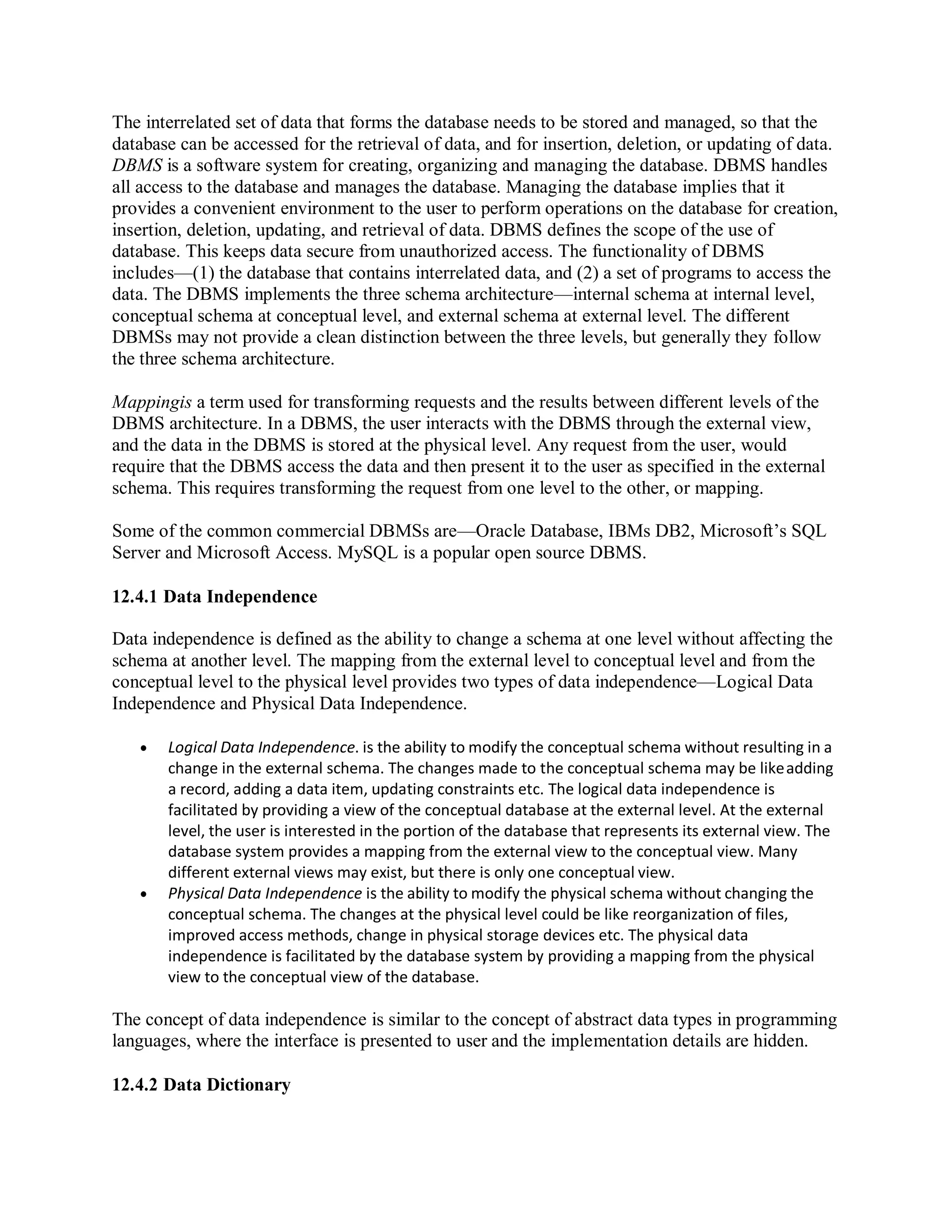 The interrelated set of data that forms the database needs to be stored and managed, so that the
database can be accessed for the retrieval of data, and for insertion, deletion, or updating of data.
DBMS is a software system for creating, organizing and managing the database. DBMS handles
all access to the database and manages the database. Managing the database implies that it
provides a convenient environment to the user to perform operations on the database for creation,
insertion, deletion, updating, and retrieval of data. DBMS defines the scope of the use of
database. This keeps data secure from unauthorized access. The functionality of DBMS
includes—(1) the database that contains interrelated data, and (2) a set of programs to access the
data. The DBMS implements the three schema architecture—internal schema at internal level,
conceptual schema at conceptual level, and external schema at external level. The different
DBMSs may not provide a clean distinction between the three levels, but generally they follow
the three schema architecture.
Mappingis a term used for transforming requests and the results between different levels of the
DBMS architecture. In a DBMS, the user interacts with the DBMS through the external view,
and the data in the DBMS is stored at the physical level. Any request from the user, would
require that the DBMS access the data and then present it to the user as specified in the external
schema. This requires transforming the request from one level to the other, or mapping.
Some of the common commercial DBMSs are—Oracle Database, IBMs DB2, Microsoft’s SQL
Server and Microsoft Access. MySQL is a popular open source DBMS.
12.4.1 Data Independence
Data independence is defined as the ability to change a schema at one level without affecting the
schema at another level. The mapping from the external level to conceptual level and from the
conceptual level to the physical level provides two types of data independence—Logical Data
Independence and Physical Data Independence.
 Logical Data Independence. is the ability to modify the conceptual schema without resulting in a
change in the external schema. The changes made to the conceptual schema may be likeadding
a record, adding a data item, updating constraints etc. The logical data independence is
facilitated by providing a view of the conceptual database at the external level. At the external
level, the user is interested in the portion of the database that represents its external view. The
database system provides a mapping from the external view to the conceptual view. Many
different external views may exist, but there is only one conceptual view.
 Physical Data Independence is the ability to modify the physical schema without changing the
conceptual schema. The changes at the physical level could be like reorganization of files,
improved access methods, change in physical storage devices etc. The physical data
independence is facilitated by the database system by providing a mapping from the physical
view to the conceptual view of the database.
The concept of data independence is similar to the concept of abstract data types in programming
languages, where the interface is presented to user and the implementation details are hidden.
12.4.2 Data Dictionary
 