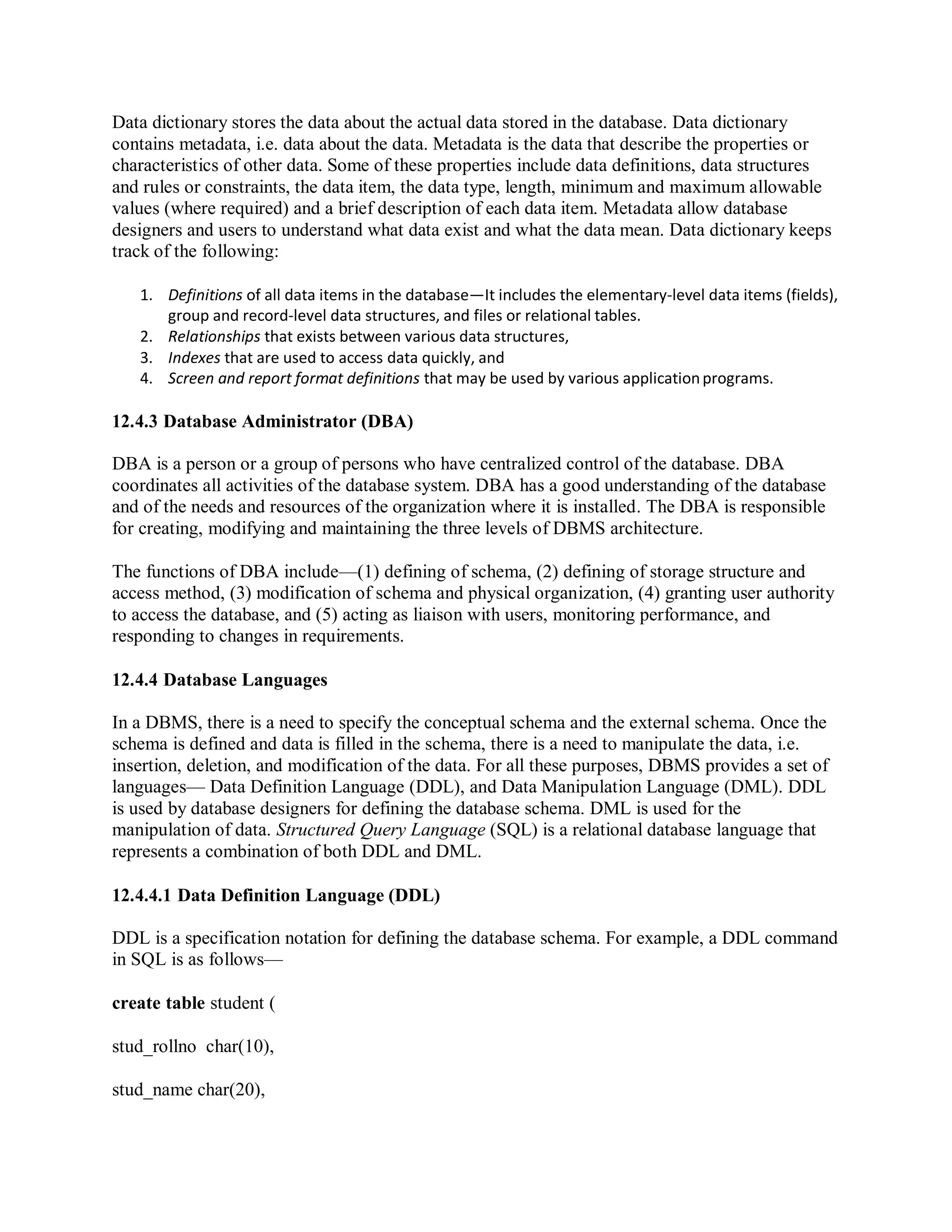 Data dictionary stores the data about the actual data stored in the database. Data dictionary
contains metadata, i.e. data about the data. Metadata is the data that describe the properties or
characteristics of other data. Some of these properties include data definitions, data structures
and rules or constraints, the data item, the data type, length, minimum and maximum allowable
values (where required) and a brief description of each data item. Metadata allow database
designers and users to understand what data exist and what the data mean. Data dictionary keeps
track of the following:
1. Definitions of all data items in the database—It includes the elementary-level data items (fields),
group and record-level data structures, and files or relational tables.
2. Relationships that exists between various data structures,
3. Indexes that are used to access data quickly, and
4. Screen and report format definitions that may be used by various applicationprograms.
12.4.3 Database Administrator (DBA)
DBA is a person or a group of persons who have centralized control of the database. DBA
coordinates all activities of the database system. DBA has a good understanding of the database
and of the needs and resources of the organization where it is installed. The DBA is responsible
for creating, modifying and maintaining the three levels of DBMS architecture.
The functions of DBA include—(1) defining of schema, (2) defining of storage structure and
access method, (3) modification of schema and physical organization, (4) granting user authority
to access the database, and (5) acting as liaison with users, monitoring performance, and
responding to changes in requirements.
12.4.4 Database Languages
In a DBMS, there is a need to specify the conceptual schema and the external schema. Once the
schema is defined and data is filled in the schema, there is a need to manipulate the data, i.e.
insertion, deletion, and modification of the data. For all these purposes, DBMS provides a set of
languages— Data Definition Language (DDL), and Data Manipulation Language (DML). DDL
is used by database designers for defining the database schema. DML is used for the
manipulation of data. Structured Query Language (SQL) is a relational database language that
represents a combination of both DDL and DML.
12.4.4.1 Data Definition Language (DDL)
DDL is a specification notation for defining the database schema. For example, a DDL command
in SQL is as follows—
create table student (
stud_rollno char(10),
stud_name char(20),
 