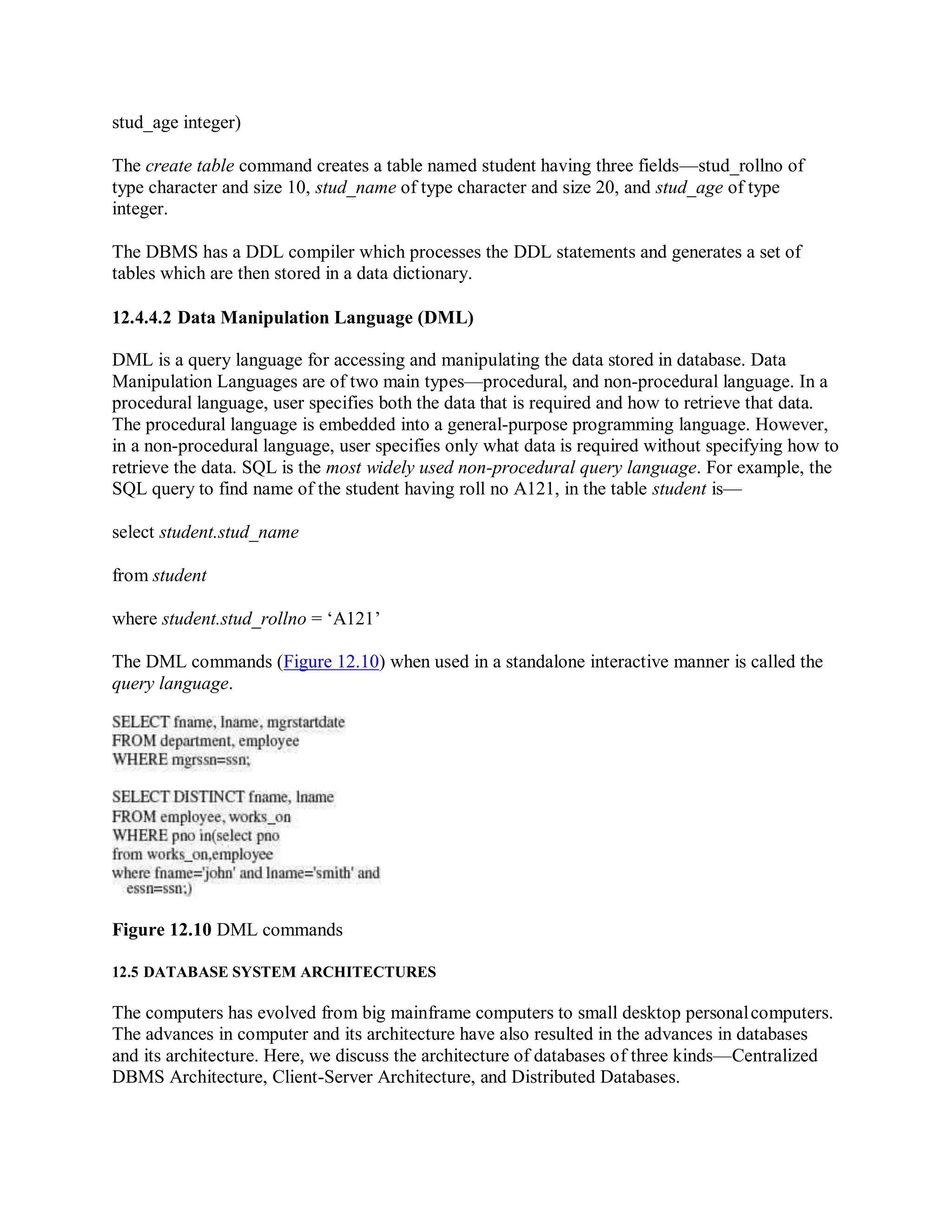 stud_age integer)
The create table command creates a table named student having three fields—stud_rollno of
type character and size 10, stud_name of type character and size 20, and stud_age of type
integer.
The DBMS has a DDL compiler which processes the DDL statements and generates a set of
tables which are then stored in a data dictionary.
12.4.4.2 Data Manipulation Language (DML)
DML is a query language for accessing and manipulating the data stored in database. Data
Manipulation Languages are of two main types—procedural, and non-procedural language. In a
procedural language, user specifies both the data that is required and how to retrieve that data.
The procedural language is embedded into a general-purpose programming language. However,
in a non-procedural language, user specifies only what data is required without specifying how to
retrieve the data. SQL is the most widely used non-procedural query language. For example, the
SQL query to find name of the student having roll no A121, in the table student is—
select student.stud_name
from student
where student.stud_rollno = ‘A121’
The DML commands (Figure 12.10) when used in a standalone interactive manner is called the
query language.
Figure 12.10 DML commands
12.5 DATABASE SYSTEM ARCHITECTURES
The computers has evolved from big mainframe computers to small desktop personalcomputers.
The advances in computer and its architecture have also resulted in the advances in databases
and its architecture. Here, we discuss the architecture of databases of three kinds—Centralized
DBMS Architecture, Client-Server Architecture, and Distributed Databases.
 