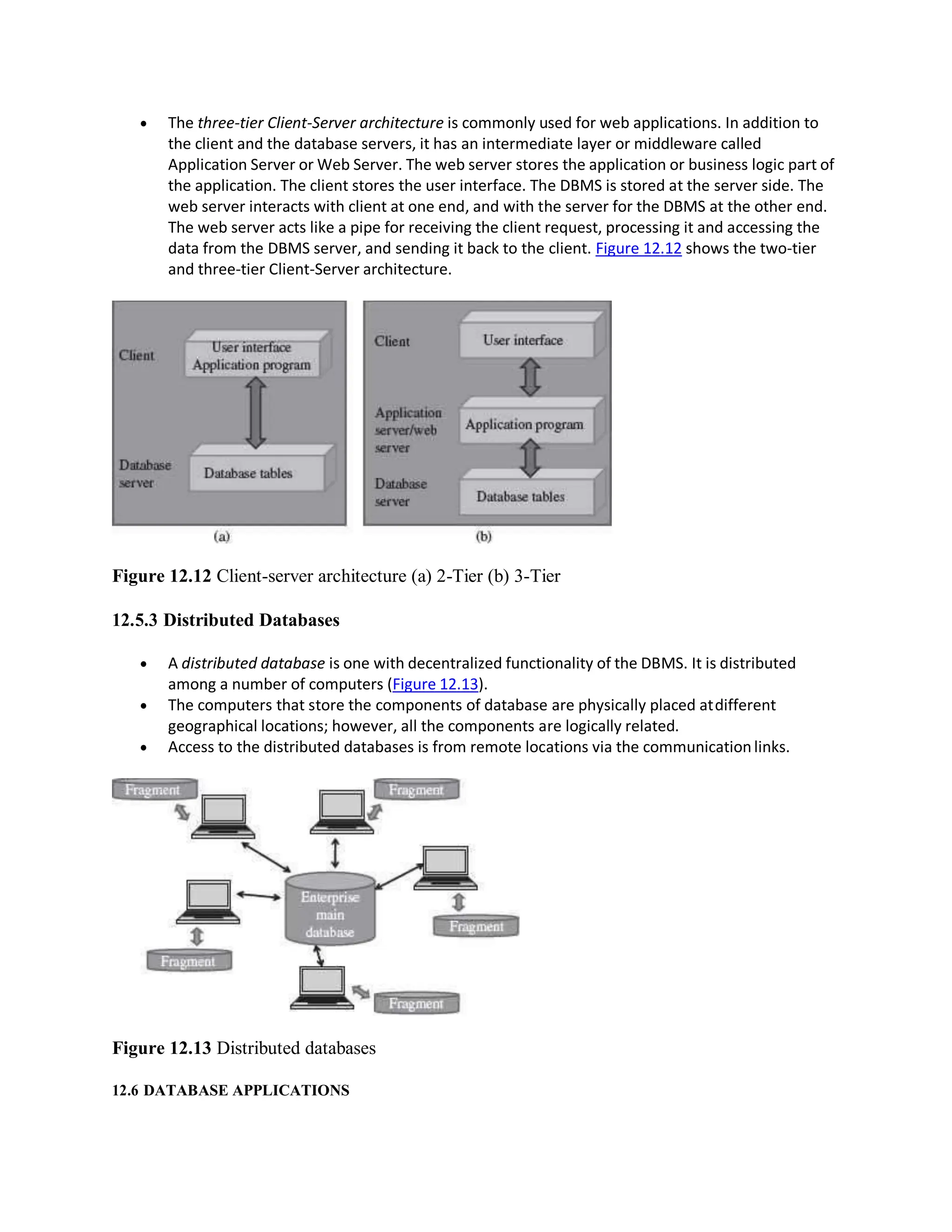  The three-tier Client-Server architecture is commonly used for web applications. In addition to
the client and the database servers, it has an intermediate layer or middleware called
Application Server or Web Server. The web server stores the application or business logic part of
the application. The client stores the user interface. The DBMS is stored at the server side. The
web server interacts with client at one end, and with the server for the DBMS at the other end.
The web server acts like a pipe for receiving the client request, processing it and accessing the
data from the DBMS server, and sending it back to the client. Figure 12.12 shows the two-tier
and three-tier Client-Server architecture.
Figure 12.12 Client-server architecture (a) 2-Tier (b) 3-Tier
12.5.3 Distributed Databases
 A distributed database is one with decentralized functionality of the DBMS. It is distributed
among a number of computers (Figure 12.13).
 The computers that store the components of database are physically placed atdifferent
geographical locations; however, all the components are logically related.
 Access to the distributed databases is from remote locations via the communicationlinks.
Figure 12.13 Distributed databases
12.6 DATABASE APPLICATIONS
 