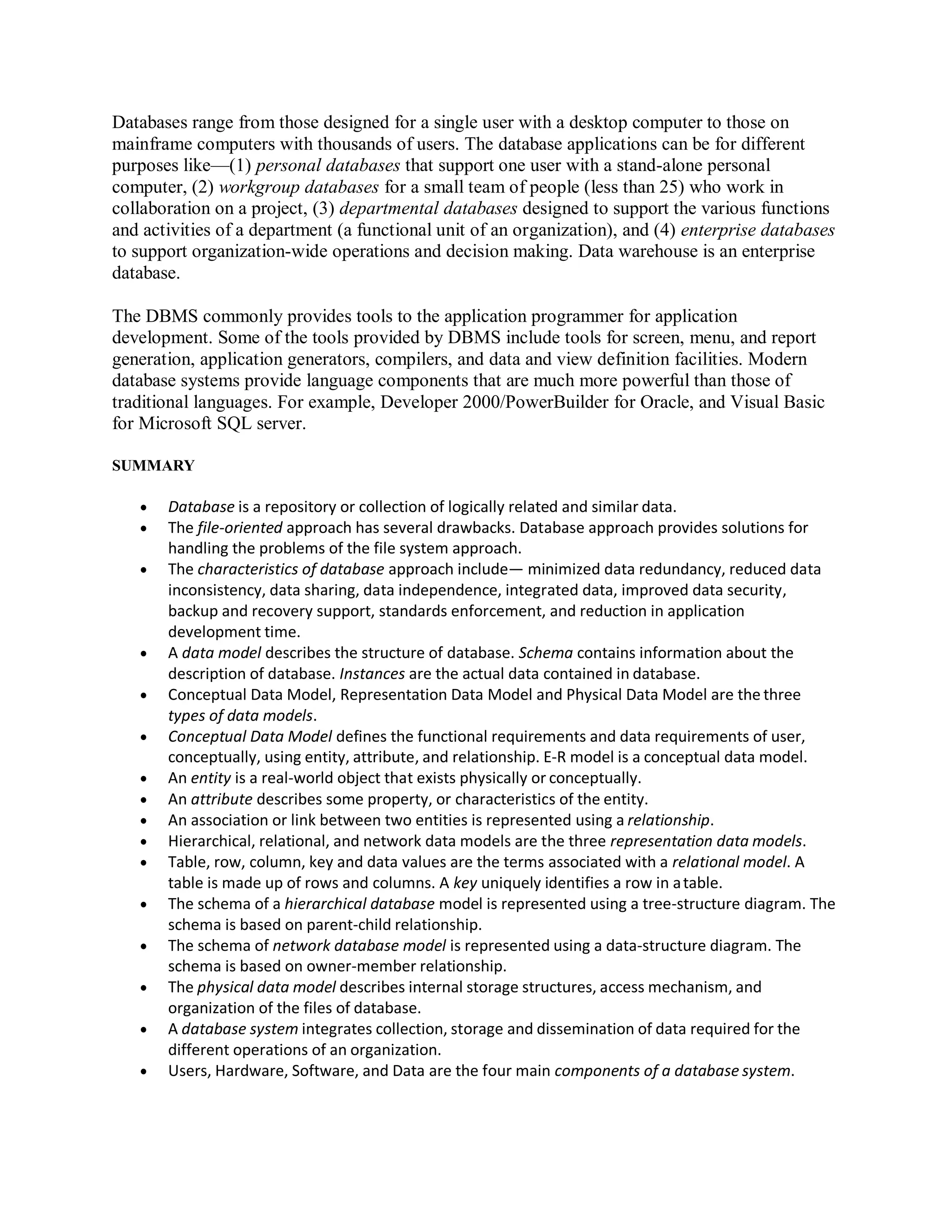 Databases range from those designed for a single user with a desktop computer to those on
mainframe computers with thousands of users. The database applications can be for different
purposes like—(1) personal databases that support one user with a stand-alone personal
computer, (2) workgroup databases for a small team of people (less than 25) who work in
collaboration on a project, (3) departmental databases designed to support the various functions
and activities of a department (a functional unit of an organization), and (4) enterprise databases
to support organization-wide operations and decision making. Data warehouse is an enterprise
database.
The DBMS commonly provides tools to the application programmer for application
development. Some of the tools provided by DBMS include tools for screen, menu, and report
generation, application generators, compilers, and data and view definition facilities. Modern
database systems provide language components that are much more powerful than those of
traditional languages. For example, Developer 2000/PowerBuilder for Oracle, and Visual Basic
for Microsoft SQL server.
SUMMARY
 Database is a repository or collection of logically related and similar data.
 The file-oriented approach has several drawbacks. Database approach provides solutions for
handling the problems of the file system approach.
 The characteristics of database approach include— minimized data redundancy, reduced data
inconsistency, data sharing, data independence, integrated data, improved data security,
backup and recovery support, standards enforcement, and reduction in application
development time.
 A data model describes the structure of database. Schema contains information about the
description of database. Instances are the actual data contained in database.
 Conceptual Data Model, Representation Data Model and Physical Data Model are the three
types of data models.
 Conceptual Data Model defines the functional requirements and data requirements of user,
conceptually, using entity, attribute, and relationship. E-R model is a conceptual data model.
 An entity is a real-world object that exists physically or conceptually.
 An attribute describes some property, or characteristics of the entity.
 An association or link between two entities is represented using a relationship.
 Hierarchical, relational, and network data models are the three representation data models.
 Table, row, column, key and data values are the terms associated with a relational model. A
table is made up of rows and columns. A key uniquely identifies a row in atable.
 The schema of a hierarchical database model is represented using a tree-structure diagram. The
schema is based on parent-child relationship.
 The schema of network database model is represented using a data-structure diagram. The
schema is based on owner-member relationship.
 The physical data model describes internal storage structures, access mechanism, and
organization of the files of database.
 A database system integrates collection, storage and dissemination of data required for the
different operations of an organization.
 Users, Hardware, Software, and Data are the four main components of a database system.
 