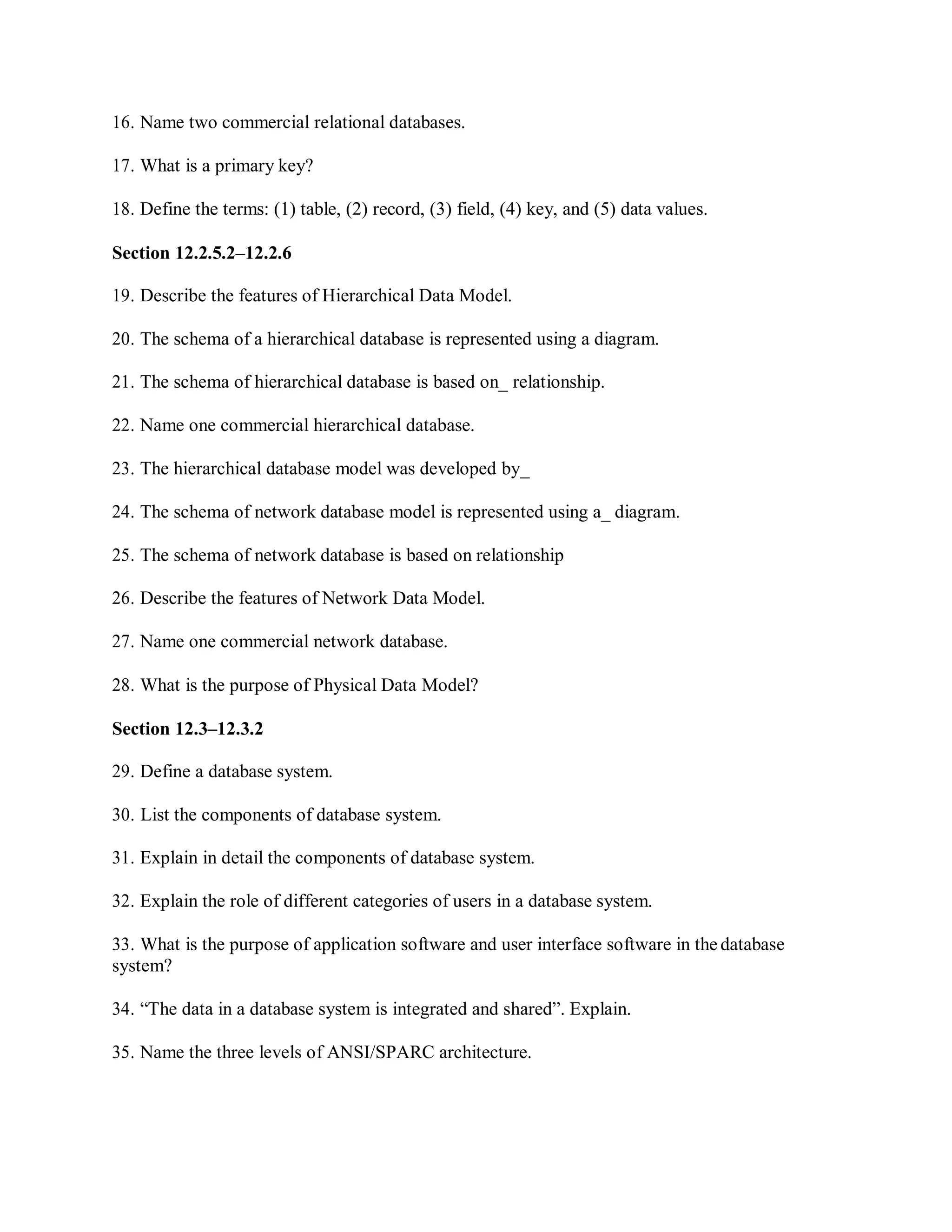 16. Name two commercial relational databases.
17. What is a primary key?
18. Define the terms: (1) table, (2) record, (3) field, (4) key, and (5) data values.
Section 12.2.5.2–12.2.6
19. Describe the features of Hierarchical Data Model.
20. The schema of a hierarchical database is represented using a diagram.
21. The schema of hierarchical database is based on_ relationship.
22. Name one commercial hierarchical database.
23. The hierarchical database model was developed by_
24. The schema of network database model is represented using a_ diagram.
25. The schema of network database is based on relationship
26. Describe the features of Network Data Model.
27. Name one commercial network database.
28. What is the purpose of Physical Data Model?
Section 12.3–12.3.2
29. Define a database system.
30. List the components of database system.
31. Explain in detail the components of database system.
32. Explain the role of different categories of users in a database system.
33. What is the purpose of application software and user interface software in the database
system?
34. “The data in a database system is integrated and shared”. Explain.
35. Name the three levels of ANSI/SPARC architecture.
 