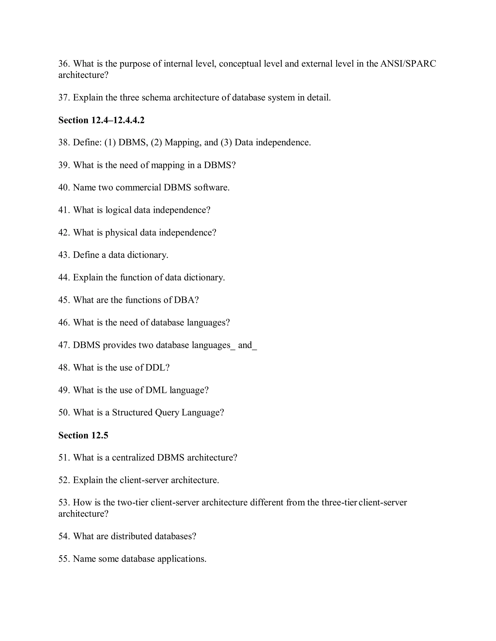 36. What is the purpose of internal level, conceptual level and external level in the ANSI/SPARC
architecture?
37. Explain the three schema architecture of database system in detail.
Section 12.4–12.4.4.2
38. Define: (1) DBMS, (2) Mapping, and (3) Data independence.
39. What is the need of mapping in a DBMS?
40. Name two commercial DBMS software.
41. What is logical data independence?
42. What is physical data independence?
43. Define a data dictionary.
44. Explain the function of data dictionary.
45. What are the functions of DBA?
46. What is the need of database languages?
47. DBMS provides two database languages_ and_
48. What is the use of DDL?
49. What is the use of DML language?
50. What is a Structured Query Language?
Section 12.5
51. What is a centralized DBMS architecture?
52. Explain the client-server architecture.
53. How is the two-tier client-server architecture different from the three-tierclient-server
architecture?
54. What are distributed databases?
55. Name some database applications.
 