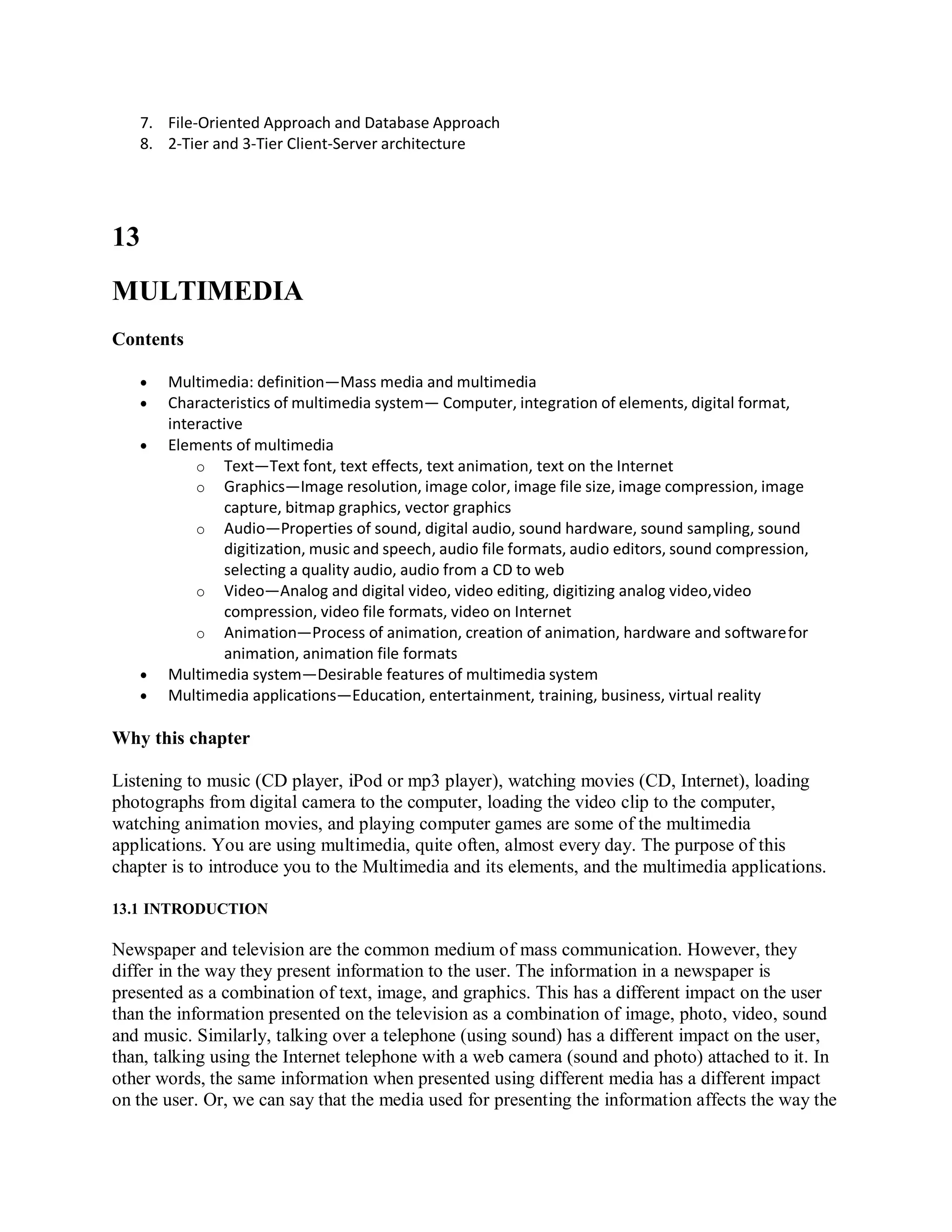7. File-Oriented Approach and Database Approach
8. 2-Tier and 3-Tier Client-Server architecture
13
MULTIMEDIA
Contents
 Multimedia: definition—Mass media and multimedia
 Characteristics of multimedia system— Computer, integration of elements, digital format,
interactive
 Elements of multimedia
o Text—Text font, text effects, text animation, text on the Internet
o Graphics—Image resolution, image color, image file size, image compression, image
capture, bitmap graphics, vector graphics
o Audio—Properties of sound, digital audio, sound hardware, sound sampling, sound
digitization, music and speech, audio file formats, audio editors, sound compression,
selecting a quality audio, audio from a CD to web
o Video—Analog and digital video, video editing, digitizing analog video,video
compression, video file formats, video on Internet
o Animation—Process of animation, creation of animation, hardware and softwarefor
animation, animation file formats
 Multimedia system—Desirable features of multimedia system
 Multimedia applications—Education, entertainment, training, business, virtual reality
Why this chapter
Listening to music (CD player, iPod or mp3 player), watching movies (CD, Internet), loading
photographs from digital camera to the computer, loading the video clip to the computer,
watching animation movies, and playing computer games are some of the multimedia
applications. You are using multimedia, quite often, almost every day. The purpose of this
chapter is to introduce you to the Multimedia and its elements, and the multimedia applications.
13.1 INTRODUCTION
Newspaper and television are the common medium of mass communication. However, they
differ in the way they present information to the user. The information in a newspaper is
presented as a combination of text, image, and graphics. This has a different impact on the user
than the information presented on the television as a combination of image, photo, video, sound
and music. Similarly, talking over a telephone (using sound) has a different impact on the user,
than, talking using the Internet telephone with a web camera (sound and photo) attached to it. In
other words, the same information when presented using different media has a different impact
on the user. Or, we can say that the media used for presenting the information affects the way the
 