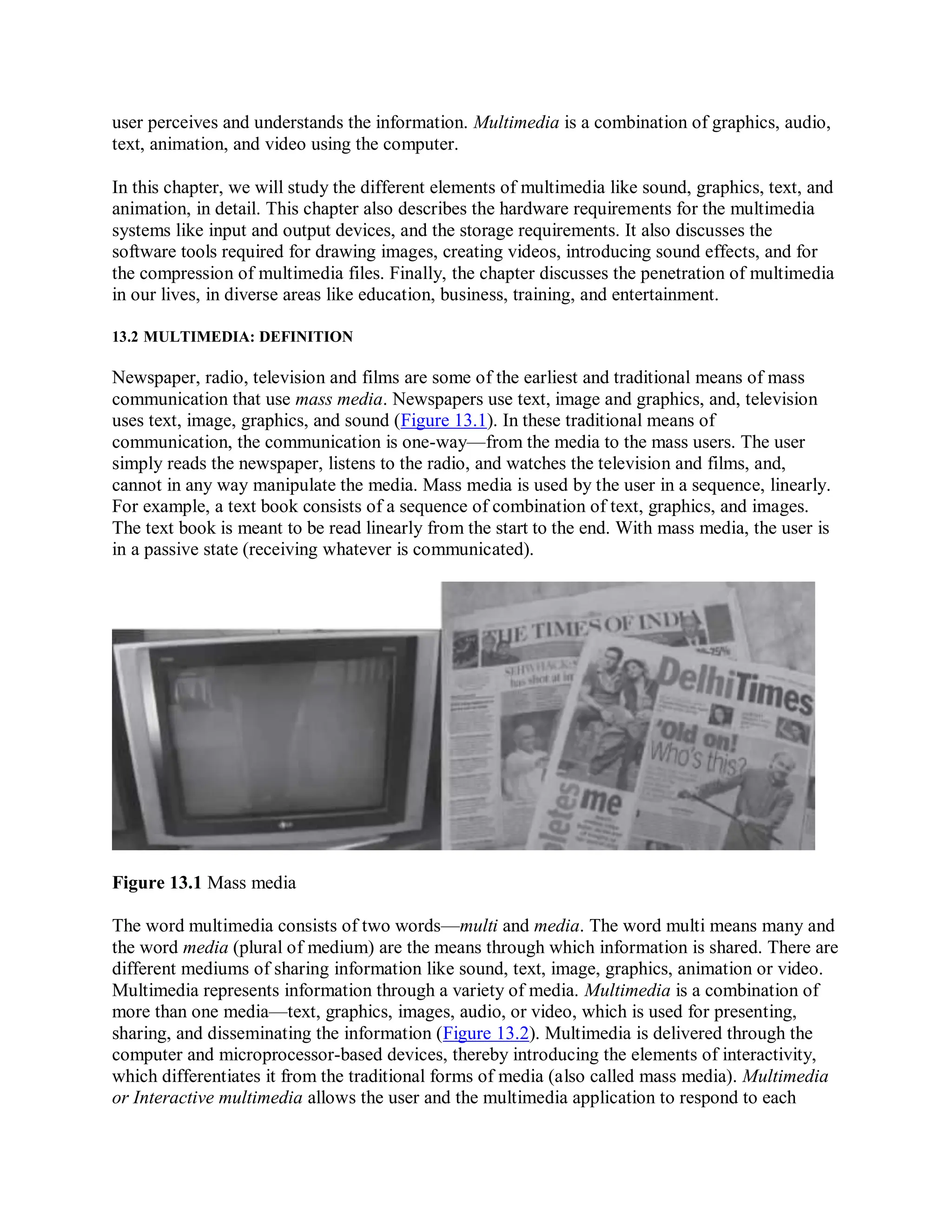 user perceives and understands the information. Multimedia is a combination of graphics, audio,
text, animation, and video using the computer.
In this chapter, we will study the different elements of multimedia like sound, graphics, text, and
animation, in detail. This chapter also describes the hardware requirements for the multimedia
systems like input and output devices, and the storage requirements. It also discusses the
software tools required for drawing images, creating videos, introducing sound effects, and for
the compression of multimedia files. Finally, the chapter discusses the penetration of multimedia
in our lives, in diverse areas like education, business, training, and entertainment.
13.2 MULTIMEDIA: DEFINITION
Newspaper, radio, television and films are some of the earliest and traditional means of mass
communication that use mass media. Newspapers use text, image and graphics, and, television
uses text, image, graphics, and sound (Figure 13.1). In these traditional means of
communication, the communication is one-way—from the media to the mass users. The user
simply reads the newspaper, listens to the radio, and watches the television and films, and,
cannot in any way manipulate the media. Mass media is used by the user in a sequence, linearly.
For example, a text book consists of a sequence of combination of text, graphics, and images.
The text book is meant to be read linearly from the start to the end. With mass media, the user is
in a passive state (receiving whatever is communicated).
Figure 13.1 Mass media
The word multimedia consists of two words—multi and media. The word multi means many and
the word media (plural of medium) are the means through which information is shared. There are
different mediums of sharing information like sound, text, image, graphics, animation or video.
Multimedia represents information through a variety of media. Multimedia is a combination of
more than one media—text, graphics, images, audio, or video, which is used for presenting,
sharing, and disseminating the information (Figure 13.2). Multimedia is delivered through the
computer and microprocessor-based devices, thereby introducing the elements of interactivity,
which differentiates it from the traditional forms of media (also called mass media). Multimedia
or Interactive multimedia allows the user and the multimedia application to respond to each
 