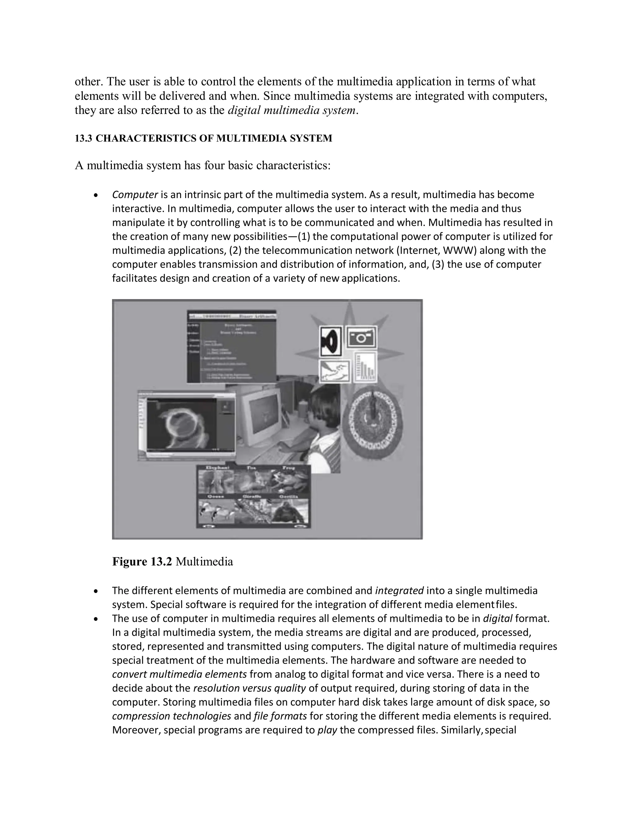 other. The user is able to control the elements of the multimedia application in terms of what
elements will be delivered and when. Since multimedia systems are integrated with computers,
they are also referred to as the digital multimedia system.
13.3 CHARACTERISTICS OF MULTIMEDIA SYSTEM
A multimedia system has four basic characteristics:
 Computer is an intrinsic part of the multimedia system. As a result, multimedia has become
interactive. In multimedia, computer allows the user to interact with the media and thus
manipulate it by controlling what is to be communicated and when. Multimedia has resulted in
the creation of many new possibilities—(1) the computational power of computer is utilized for
multimedia applications, (2) the telecommunication network (Internet, WWW) along with the
computer enables transmission and distribution of information, and, (3) the use of computer
facilitates design and creation of a variety of new applications.
Figure 13.2 Multimedia
 The different elements of multimedia are combined and integrated into a single multimedia
system. Special software is required for the integration of different media elementfiles.
 The use of computer in multimedia requires all elements of multimedia to be in digital format.
In a digital multimedia system, the media streams are digital and are produced, processed,
stored, represented and transmitted using computers. The digital nature of multimedia requires
special treatment of the multimedia elements. The hardware and software are needed to
convert multimedia elements from analog to digital format and vice versa. There is a need to
decide about the resolution versus quality of output required, during storing of data in the
computer. Storing multimedia files on computer hard disk takes large amount of disk space, so
compression technologies and file formats for storing the different media elements is required.
Moreover, special programs are required to play the compressed files. Similarly,special
 