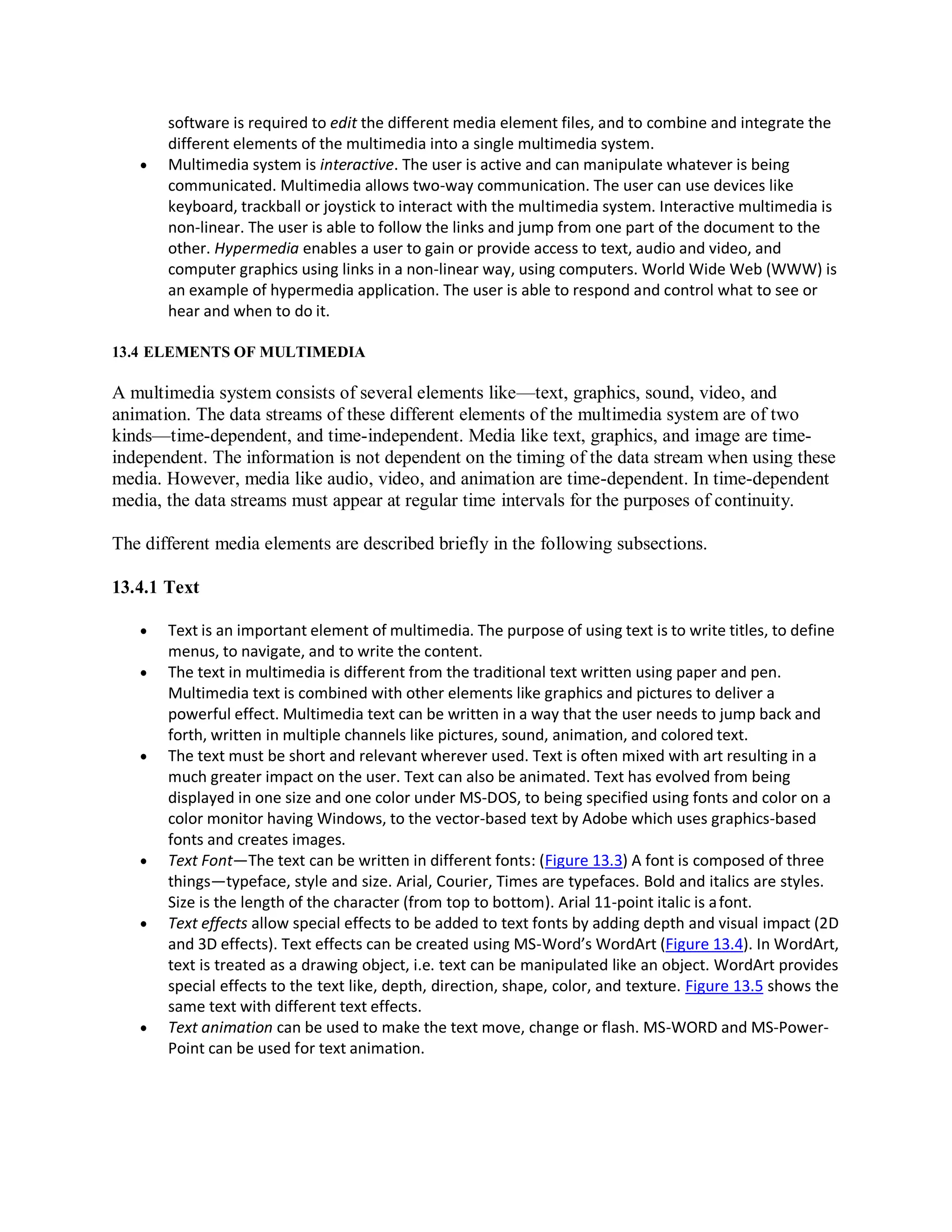 software is required to edit the different media element files, and to combine and integrate the
different elements of the multimedia into a single multimedia system.
 Multimedia system is interactive. The user is active and can manipulate whatever is being
communicated. Multimedia allows two-way communication. The user can use devices like
keyboard, trackball or joystick to interact with the multimedia system. Interactive multimedia is
non-linear. The user is able to follow the links and jump from one part of the document to the
other. Hypermedia enables a user to gain or provide access to text, audio and video, and
computer graphics using links in a non-linear way, using computers. World Wide Web (WWW) is
an example of hypermedia application. The user is able to respond and control what to see or
hear and when to do it.
13.4 ELEMENTS OF MULTIMEDIA
A multimedia system consists of several elements like—text, graphics, sound, video, and
animation. The data streams of these different elements of the multimedia system are of two
kinds—time-dependent, and time-independent. Media like text, graphics, and image are time-
independent. The information is not dependent on the timing of the data stream when using these
media. However, media like audio, video, and animation are time-dependent. In time-dependent
media, the data streams must appear at regular time intervals for the purposes of continuity.
The different media elements are described briefly in the following subsections.
13.4.1 Text
 Text is an important element of multimedia. The purpose of using text is to write titles, to define
menus, to navigate, and to write the content.
 The text in multimedia is different from the traditional text written using paper and pen.
Multimedia text is combined with other elements like graphics and pictures to deliver a
powerful effect. Multimedia text can be written in a way that the user needs to jump back and
forth, written in multiple channels like pictures, sound, animation, and colored text.
 The text must be short and relevant wherever used. Text is often mixed with art resulting in a
much greater impact on the user. Text can also be animated. Text has evolved from being
displayed in one size and one color under MS-DOS, to being specified using fonts and color on a
color monitor having Windows, to the vector-based text by Adobe which uses graphics-based
fonts and creates images.
 Text Font—The text can be written in different fonts: (Figure 13.3) A font is composed of three
things—typeface, style and size. Arial, Courier, Times are typefaces. Bold and italics are styles.
Size is the length of the character (from top to bottom). Arial 11-point italic is afont.
 Text effects allow special effects to be added to text fonts by adding depth and visual impact (2D
and 3D effects). Text effects can be created using MS-Word’s WordArt (Figure 13.4). In WordArt,
text is treated as a drawing object, i.e. text can be manipulated like an object. WordArt provides
special effects to the text like, depth, direction, shape, color, and texture. Figure 13.5 shows the
same text with different text effects.
 Text animation can be used to make the text move, change or flash. MS-WORD and MS-Power-
Point can be used for text animation.
 