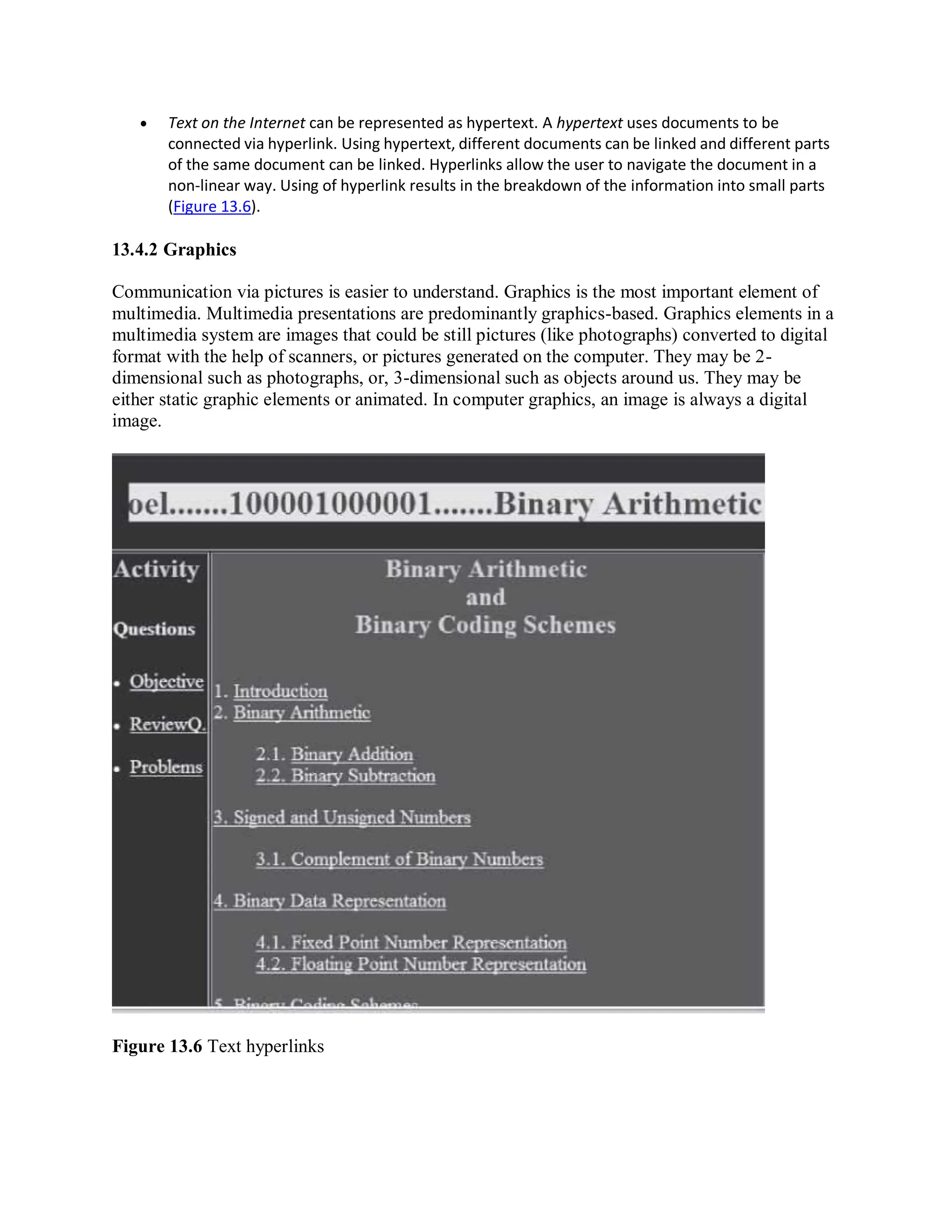  Text on the Internet can be represented as hypertext. A hypertext uses documents to be
connected via hyperlink. Using hypertext, different documents can be linked and different parts
of the same document can be linked. Hyperlinks allow the user to navigate the document in a
non-linear way. Using of hyperlink results in the breakdown of the information into small parts
(Figure 13.6).
13.4.2 Graphics
Communication via pictures is easier to understand. Graphics is the most important element of
multimedia. Multimedia presentations are predominantly graphics-based. Graphics elements in a
multimedia system are images that could be still pictures (like photographs) converted to digital
format with the help of scanners, or pictures generated on the computer. They may be 2-
dimensional such as photographs, or, 3-dimensional such as objects around us. They may be
either static graphic elements or animated. In computer graphics, an image is always a digital
image.
Figure 13.6 Text hyperlinks
 