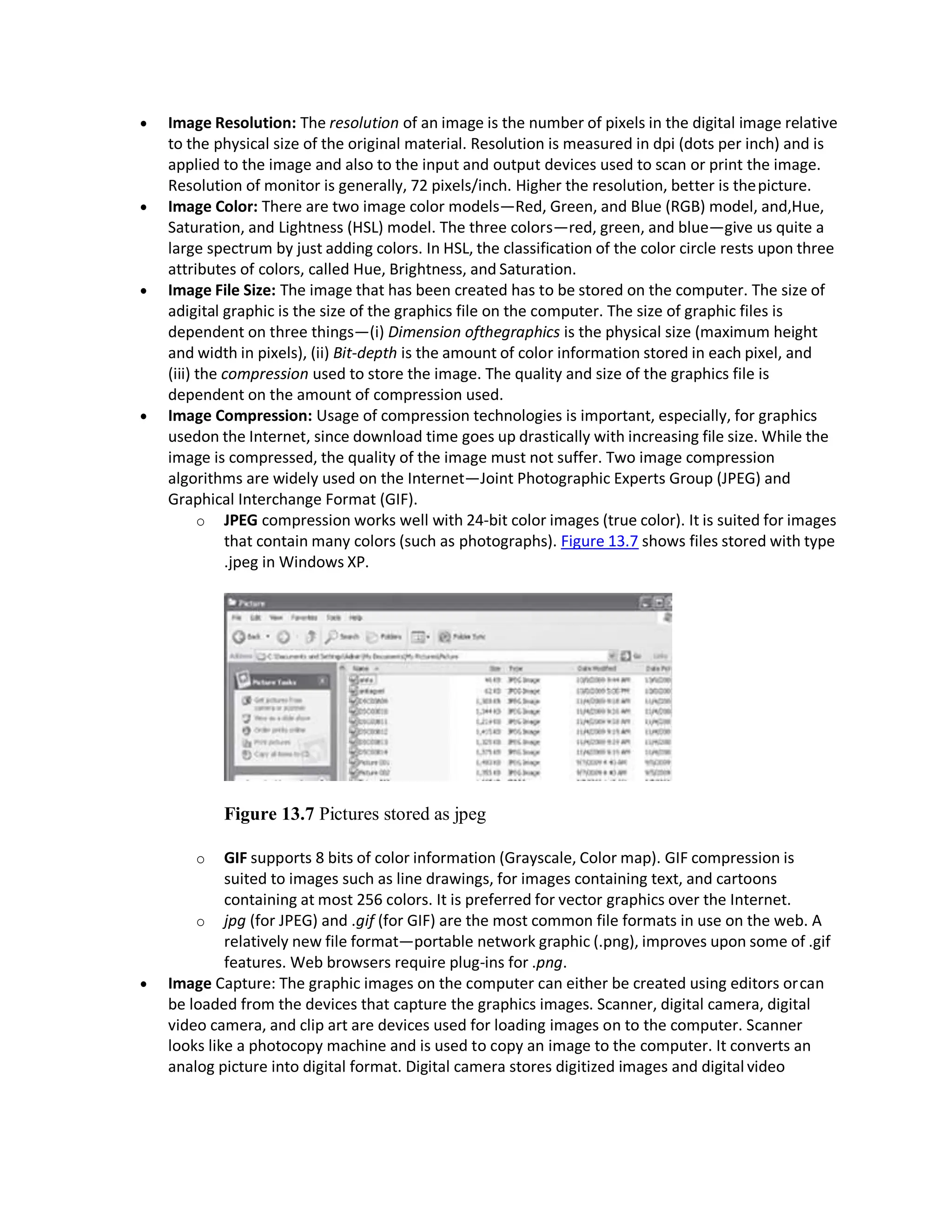  Image Resolution: The resolution of an image is the number of pixels in the digital image relative
to the physical size of the original material. Resolution is measured in dpi (dots per inch) and is
applied to the image and also to the input and output devices used to scan or print the image.
Resolution of monitor is generally, 72 pixels/inch. Higher the resolution, better is thepicture.
 Image Color: There are two image color models—Red, Green, and Blue (RGB) model, and,Hue,
Saturation, and Lightness (HSL) model. The three colors—red, green, and blue—give us quite a
large spectrum by just adding colors. In HSL, the classification of the color circle rests upon three
attributes of colors, called Hue, Brightness, and Saturation.
 Image File Size: The image that has been created has to be stored on the computer. The size of
adigital graphic is the size of the graphics file on the computer. The size of graphic files is
dependent on three things—(i) Dimension ofthegraphics is the physical size (maximum height
and width in pixels), (ii) Bit-depth is the amount of color information stored in each pixel, and
(iii) the compression used to store the image. The quality and size of the graphics file is
dependent on the amount of compression used.
 Image Compression: Usage of compression technologies is important, especially, for graphics
usedon the Internet, since download time goes up drastically with increasing file size. While the
image is compressed, the quality of the image must not suffer. Two image compression
algorithms are widely used on the Internet—Joint Photographic Experts Group (JPEG) and
Graphical Interchange Format (GIF).
o JPEG compression works well with 24-bit color images (true color). It is suited for images
that contain many colors (such as photographs). Figure 13.7 shows files stored with type
.jpeg in Windows XP.
Figure 13.7 Pictures stored as jpeg
o GIF supports 8 bits of color information (Grayscale, Color map). GIF compression is
suited to images such as line drawings, for images containing text, and cartoons
containing at most 256 colors. It is preferred for vector graphics over the Internet.
o jpg (for JPEG) and .gif (for GIF) are the most common file formats in use on the web. A
relatively new file format—portable network graphic (.png), improves upon some of .gif
features. Web browsers require plug-ins for .png.
 Image Capture: The graphic images on the computer can either be created using editors orcan
be loaded from the devices that capture the graphics images. Scanner, digital camera, digital
video camera, and clip art are devices used for loading images on to the computer. Scanner
looks like a photocopy machine and is used to copy an image to the computer. It converts an
analog picture into digital format. Digital camera stores digitized images and digital video
 