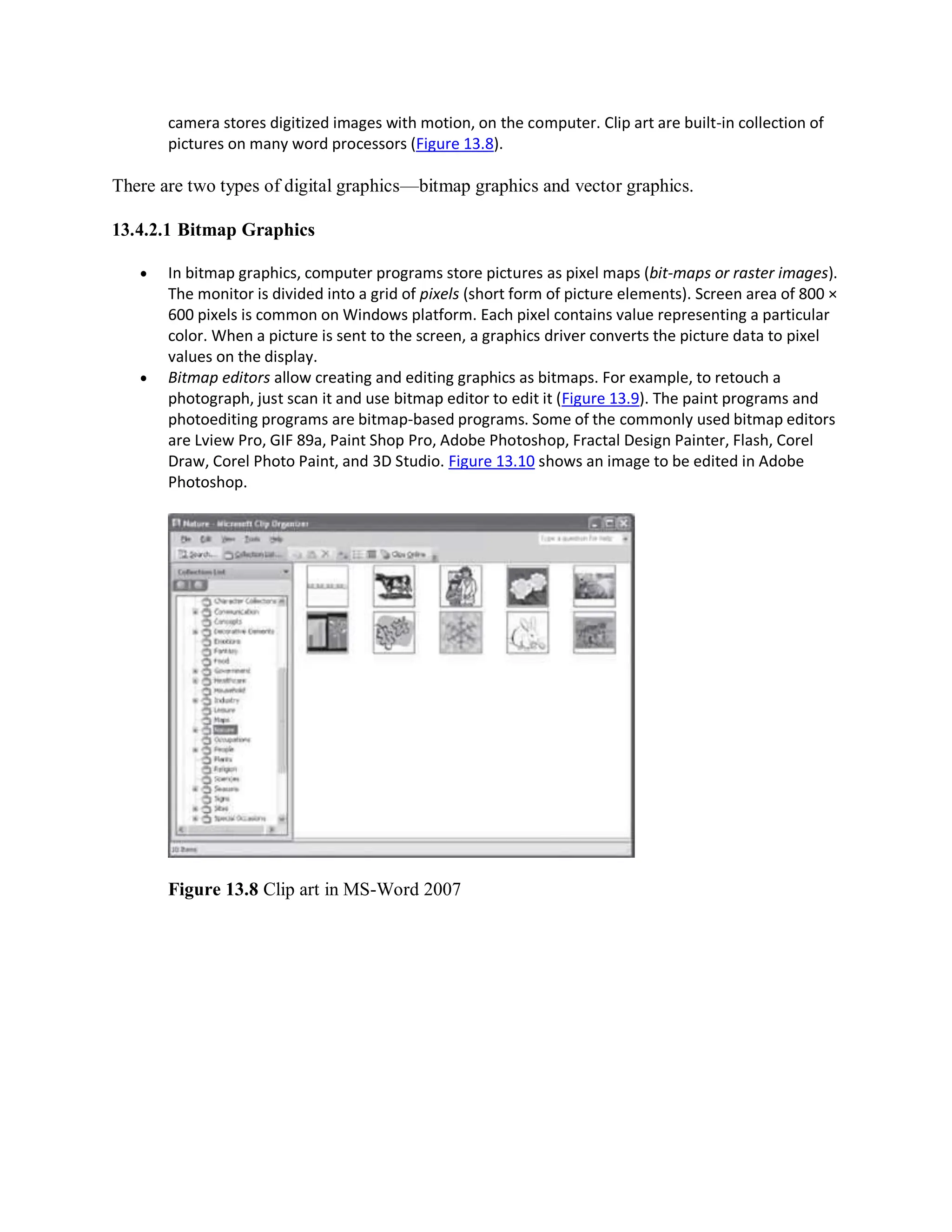 camera stores digitized images with motion, on the computer. Clip art are built-in collection of
pictures on many word processors (Figure 13.8).
There are two types of digital graphics—bitmap graphics and vector graphics.
13.4.2.1 Bitmap Graphics
 In bitmap graphics, computer programs store pictures as pixel maps (bit-maps or raster images).
The monitor is divided into a grid of pixels (short form of picture elements). Screen area of 800 ×
600 pixels is common on Windows platform. Each pixel contains value representing a particular
color. When a picture is sent to the screen, a graphics driver converts the picture data to pixel
values on the display.
 Bitmap editors allow creating and editing graphics as bitmaps. For example, to retouch a
photograph, just scan it and use bitmap editor to edit it (Figure 13.9). The paint programs and
photoediting programs are bitmap-based programs. Some of the commonly used bitmap editors
are Lview Pro, GIF 89a, Paint Shop Pro, Adobe Photoshop, Fractal Design Painter, Flash, Corel
Draw, Corel Photo Paint, and 3D Studio. Figure 13.10 shows an image to be edited in Adobe
Photoshop.
Figure 13.8 Clip art in MS-Word 2007
 
