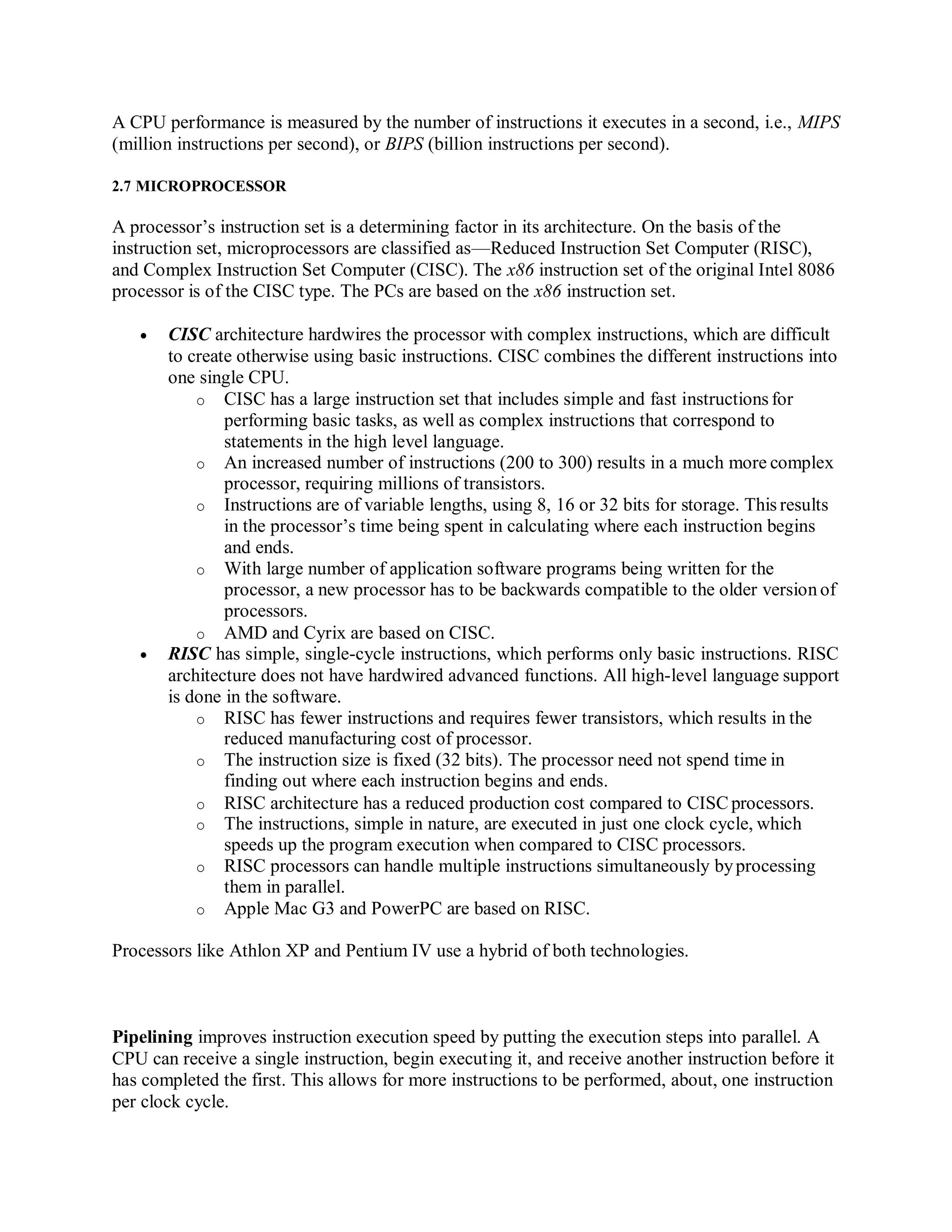 A CPU performance is measured by the number of instructions it executes in a second, i.e., MIPS
(million instructions per second), or BIPS (billion instructions per second).
2.7 MICROPROCESSOR
A processor’s instruction set is a determining factor in its architecture. On the basis of the
instruction set, microprocessors are classified as—Reduced Instruction Set Computer (RISC),
and Complex Instruction Set Computer (CISC). The x86 instruction set of the original Intel 8086
processor is of the CISC type. The PCs are based on the x86 instruction set.
 CISC architecture hardwires the processor with complex instructions, which are difficult
to create otherwise using basic instructions. CISC combines the different instructions into
one single CPU.
o CISC has a large instruction set that includes simple and fast instructions for
performing basic tasks, as well as complex instructions that correspond to
statements in the high level language.
o An increased number of instructions (200 to 300) results in a much more complex
processor, requiring millions of transistors.
o Instructions are of variable lengths, using 8, 16 or 32 bits for storage. This results
in the processor’s time being spent in calculating where each instruction begins
and ends.
o With large number of application software programs being written for the
processor, a new processor has to be backwards compatible to the older version of
processors.
o AMD and Cyrix are based on CISC.
 RISC has simple, single-cycle instructions, which performs only basic instructions. RISC
architecture does not have hardwired advanced functions. All high-level language support
is done in the software.
o RISC has fewer instructions and requires fewer transistors, which results in the
reduced manufacturing cost of processor.
o The instruction size is fixed (32 bits). The processor need not spend time in
finding out where each instruction begins and ends.
o RISC architecture has a reduced production cost compared to CISCprocessors.
o The instructions, simple in nature, are executed in just one clock cycle, which
speeds up the program execution when compared to CISC processors.
o RISC processors can handle multiple instructions simultaneously byprocessing
them in parallel.
o Apple Mac G3 and PowerPC are based on RISC.
Processors like Athlon XP and Pentium IV use a hybrid of both technologies.
Pipelining improves instruction execution speed by putting the execution steps into parallel. A
CPU can receive a single instruction, begin executing it, and receive another instruction before it
has completed the first. This allows for more instructions to be performed, about, one instruction
per clock cycle.
 