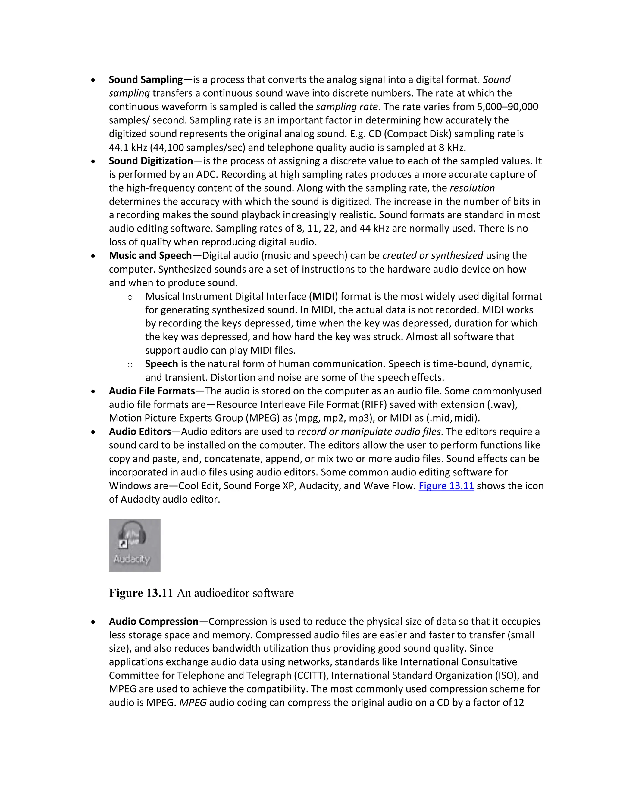  Sound Sampling—is a process that converts the analog signal into a digital format. Sound
sampling transfers a continuous sound wave into discrete numbers. The rate at which the
continuous waveform is sampled is called the sampling rate. The rate varies from 5,000–90,000
samples/ second. Sampling rate is an important factor in determining how accurately the
digitized sound represents the original analog sound. E.g. CD (Compact Disk) sampling rateis
44.1 kHz (44,100 samples/sec) and telephone quality audio is sampled at 8 kHz.
 Sound Digitization—is the process of assigning a discrete value to each of the sampled values. It
is performed by an ADC. Recording at high sampling rates produces a more accurate capture of
the high-frequency content of the sound. Along with the sampling rate, the resolution
determines the accuracy with which the sound is digitized. The increase in the number of bits in
a recording makes the sound playback increasingly realistic. Sound formats are standard in most
audio editing software. Sampling rates of 8, 11, 22, and 44 kHz are normally used. There is no
loss of quality when reproducing digital audio.
 Music and Speech—Digital audio (music and speech) can be created or synthesized using the
computer. Synthesized sounds are a set of instructions to the hardware audio device on how
and when to produce sound.
o Musical Instrument Digital Interface (MIDI) format is the most widely used digital format
for generating synthesized sound. In MIDI, the actual data is not recorded. MIDI works
by recording the keys depressed, time when the key was depressed, duration for which
the key was depressed, and how hard the key was struck. Almost all software that
support audio can play MIDI files.
o Speech is the natural form of human communication. Speech is time-bound, dynamic,
and transient. Distortion and noise are some of the speech effects.
 Audio File Formats—The audio is stored on the computer as an audio file. Some commonlyused
audio file formats are—Resource Interleave File Format (RIFF) saved with extension (.wav),
Motion Picture Experts Group (MPEG) as (mpg, mp2, mp3), or MIDI as (.mid,midi).
 Audio Editors—Audio editors are used to record or manipulate audio files. The editors require a
sound card to be installed on the computer. The editors allow the user to perform functions like
copy and paste, and, concatenate, append, or mix two or more audio files. Sound effects can be
incorporated in audio files using audio editors. Some common audio editing software for
Windows are—Cool Edit, Sound Forge XP, Audacity, and Wave Flow. Figure 13.11 shows the icon
of Audacity audio editor.
Figure 13.11 An audioeditor software
 Audio Compression—Compression is used to reduce the physical size of data so that it occupies
less storage space and memory. Compressed audio files are easier and faster to transfer (small
size), and also reduces bandwidth utilization thus providing good sound quality. Since
applications exchange audio data using networks, standards like International Consultative
Committee for Telephone and Telegraph (CCITT), International Standard Organization (ISO), and
MPEG are used to achieve the compatibility. The most commonly used compression scheme for
audio is MPEG. MPEG audio coding can compress the original audio on a CD by a factor of12
 