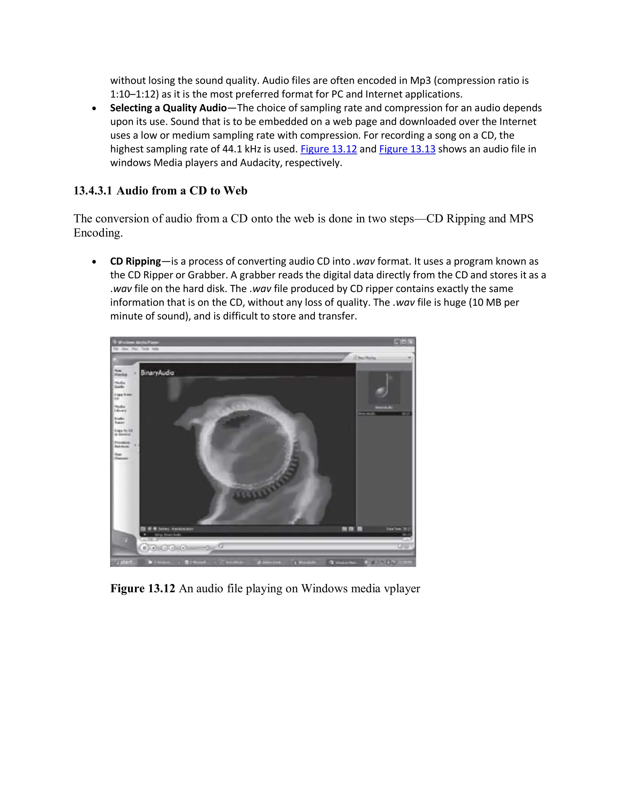 without losing the sound quality. Audio files are often encoded in Mp3 (compression ratio is
1:10–1:12) as it is the most preferred format for PC and Internet applications.
 Selecting a Quality Audio—The choice of sampling rate and compression for an audio depends
upon its use. Sound that is to be embedded on a web page and downloaded over the Internet
uses a low or medium sampling rate with compression. For recording a song on a CD, the
highest sampling rate of 44.1 kHz is used. Figure 13.12 and Figure 13.13 shows an audio file in
windows Media players and Audacity, respectively.
13.4.3.1 Audio from a CD to Web
The conversion of audio from a CD onto the web is done in two steps—CD Ripping and MPS
Encoding.
 CD Ripping—is a process of converting audio CD into .wav format. It uses a program known as
the CD Ripper or Grabber. A grabber reads the digital data directly from the CD and stores it as a
.wav file on the hard disk. The .wav file produced by CD ripper contains exactly the same
information that is on the CD, without any loss of quality. The .wav file is huge (10 MB per
minute of sound), and is difficult to store and transfer.
Figure 13.12 An audio file playing on Windows media vplayer
 