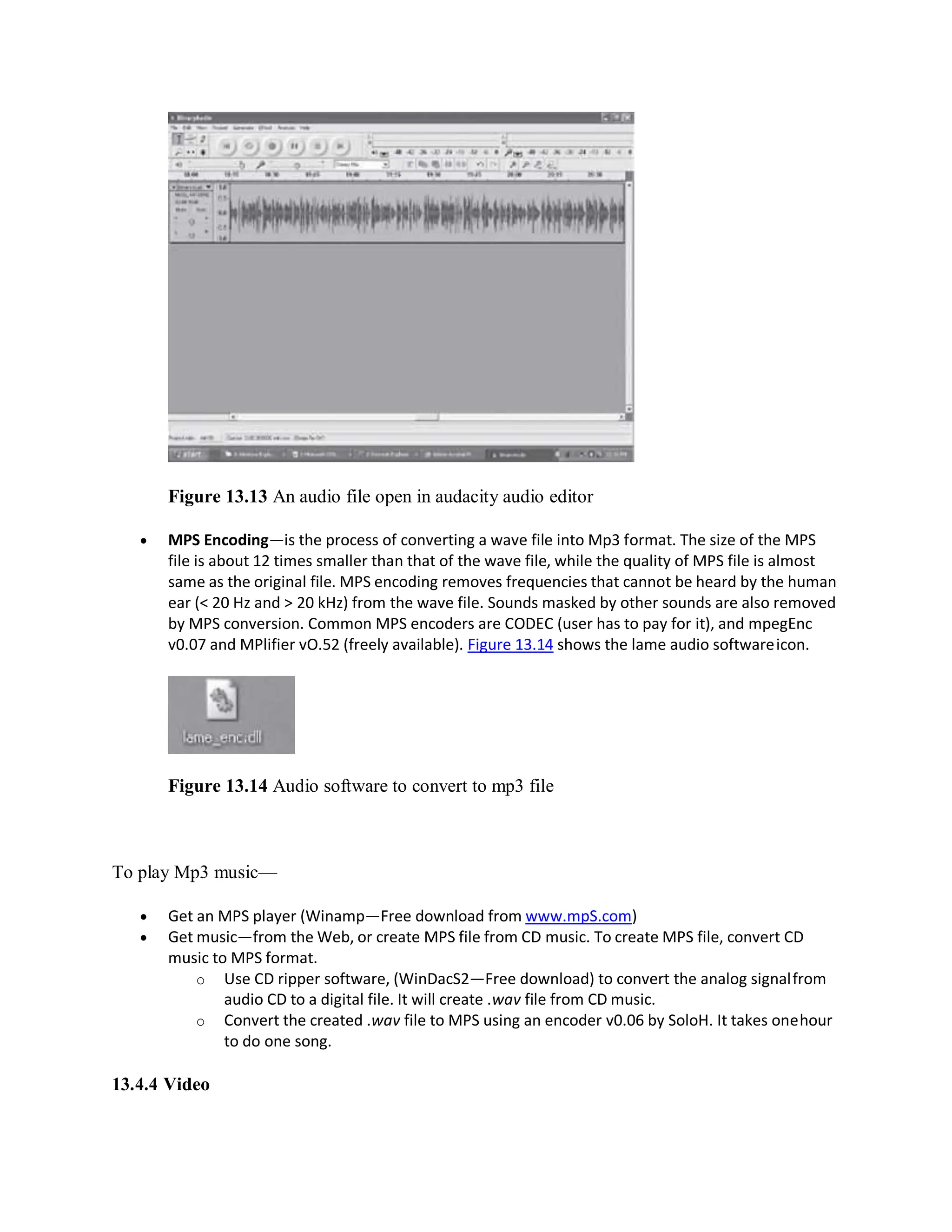 Figure 13.13 An audio file open in audacity audio editor
 MPS Encoding—is the process of converting a wave file into Mp3 format. The size of the MPS
file is about 12 times smaller than that of the wave file, while the quality of MPS file is almost
same as the original file. MPS encoding removes frequencies that cannot be heard by the human
ear (< 20 Hz and > 20 kHz) from the wave file. Sounds masked by other sounds are also removed
by MPS conversion. Common MPS encoders are CODEC (user has to pay for it), and mpegEnc
v0.07 and MPlifier vO.52 (freely available). Figure 13.14 shows the lame audio softwareicon.
Figure 13.14 Audio software to convert to mp3 file
To play Mp3 music—
 Get an MPS player (Winamp—Free download from www.mpS.com)
 Get music—from the Web, or create MPS file from CD music. To create MPS file, convert CD
music to MPS format.
o Use CD ripper software, (WinDacS2—Free download) to convert the analog signalfrom
audio CD to a digital file. It will create .wav file from CD music.
o Convert the created .wav file to MPS using an encoder v0.06 by SoloH. It takes onehour
to do one song.
13.4.4 Video
 
