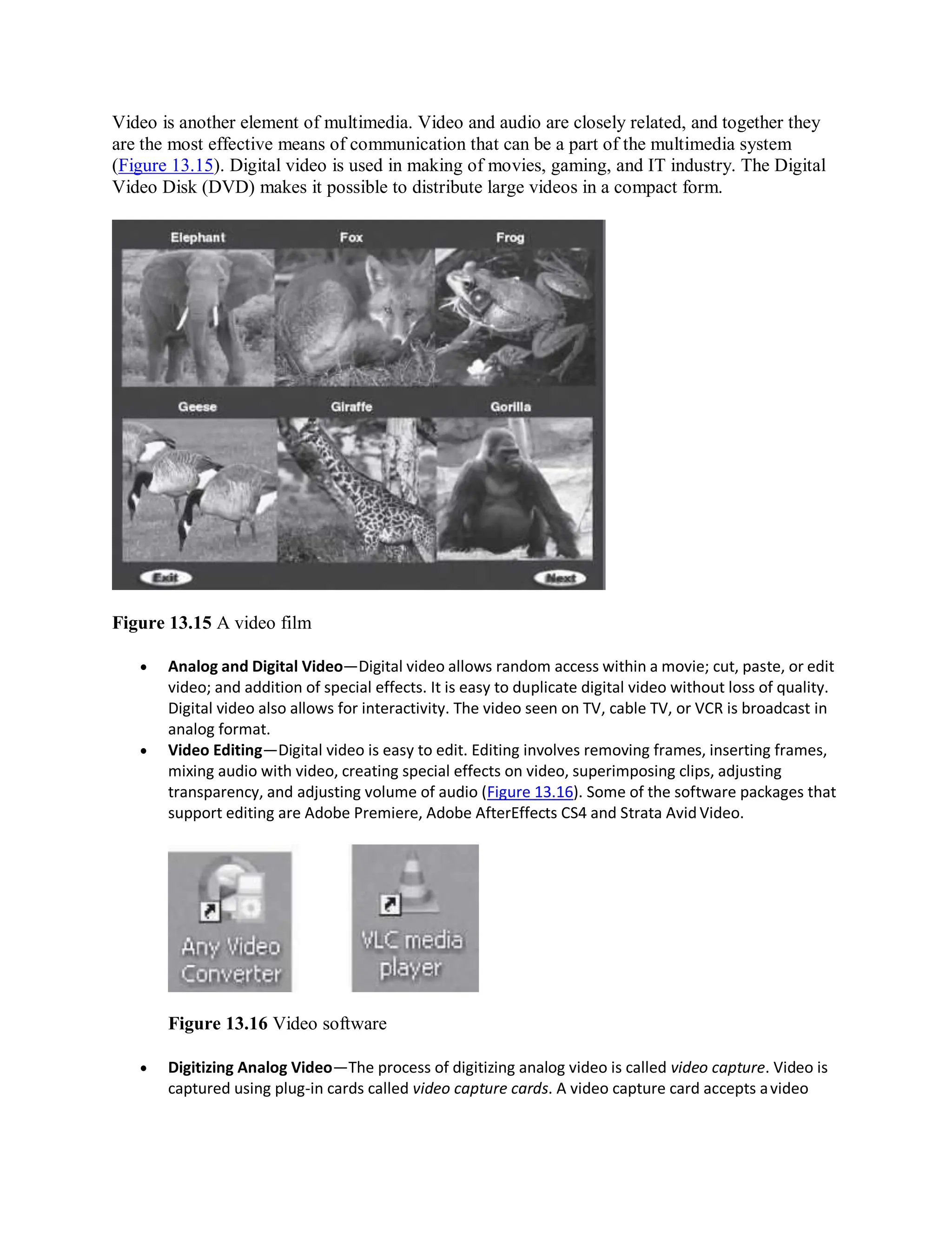 Video is another element of multimedia. Video and audio are closely related, and together they
are the most effective means of communication that can be a part of the multimedia system
(Figure 13.15). Digital video is used in making of movies, gaming, and IT industry. The Digital
Video Disk (DVD) makes it possible to distribute large videos in a compact form.
Figure 13.15 A video film
 Analog and Digital Video—Digital video allows random access within a movie; cut, paste, or edit
video; and addition of special effects. It is easy to duplicate digital video without loss of quality.
Digital video also allows for interactivity. The video seen on TV, cable TV, or VCR is broadcast in
analog format.
 Video Editing—Digital video is easy to edit. Editing involves removing frames, inserting frames,
mixing audio with video, creating special effects on video, superimposing clips, adjusting
transparency, and adjusting volume of audio (Figure 13.16). Some of the software packages that
support editing are Adobe Premiere, Adobe AfterEffects CS4 and Strata Avid Video.
Figure 13.16 Video software
 Digitizing Analog Video—The process of digitizing analog video is called video capture. Video is
captured using plug-in cards called video capture cards. A video capture card accepts avideo
 