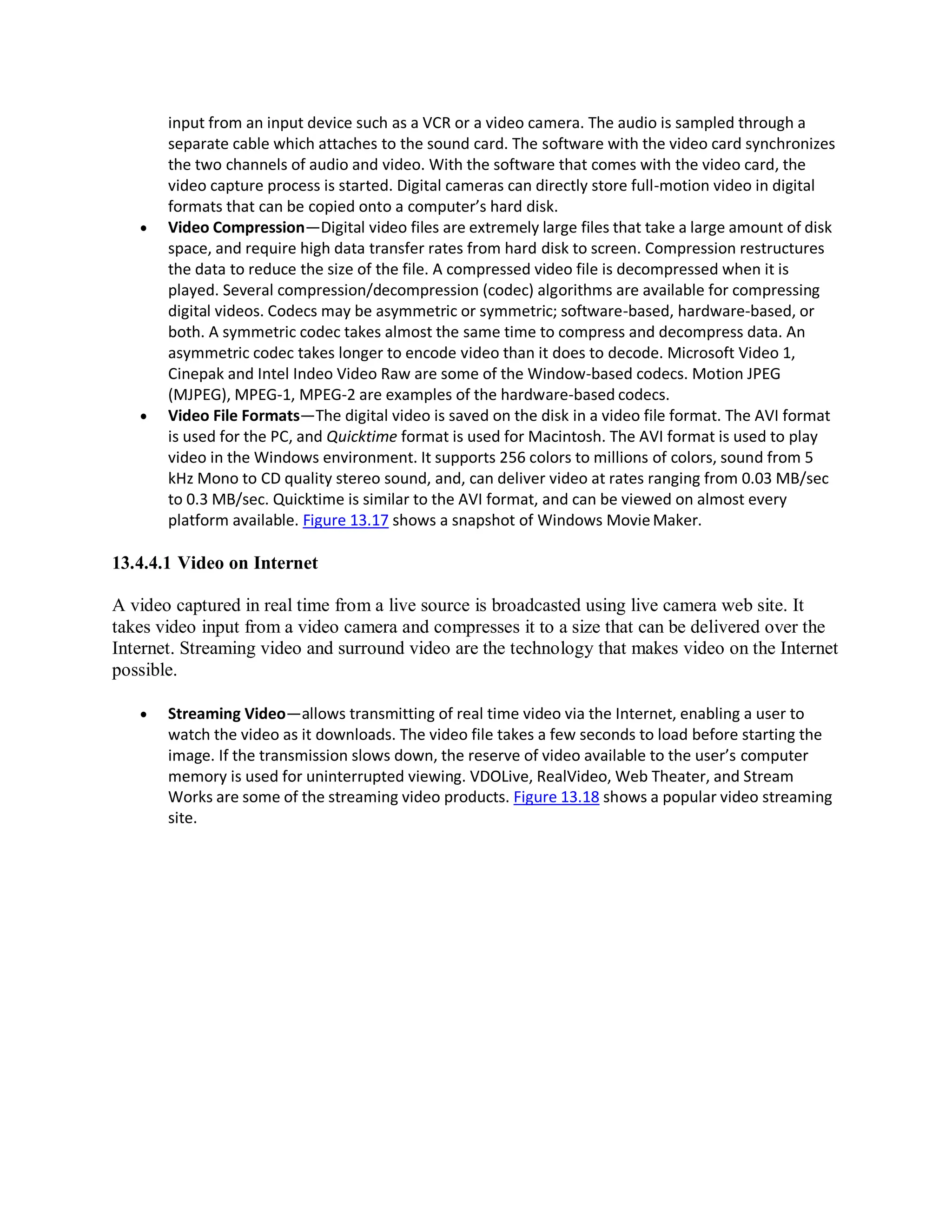 input from an input device such as a VCR or a video camera. The audio is sampled through a
separate cable which attaches to the sound card. The software with the video card synchronizes
the two channels of audio and video. With the software that comes with the video card, the
video capture process is started. Digital cameras can directly store full-motion video in digital
formats that can be copied onto a computer’s hard disk.
 Video Compression—Digital video files are extremely large files that take a large amount of disk
space, and require high data transfer rates from hard disk to screen. Compression restructures
the data to reduce the size of the file. A compressed video file is decompressed when it is
played. Several compression/decompression (codec) algorithms are available for compressing
digital videos. Codecs may be asymmetric or symmetric; software-based, hardware-based, or
both. A symmetric codec takes almost the same time to compress and decompress data. An
asymmetric codec takes longer to encode video than it does to decode. Microsoft Video 1,
Cinepak and Intel Indeo Video Raw are some of the Window-based codecs. Motion JPEG
(MJPEG), MPEG-1, MPEG-2 are examples of the hardware-based codecs.
 Video File Formats—The digital video is saved on the disk in a video file format. The AVI format
is used for the PC, and Quicktime format is used for Macintosh. The AVI format is used to play
video in the Windows environment. It supports 256 colors to millions of colors, sound from 5
kHz Mono to CD quality stereo sound, and, can deliver video at rates ranging from 0.03 MB/sec
to 0.3 MB/sec. Quicktime is similar to the AVI format, and can be viewed on almost every
platform available. Figure 13.17 shows a snapshot of Windows MovieMaker.
13.4.4.1 Video on Internet
A video captured in real time from a live source is broadcasted using live camera web site. It
takes video input from a video camera and compresses it to a size that can be delivered over the
Internet. Streaming video and surround video are the technology that makes video on the Internet
possible.
 Streaming Video—allows transmitting of real time video via the Internet, enabling a user to
watch the video as it downloads. The video file takes a few seconds to load before starting the
image. If the transmission slows down, the reserve of video available to the user’s computer
memory is used for uninterrupted viewing. VDOLive, RealVideo, Web Theater, and Stream
Works are some of the streaming video products. Figure 13.18 shows a popular video streaming
site.
 