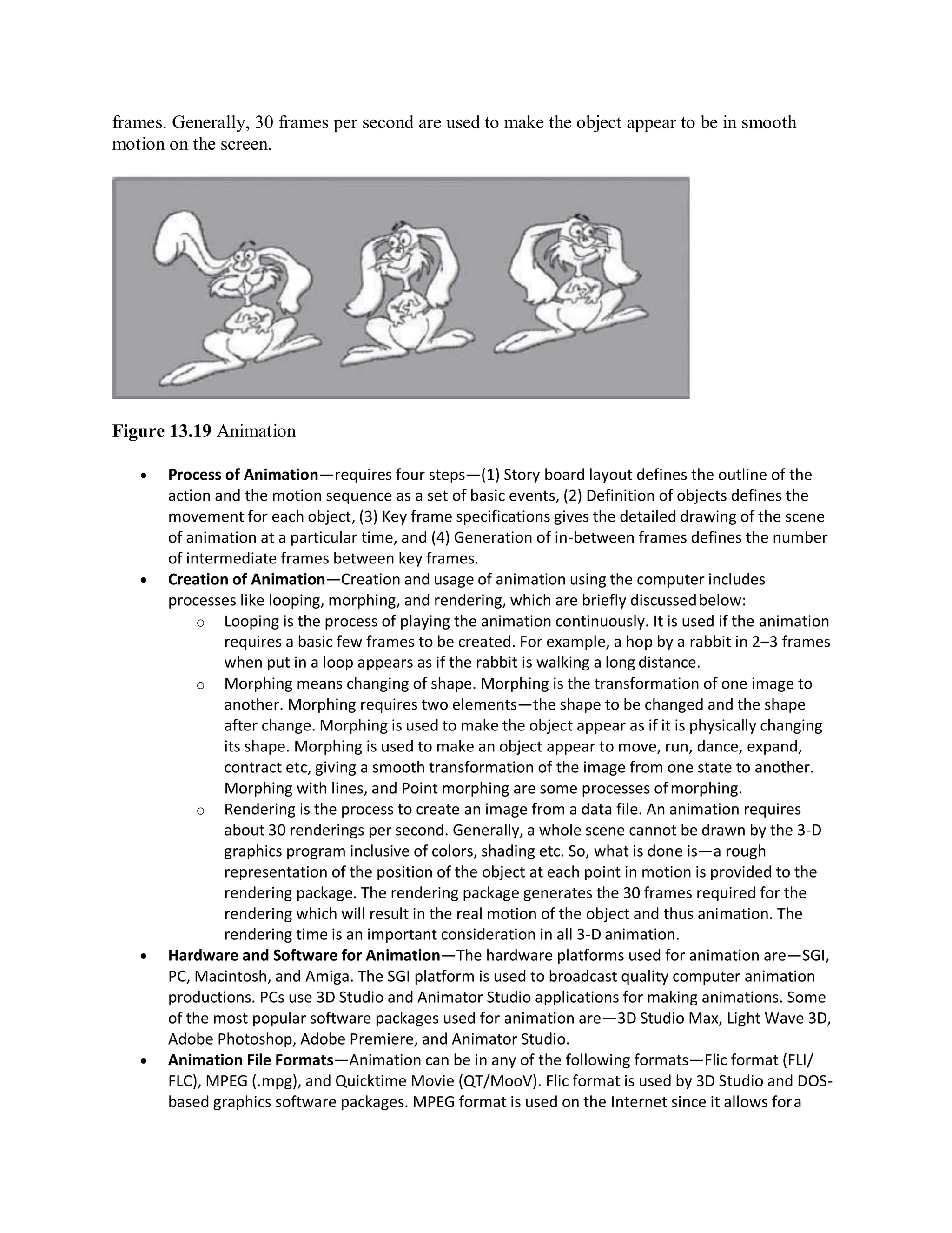 frames. Generally, 30 frames per second are used to make the object appear to be in smooth
motion on the screen.
Figure 13.19 Animation
 Process of Animation—requires four steps—(1) Story board layout defines the outline of the
action and the motion sequence as a set of basic events, (2) Definition of objects defines the
movement for each object, (3) Key frame specifications gives the detailed drawing of the scene
of animation at a particular time, and (4) Generation of in-between frames defines the number
of intermediate frames between key frames.
 Creation of Animation—Creation and usage of animation using the computer includes
processes like looping, morphing, and rendering, which are briefly discussedbelow:
o Looping is the process of playing the animation continuously. It is used if the animation
requires a basic few frames to be created. For example, a hop by a rabbit in 2–3 frames
when put in a loop appears as if the rabbit is walking a long distance.
o Morphing means changing of shape. Morphing is the transformation of one image to
another. Morphing requires two elements—the shape to be changed and the shape
after change. Morphing is used to make the object appear as if it is physically changing
its shape. Morphing is used to make an object appear to move, run, dance, expand,
contract etc, giving a smooth transformation of the image from one state to another.
Morphing with lines, and Point morphing are some processes ofmorphing.
o Rendering is the process to create an image from a data file. An animation requires
about 30 renderings per second. Generally, a whole scene cannot be drawn by the 3-D
graphics program inclusive of colors, shading etc. So, what is done is—a rough
representation of the position of the object at each point in motion is provided to the
rendering package. The rendering package generates the 30 frames required for the
rendering which will result in the real motion of the object and thus animation. The
rendering time is an important consideration in all 3-D animation.
 Hardware and Software for Animation—The hardware platforms used for animation are—SGI,
PC, Macintosh, and Amiga. The SGI platform is used to broadcast quality computer animation
productions. PCs use 3D Studio and Animator Studio applications for making animations. Some
of the most popular software packages used for animation are—3D Studio Max, Light Wave 3D,
Adobe Photoshop, Adobe Premiere, and Animator Studio.
 Animation File Formats—Animation can be in any of the following formats—Flic format (FLI/
FLC), MPEG (.mpg), and Quicktime Movie (QT/MooV). Flic format is used by 3D Studio and DOS-
based graphics software packages. MPEG format is used on the Internet since it allows fora
 