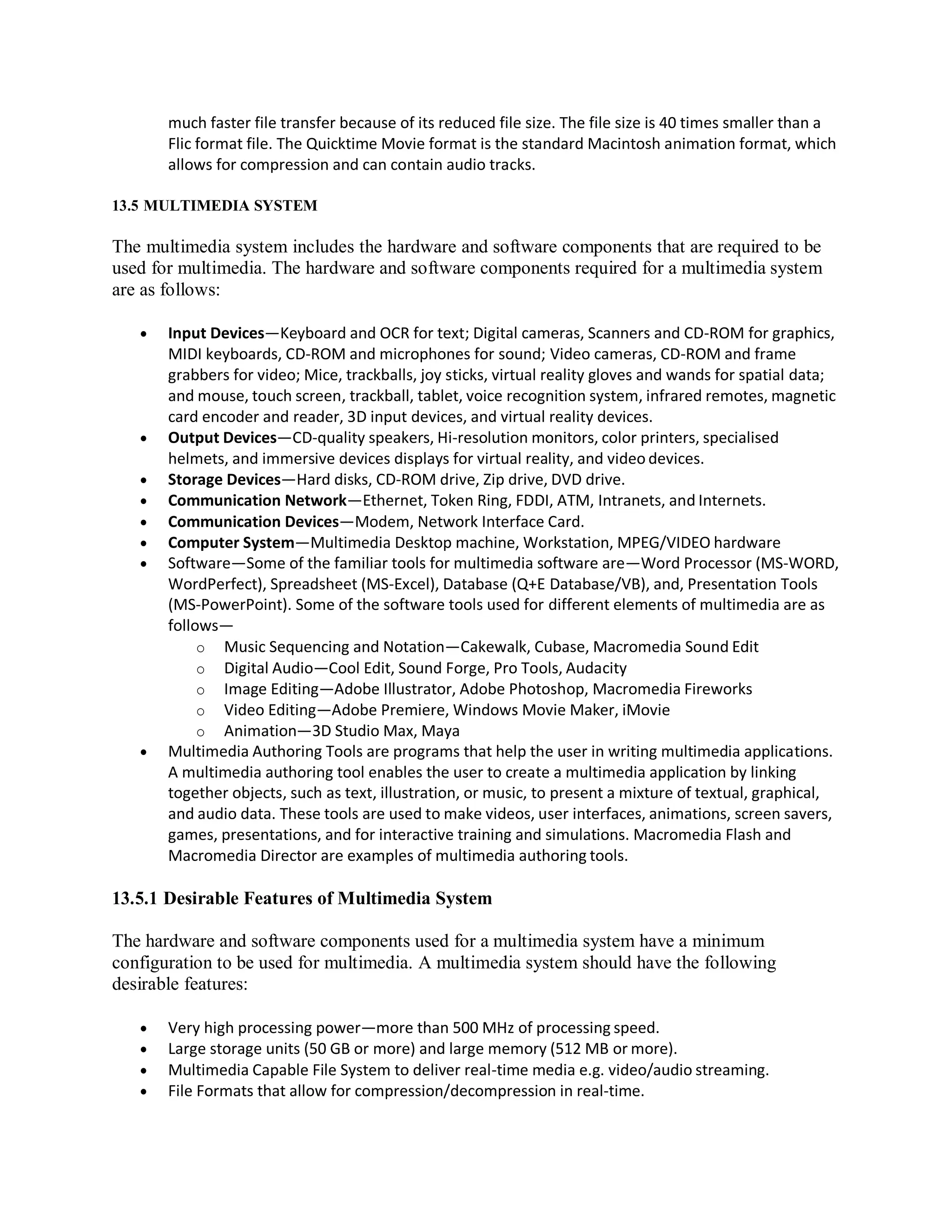 much faster file transfer because of its reduced file size. The file size is 40 times smaller than a
Flic format file. The Quicktime Movie format is the standard Macintosh animation format, which
allows for compression and can contain audio tracks.
13.5 MULTIMEDIA SYSTEM
The multimedia system includes the hardware and software components that are required to be
used for multimedia. The hardware and software components required for a multimedia system
are as follows:
 Input Devices—Keyboard and OCR for text; Digital cameras, Scanners and CD-ROM for graphics,
MIDI keyboards, CD-ROM and microphones for sound; Video cameras, CD-ROM and frame
grabbers for video; Mice, trackballs, joy sticks, virtual reality gloves and wands for spatial data;
and mouse, touch screen, trackball, tablet, voice recognition system, infrared remotes, magnetic
card encoder and reader, 3D input devices, and virtual reality devices.
 Output Devices—CD-quality speakers, Hi-resolution monitors, color printers, specialised
helmets, and immersive devices displays for virtual reality, and video devices.
 Storage Devices—Hard disks, CD-ROM drive, Zip drive, DVD drive.
 Communication Network—Ethernet, Token Ring, FDDI, ATM, Intranets, and Internets.
 Communication Devices—Modem, Network Interface Card.
 Computer System—Multimedia Desktop machine, Workstation, MPEG/VIDEO hardware
 Software—Some of the familiar tools for multimedia software are—Word Processor (MS-WORD,
WordPerfect), Spreadsheet (MS-Excel), Database (Q+E Database/VB), and, Presentation Tools
(MS-PowerPoint). Some of the software tools used for different elements of multimedia are as
follows—
o Music Sequencing and Notation—Cakewalk, Cubase, Macromedia Sound Edit
o Digital Audio—Cool Edit, Sound Forge, Pro Tools, Audacity
o Image Editing—Adobe Illustrator, Adobe Photoshop, Macromedia Fireworks
o Video Editing—Adobe Premiere, Windows Movie Maker, iMovie
o Animation—3D Studio Max, Maya
 Multimedia Authoring Tools are programs that help the user in writing multimedia applications.
A multimedia authoring tool enables the user to create a multimedia application by linking
together objects, such as text, illustration, or music, to present a mixture of textual, graphical,
and audio data. These tools are used to make videos, user interfaces, animations, screen savers,
games, presentations, and for interactive training and simulations. Macromedia Flash and
Macromedia Director are examples of multimedia authoring tools.
13.5.1 Desirable Features of Multimedia System
The hardware and software components used for a multimedia system have a minimum
configuration to be used for multimedia. A multimedia system should have the following
desirable features:
 Very high processing power—more than 500 MHz of processing speed.
 Large storage units (50 GB or more) and large memory (512 MB or more).
 Multimedia Capable File System to deliver real-time media e.g. video/audio streaming.
 File Formats that allow for compression/decompression in real-time.
 