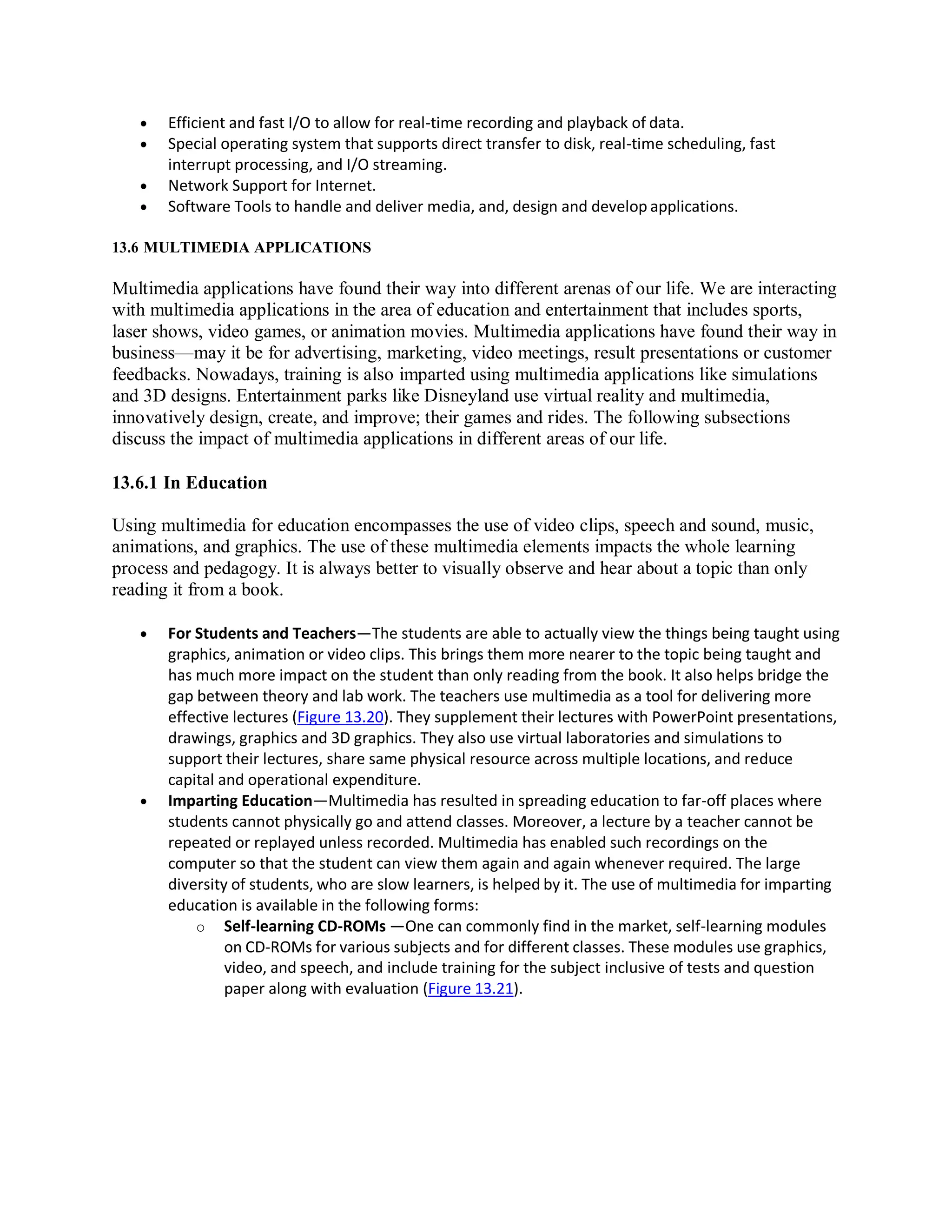  Efficient and fast I/O to allow for real-time recording and playback of data.
 Special operating system that supports direct transfer to disk, real-time scheduling, fast
interrupt processing, and I/O streaming.
 Network Support for Internet.
 Software Tools to handle and deliver media, and, design and develop applications.
13.6 MULTIMEDIA APPLICATIONS
Multimedia applications have found their way into different arenas of our life. We are interacting
with multimedia applications in the area of education and entertainment that includes sports,
laser shows, video games, or animation movies. Multimedia applications have found their way in
business—may it be for advertising, marketing, video meetings, result presentations or customer
feedbacks. Nowadays, training is also imparted using multimedia applications like simulations
and 3D designs. Entertainment parks like Disneyland use virtual reality and multimedia,
innovatively design, create, and improve; their games and rides. The following subsections
discuss the impact of multimedia applications in different areas of our life.
13.6.1 In Education
Using multimedia for education encompasses the use of video clips, speech and sound, music,
animations, and graphics. The use of these multimedia elements impacts the whole learning
process and pedagogy. It is always better to visually observe and hear about a topic than only
reading it from a book.
 For Students and Teachers—The students are able to actually view the things being taught using
graphics, animation or video clips. This brings them more nearer to the topic being taught and
has much more impact on the student than only reading from the book. It also helps bridge the
gap between theory and lab work. The teachers use multimedia as a tool for delivering more
effective lectures (Figure 13.20). They supplement their lectures with PowerPoint presentations,
drawings, graphics and 3D graphics. They also use virtual laboratories and simulations to
support their lectures, share same physical resource across multiple locations, and reduce
capital and operational expenditure.
 Imparting Education—Multimedia has resulted in spreading education to far-off places where
students cannot physically go and attend classes. Moreover, a lecture by a teacher cannot be
repeated or replayed unless recorded. Multimedia has enabled such recordings on the
computer so that the student can view them again and again whenever required. The large
diversity of students, who are slow learners, is helped by it. The use of multimedia for imparting
education is available in the following forms:
o Self-learning CD-ROMs —One can commonly find in the market, self-learning modules
on CD-ROMs for various subjects and for different classes. These modules use graphics,
video, and speech, and include training for the subject inclusive of tests and question
paper along with evaluation (Figure 13.21).
 