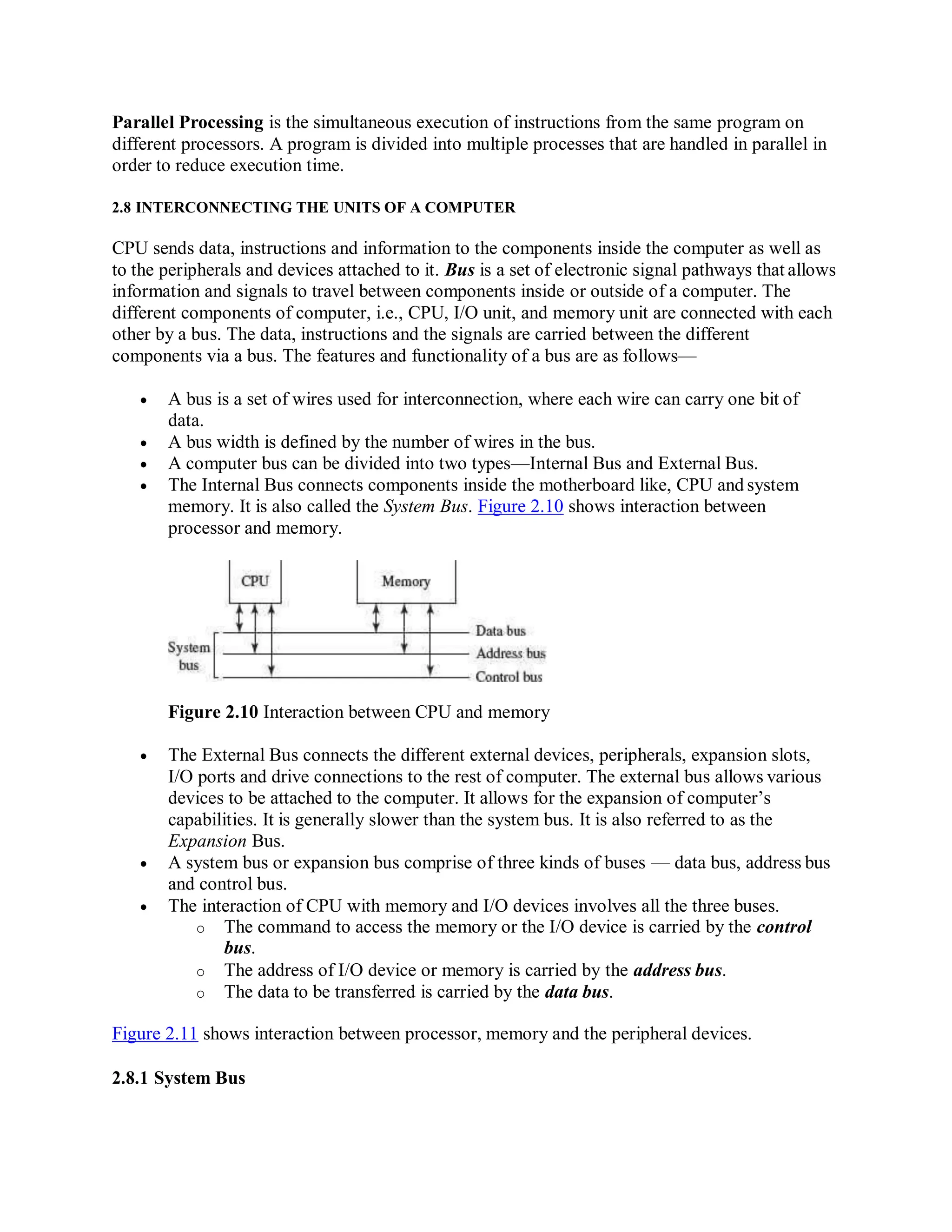 Parallel Processing is the simultaneous execution of instructions from the same program on
different processors. A program is divided into multiple processes that are handled in parallel in
order to reduce execution time.
2.8 INTERCONNECTING THE UNITS OF A COMPUTER
CPU sends data, instructions and information to the components inside the computer as well as
to the peripherals and devices attached to it. Bus is a set of electronic signal pathways that allows
information and signals to travel between components inside or outside of a computer. The
different components of computer, i.e., CPU, I/O unit, and memory unit are connected with each
other by a bus. The data, instructions and the signals are carried between the different
components via a bus. The features and functionality of a bus are as follows—
 A bus is a set of wires used for interconnection, where each wire can carry one bit of
data.
 A bus width is defined by the number of wires in the bus.
 A computer bus can be divided into two types—Internal Bus and External Bus.
 The Internal Bus connects components inside the motherboard like, CPU and system
memory. It is also called the System Bus. Figure 2.10 shows interaction between
processor and memory.
Figure 2.10 Interaction between CPU and memory
 The External Bus connects the different external devices, peripherals, expansion slots,
I/O ports and drive connections to the rest of computer. The external bus allows various
devices to be attached to the computer. It allows for the expansion of computer’s
capabilities. It is generally slower than the system bus. It is also referred to as the
Expansion Bus.
 A system bus or expansion bus comprise of three kinds of buses — data bus, address bus
and control bus.
 The interaction of CPU with memory and I/O devices involves all the three buses.
o The command to access the memory or the I/O device is carried by the control
bus.
o The address of I/O device or memory is carried by the address bus.
o The data to be transferred is carried by the data bus.
Figure 2.11 shows interaction between processor, memory and the peripheral devices.
2.8.1 System Bus
 