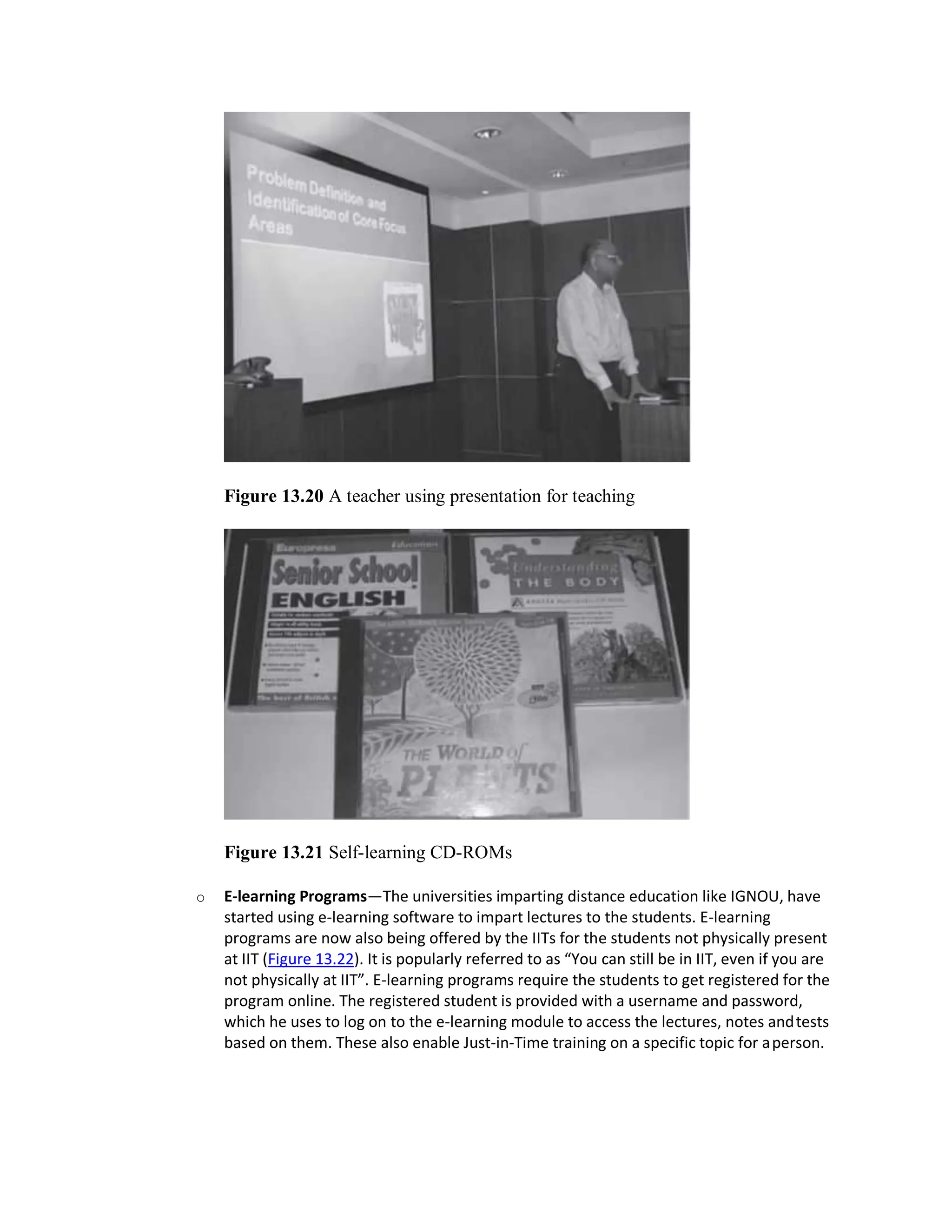 Figure 13.20 A teacher using presentation for teaching
Figure 13.21 Self-learning CD-ROMs
o E-learning Programs—The universities imparting distance education like IGNOU, have
started using e-learning software to impart lectures to the students. E-learning
programs are now also being offered by the IITs for the students not physically present
at IIT (Figure 13.22). It is popularly referred to as “You can still be in IIT, even if you are
not physically at IIT”. E-learning programs require the students to get registered for the
program online. The registered student is provided with a username and password,
which he uses to log on to the e-learning module to access the lectures, notes andtests
based on them. These also enable Just-in-Time training on a specific topic for aperson.
 