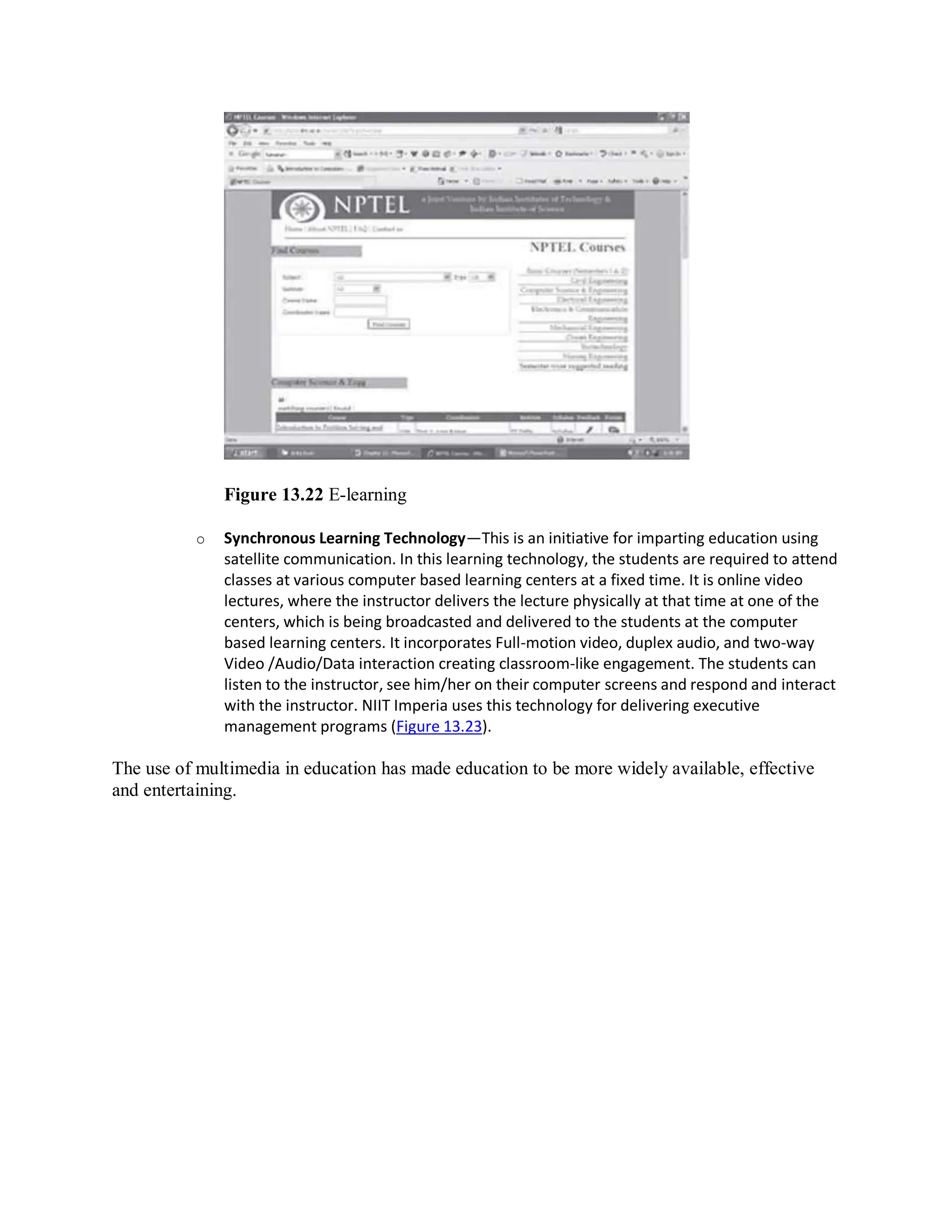 Figure 13.22 E-learning
o Synchronous Learning Technology—This is an initiative for imparting education using
satellite communication. In this learning technology, the students are required to attend
classes at various computer based learning centers at a fixed time. It is online video
lectures, where the instructor delivers the lecture physically at that time at one of the
centers, which is being broadcasted and delivered to the students at the computer
based learning centers. It incorporates Full-motion video, duplex audio, and two-way
Video /Audio/Data interaction creating classroom-like engagement. The students can
listen to the instructor, see him/her on their computer screens and respond and interact
with the instructor. NIIT Imperia uses this technology for delivering executive
management programs (Figure 13.23).
The use of multimedia in education has made education to be more widely available, effective
and entertaining.
 