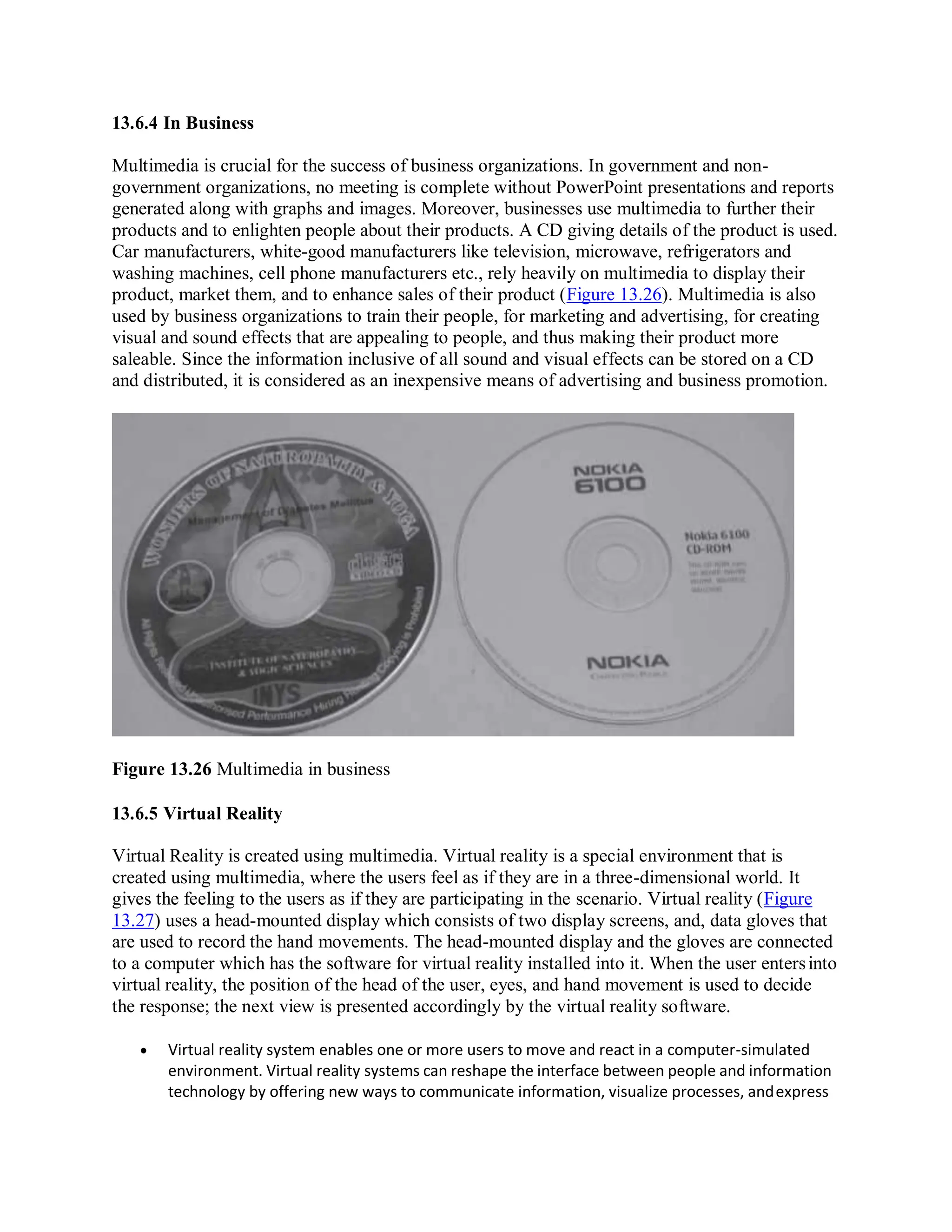 13.6.4 In Business
Multimedia is crucial for the success of business organizations. In government and non-
government organizations, no meeting is complete without PowerPoint presentations and reports
generated along with graphs and images. Moreover, businesses use multimedia to further their
products and to enlighten people about their products. A CD giving details of the product is used.
Car manufacturers, white-good manufacturers like television, microwave, refrigerators and
washing machines, cell phone manufacturers etc., rely heavily on multimedia to display their
product, market them, and to enhance sales of their product (Figure 13.26). Multimedia is also
used by business organizations to train their people, for marketing and advertising, for creating
visual and sound effects that are appealing to people, and thus making their product more
saleable. Since the information inclusive of all sound and visual effects can be stored on a CD
and distributed, it is considered as an inexpensive means of advertising and business promotion.
Figure 13.26 Multimedia in business
13.6.5 Virtual Reality
Virtual Reality is created using multimedia. Virtual reality is a special environment that is
created using multimedia, where the users feel as if they are in a three-dimensional world. It
gives the feeling to the users as if they are participating in the scenario. Virtual reality (Figure
13.27) uses a head-mounted display which consists of two display screens, and, data gloves that
are used to record the hand movements. The head-mounted display and the gloves are connected
to a computer which has the software for virtual reality installed into it. When the user entersinto
virtual reality, the position of the head of the user, eyes, and hand movement is used to decide
the response; the next view is presented accordingly by the virtual reality software.
 Virtual reality system enables one or more users to move and react in a computer-simulated
environment. Virtual reality systems can reshape the interface between people and information
technology by offering new ways to communicate information, visualize processes, andexpress
 