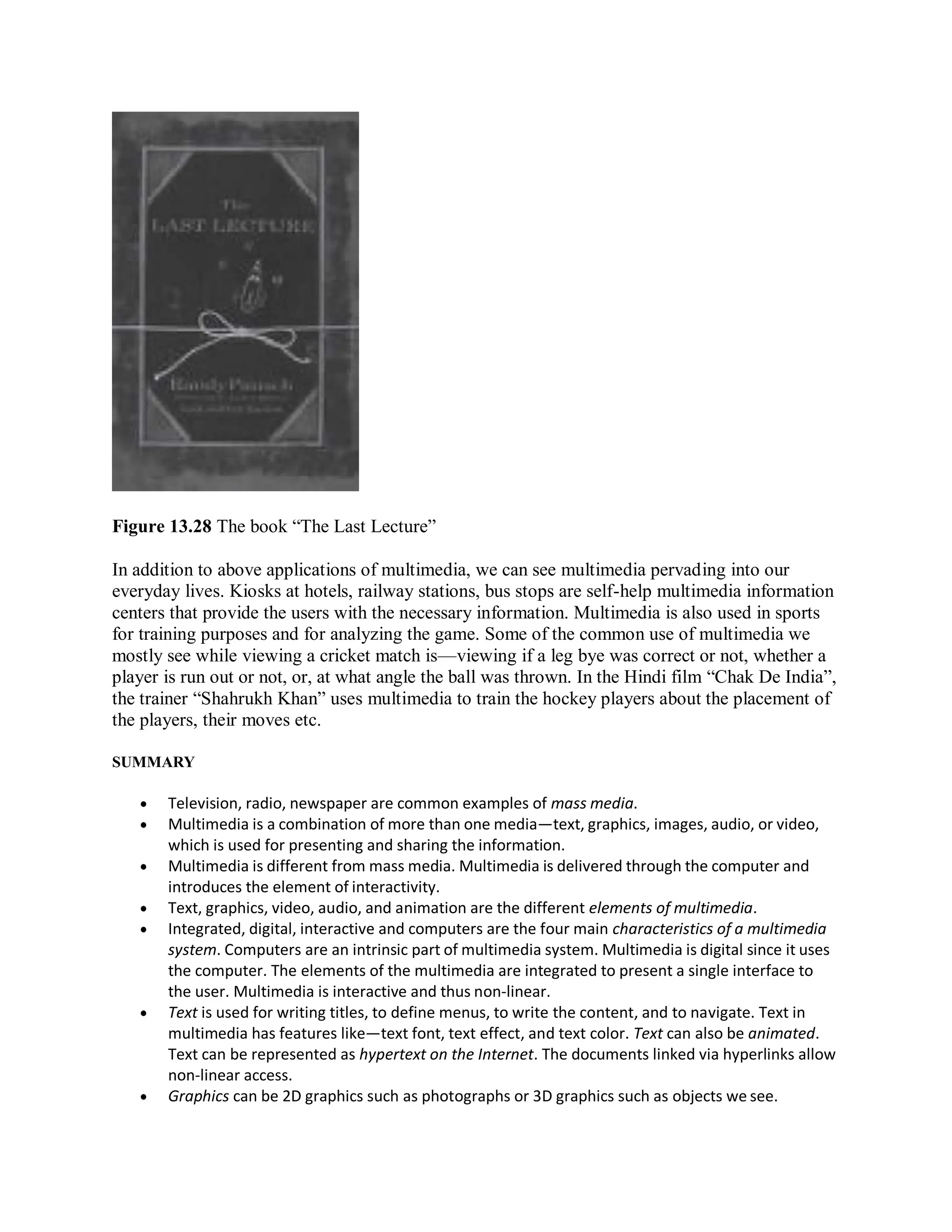 Figure 13.28 The book “The Last Lecture”
In addition to above applications of multimedia, we can see multimedia pervading into our
everyday lives. Kiosks at hotels, railway stations, bus stops are self-help multimedia information
centers that provide the users with the necessary information. Multimedia is also used in sports
for training purposes and for analyzing the game. Some of the common use of multimedia we
mostly see while viewing a cricket match is—viewing if a leg bye was correct or not, whether a
player is run out or not, or, at what angle the ball was thrown. In the Hindi film “Chak De India”,
the trainer “Shahrukh Khan” uses multimedia to train the hockey players about the placement of
the players, their moves etc.
SUMMARY
 Television, radio, newspaper are common examples of mass media.
 Multimedia is a combination of more than one media—text, graphics, images, audio, or video,
which is used for presenting and sharing the information.
 Multimedia is different from mass media. Multimedia is delivered through the computer and
introduces the element of interactivity.
 Text, graphics, video, audio, and animation are the different elements of multimedia.
 Integrated, digital, interactive and computers are the four main characteristics of a multimedia
system. Computers are an intrinsic part of multimedia system. Multimedia is digital since it uses
the computer. The elements of the multimedia are integrated to present a single interface to
the user. Multimedia is interactive and thus non-linear.
 Text is used for writing titles, to define menus, to write the content, and to navigate. Text in
multimedia has features like—text font, text effect, and text color. Text can also be animated.
Text can be represented as hypertext on the Internet. The documents linked via hyperlinks allow
non-linear access.
 Graphics can be 2D graphics such as photographs or 3D graphics such as objects we see.
 