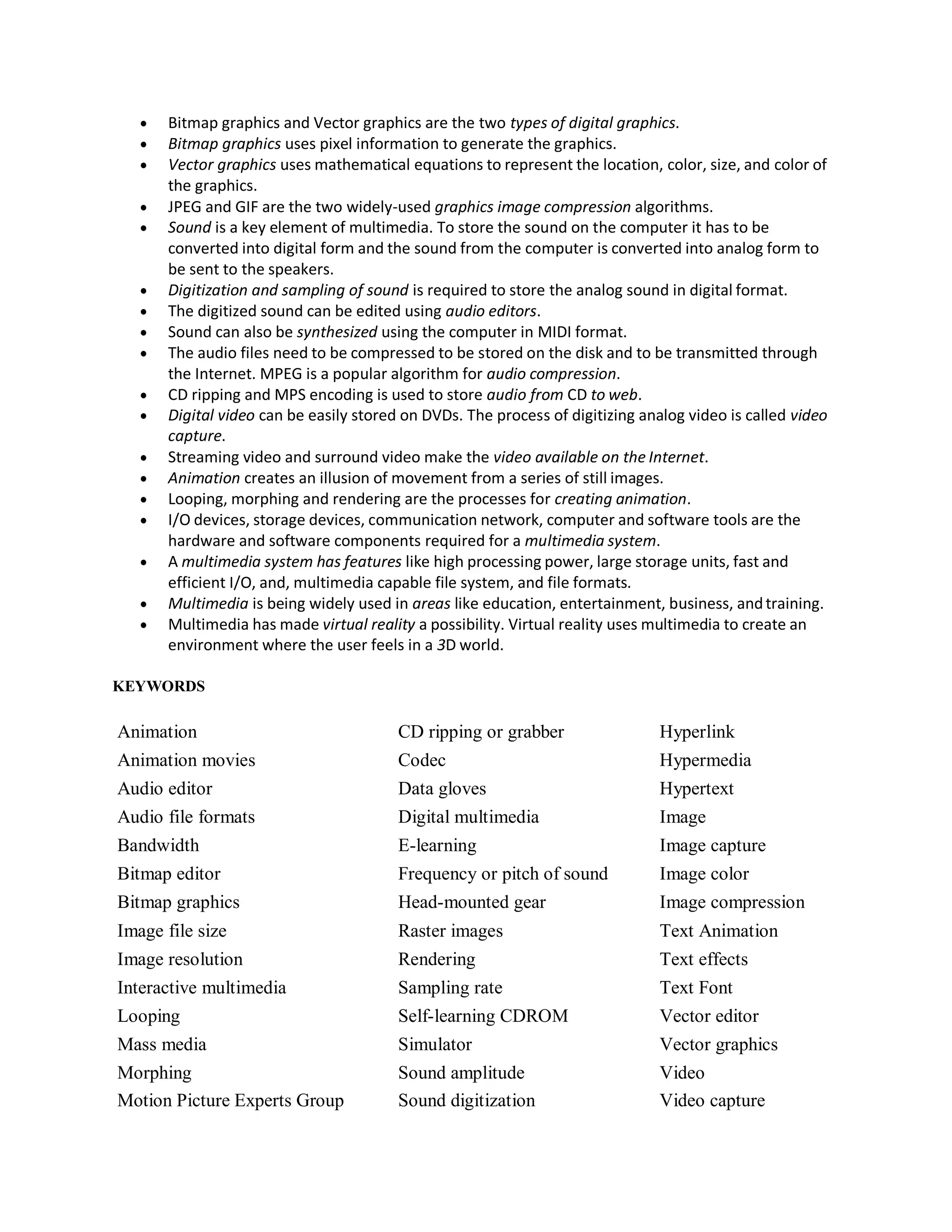  Bitmap graphics and Vector graphics are the two types of digital graphics.
 Bitmap graphics uses pixel information to generate the graphics.
 Vector graphics uses mathematical equations to represent the location, color, size, and color of
the graphics.
 JPEG and GIF are the two widely-used graphics image compression algorithms.
 Sound is a key element of multimedia. To store the sound on the computer it has to be
converted into digital form and the sound from the computer is converted into analog form to
be sent to the speakers.
 Digitization and sampling of sound is required to store the analog sound in digital format.
 The digitized sound can be edited using audio editors.
 Sound can also be synthesized using the computer in MIDI format.
 The audio files need to be compressed to be stored on the disk and to be transmitted through
the Internet. MPEG is a popular algorithm for audio compression.
 CD ripping and MPS encoding is used to store audio from CD to web.
 Digital video can be easily stored on DVDs. The process of digitizing analog video is called video
capture.
 Streaming video and surround video make the video available on the Internet.
 Animation creates an illusion of movement from a series of still images.
 Looping, morphing and rendering are the processes for creating animation.
 I/O devices, storage devices, communication network, computer and software tools are the
hardware and software components required for a multimedia system.
 A multimedia system has features like high processing power, large storage units, fast and
efficient I/O, and, multimedia capable file system, and file formats.
 Multimedia is being widely used in areas like education, entertainment, business, andtraining.
 Multimedia has made virtual reality a possibility. Virtual reality uses multimedia to create an
environment where the user feels in a 3D world.
KEYWORDS
Animation CD ripping or grabber Hyperlink
Animation movies Codec Hypermedia
Audio editor Data gloves Hypertext
Audio file formats Digital multimedia Image
Bandwidth E-learning Image capture
Bitmap editor Frequency or pitch of sound Image color
Bitmap graphics Head-mounted gear Image compression
Image file size Raster images Text Animation
Image resolution Rendering Text effects
Interactive multimedia Sampling rate Text Font
Looping Self-learning CDROM Vector editor
Mass media Simulator Vector graphics
Morphing Sound amplitude Video
Motion Picture Experts Group Sound digitization Video capture
 