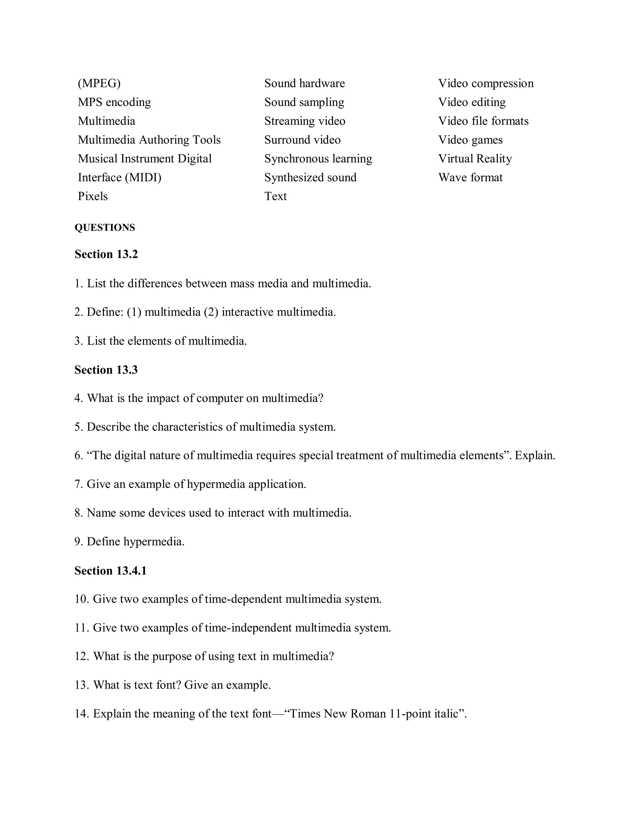 (MPEG) Sound hardware Video compression
MPS encoding Sound sampling Video editing
Multimedia Streaming video Video file formats
Multimedia Authoring Tools Surround video Video games
Musical Instrument Digital Synchronous learning Virtual Reality
Interface (MIDI) Synthesized sound Wave format
Pixels Text
QUESTIONS
Section 13.2
1. List the differences between mass media and multimedia.
2. Define: (1) multimedia (2) interactive multimedia.
3. List the elements of multimedia.
Section 13.3
4. What is the impact of computer on multimedia?
5. Describe the characteristics of multimedia system.
6. “The digital nature of multimedia requires special treatment of multimedia elements”. Explain.
7. Give an example of hypermedia application.
8. Name some devices used to interact with multimedia.
9. Define hypermedia.
Section 13.4.1
10. Give two examples of time-dependent multimedia system.
11. Give two examples of time-independent multimedia system.
12. What is the purpose of using text in multimedia?
13. What is text font? Give an example.
14. Explain the meaning of the text font—“Times New Roman 11-point italic”.
 