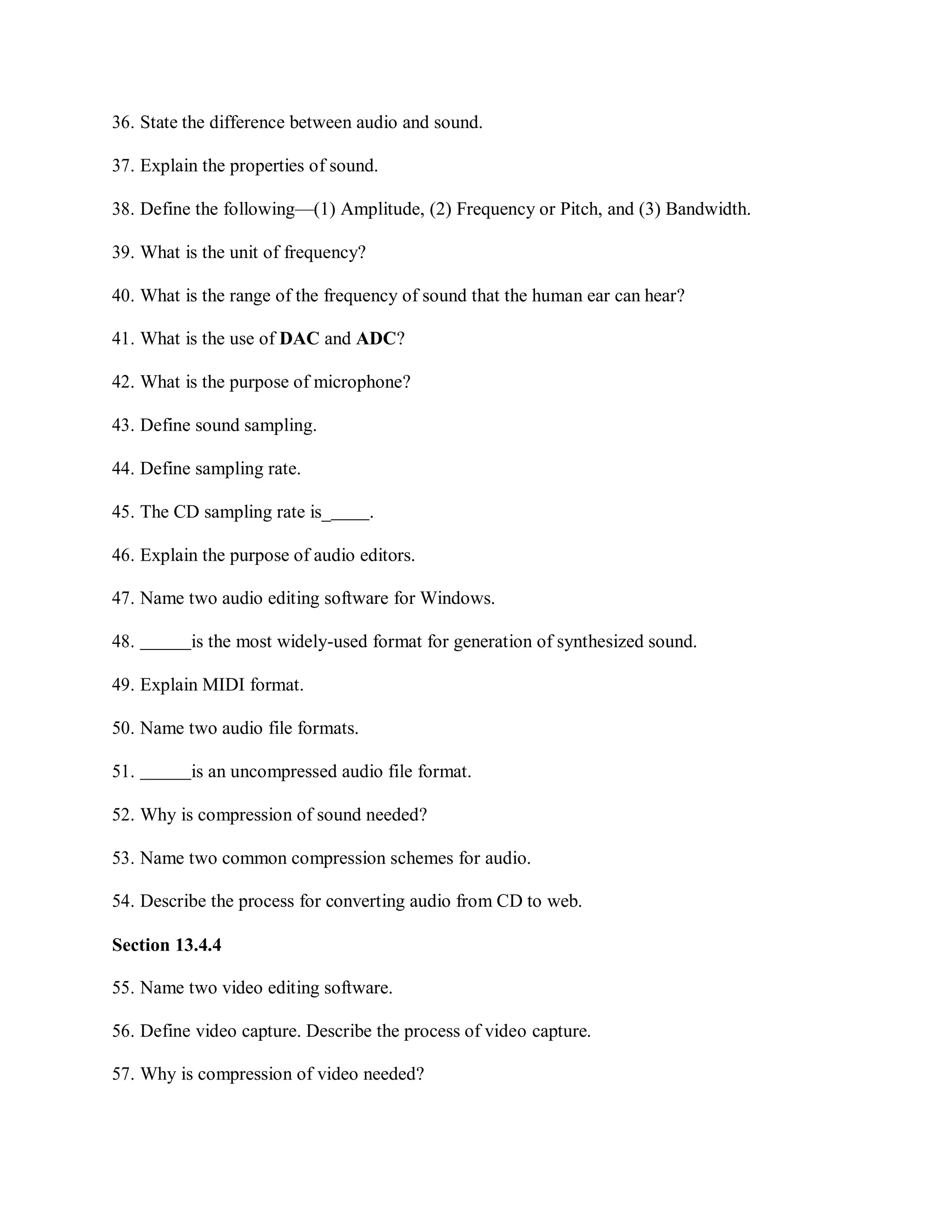 36. State the difference between audio and sound.
37. Explain the properties of sound.
38. Define the following—(1) Amplitude, (2) Frequency or Pitch, and (3) Bandwidth.
39. What is the unit of frequency?
40. What is the range of the frequency of sound that the human ear can hear?
41. What is the use of DAC and ADC?
42. What is the purpose of microphone?
43. Define sound sampling.
44. Define sampling rate.
45. The CD sampling rate is_ .
46. Explain the purpose of audio editors.
47. Name two audio editing software for Windows.
48. is the most widely-used format for generation of synthesized sound.
49. Explain MIDI format.
50. Name two audio file formats.
51. is an uncompressed audio file format.
52. Why is compression of sound needed?
53. Name two common compression schemes for audio.
54. Describe the process for converting audio from CD to web.
Section 13.4.4
55. Name two video editing software.
56. Define video capture. Describe the process of video capture.
57. Why is compression of video needed?
 