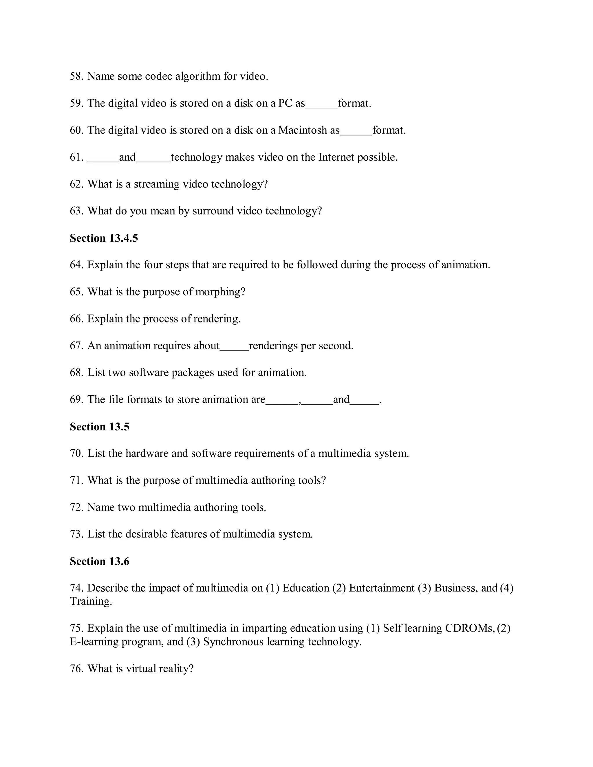 58. Name some codec algorithm for video.
59. The digital video is stored on a disk on a PC as format.
60. The digital video is stored on a disk on a Macintosh as format.
61. and technology makes video on the Internet possible.
62. What is a streaming video technology?
63. What do you mean by surround video technology?
Section 13.4.5
64. Explain the four steps that are required to be followed during the process of animation.
65. What is the purpose of morphing?
66. Explain the process of rendering.
67. An animation requires about renderings per second.
68. List two software packages used for animation.
69. The file formats to store animation are , and .
Section 13.5
70. List the hardware and software requirements of a multimedia system.
71. What is the purpose of multimedia authoring tools?
72. Name two multimedia authoring tools.
73. List the desirable features of multimedia system.
Section 13.6
74. Describe the impact of multimedia on (1) Education (2) Entertainment (3) Business, and (4)
Training.
75. Explain the use of multimedia in imparting education using (1) Self learning CDROMs, (2)
E-learning program, and (3) Synchronous learning technology.
76. What is virtual reality?
 