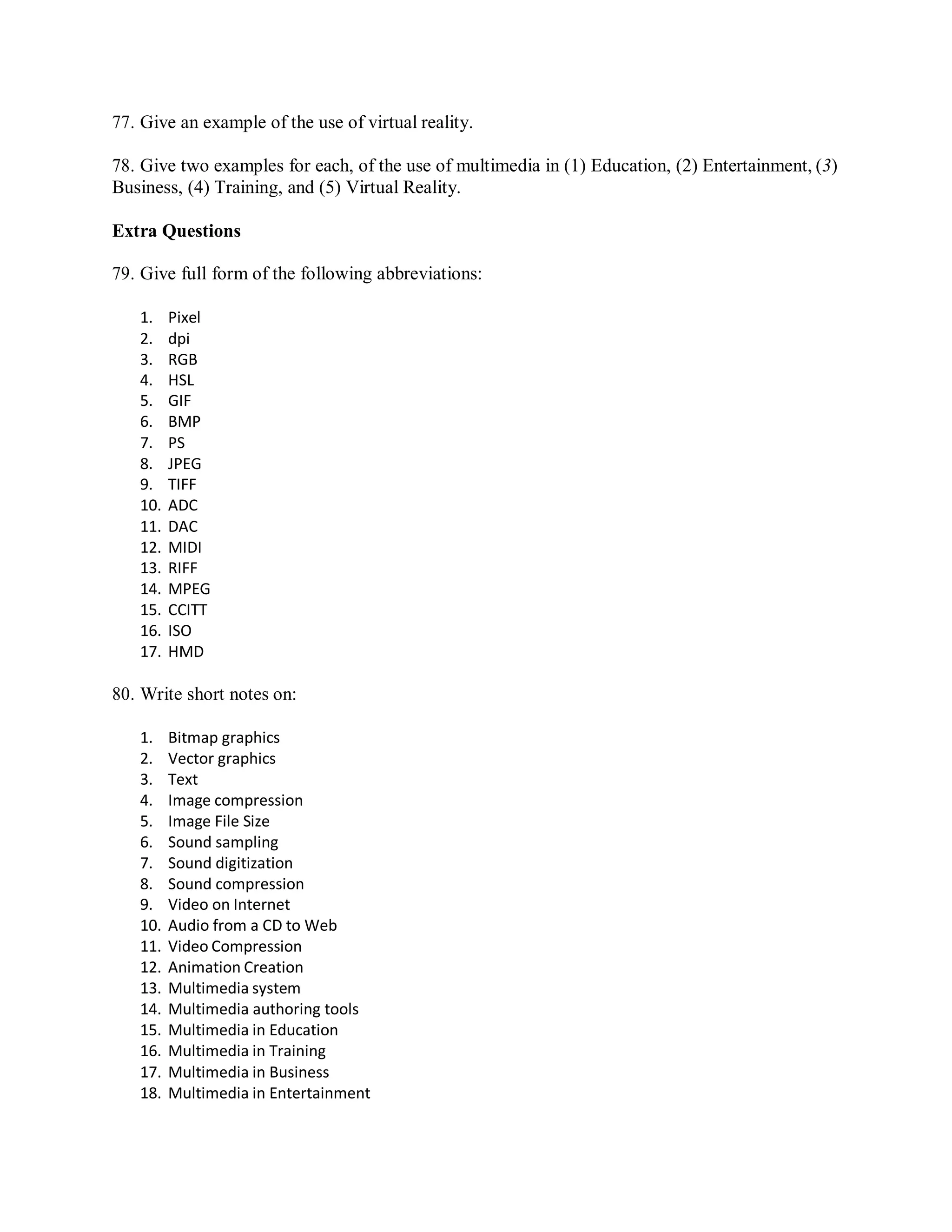 77. Give an example of the use of virtual reality.
78. Give two examples for each, of the use of multimedia in (1) Education, (2) Entertainment, (3)
Business, (4) Training, and (5) Virtual Reality.
Extra Questions
79. Give full form of the following abbreviations:
1. Pixel
2. dpi
3. RGB
4. HSL
5. GIF
6. BMP
7. PS
8. JPEG
9. TIFF
10. ADC
11. DAC
12. MIDI
13. RIFF
14. MPEG
15. CCITT
16. ISO
17. HMD
80. Write short notes on:
1. Bitmap graphics
2. Vector graphics
3. Text
4. Image compression
5. Image File Size
6. Sound sampling
7. Sound digitization
8. Sound compression
9. Video on Internet
10. Audio from a CD to Web
11. Video Compression
12. Animation Creation
13. Multimedia system
14. Multimedia authoring tools
15. Multimedia in Education
16. Multimedia in Training
17. Multimedia in Business
18. Multimedia in Entertainment
 