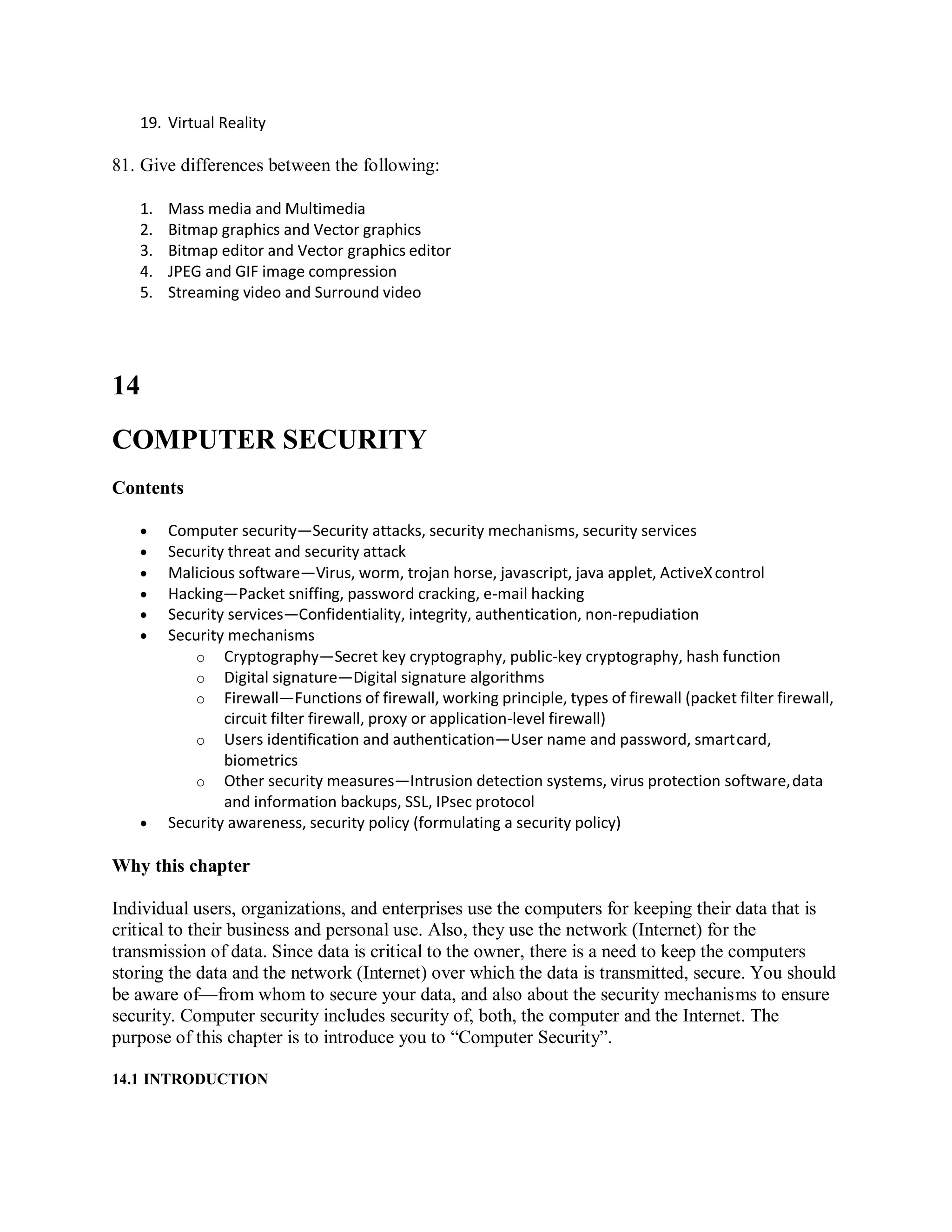 19. Virtual Reality
81. Give differences between the following:
1. Mass media and Multimedia
2. Bitmap graphics and Vector graphics
3. Bitmap editor and Vector graphics editor
4. JPEG and GIF image compression
5. Streaming video and Surround video
14
COMPUTER SECURITY
Contents
 Computer security—Security attacks, security mechanisms, security services
 Security threat and security attack
 Malicious software—Virus, worm, trojan horse, javascript, java applet, ActiveXcontrol
 Hacking—Packet sniffing, password cracking, e-mail hacking
 Security services—Confidentiality, integrity, authentication, non-repudiation
 Security mechanisms
o Cryptography—Secret key cryptography, public-key cryptography, hash function
o Digital signature—Digital signature algorithms
o Firewall—Functions of firewall, working principle, types of firewall (packet filter firewall,
circuit filter firewall, proxy or application-level firewall)
o Users identification and authentication—User name and password, smartcard,
biometrics
o Other security measures—Intrusion detection systems, virus protection software,data
and information backups, SSL, IPsec protocol
 Security awareness, security policy (formulating a security policy)
Why this chapter
Individual users, organizations, and enterprises use the computers for keeping their data that is
critical to their business and personal use. Also, they use the network (Internet) for the
transmission of data. Since data is critical to the owner, there is a need to keep the computers
storing the data and the network (Internet) over which the data is transmitted, secure. You should
be aware of—from whom to secure your data, and also about the security mechanisms to ensure
security. Computer security includes security of, both, the computer and the Internet. The
purpose of this chapter is to introduce you to “Computer Security”.
14.1 INTRODUCTION
 