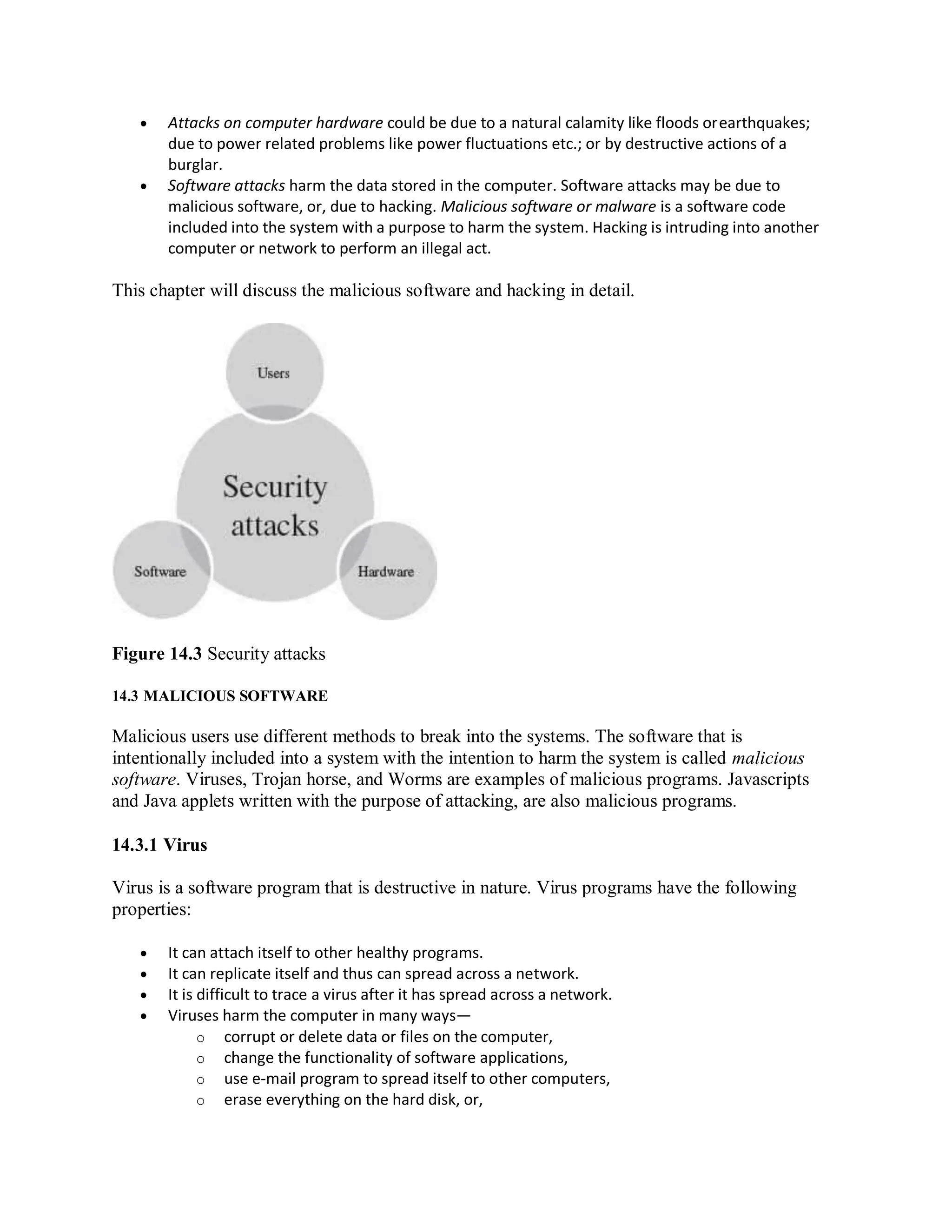  Attacks on computer hardware could be due to a natural calamity like floods orearthquakes;
due to power related problems like power fluctuations etc.; or by destructive actions of a
burglar.
 Software attacks harm the data stored in the computer. Software attacks may be due to
malicious software, or, due to hacking. Malicious software or malware is a software code
included into the system with a purpose to harm the system. Hacking is intruding into another
computer or network to perform an illegal act.
This chapter will discuss the malicious software and hacking in detail.
Figure 14.3 Security attacks
14.3 MALICIOUS SOFTWARE
Malicious users use different methods to break into the systems. The software that is
intentionally included into a system with the intention to harm the system is called malicious
software. Viruses, Trojan horse, and Worms are examples of malicious programs. Javascripts
and Java applets written with the purpose of attacking, are also malicious programs.
14.3.1 Virus
Virus is a software program that is destructive in nature. Virus programs have the following
properties:
 It can attach itself to other healthy programs.
 It can replicate itself and thus can spread across a network.
 It is difficult to trace a virus after it has spread across a network.
 Viruses harm the computer in many ways—
o corrupt or delete data or files on the computer,
o change the functionality of software applications,
o use e-mail program to spread itself to other computers,
o erase everything on the hard disk, or,
 