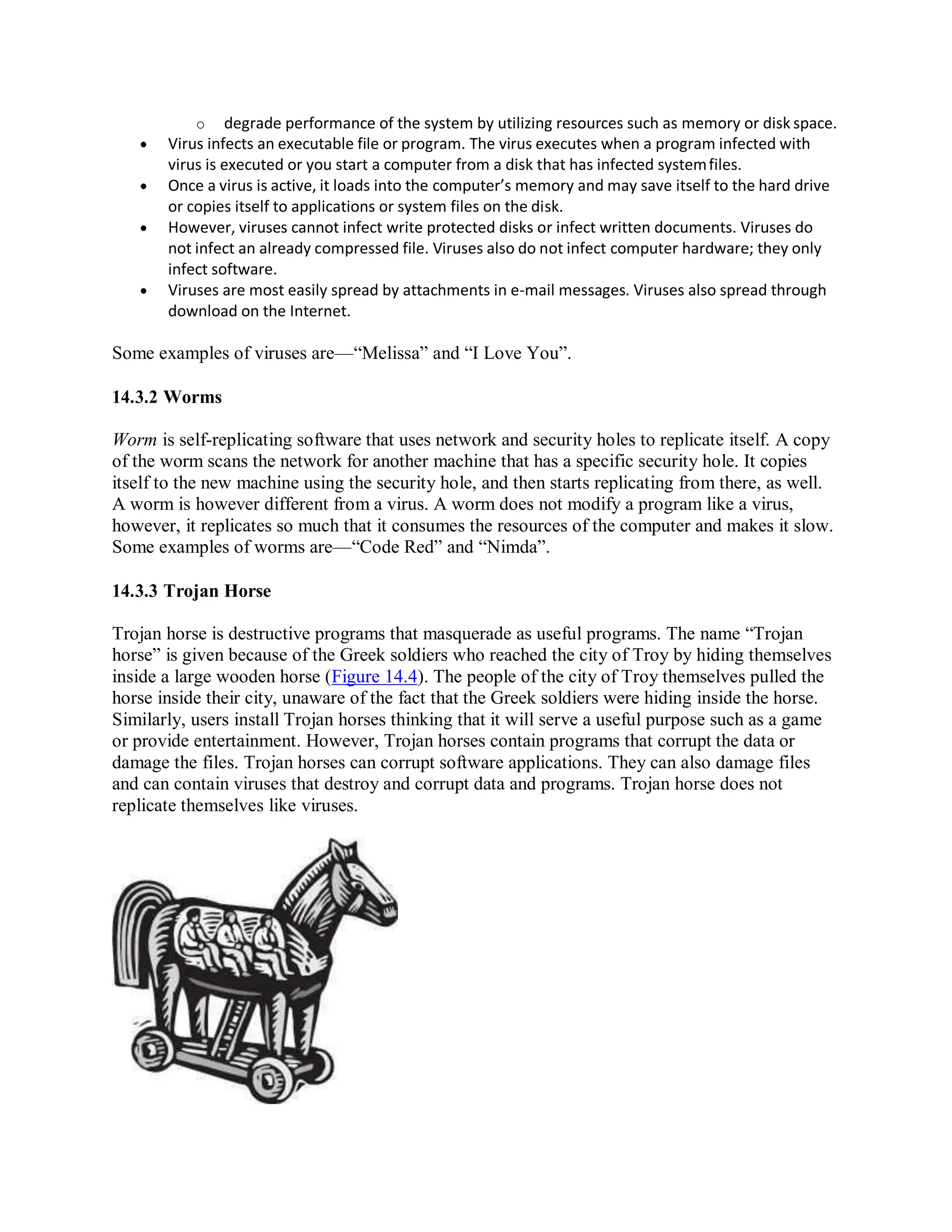 o degrade performance of the system by utilizing resources such as memory or disk space.
 Virus infects an executable file or program. The virus executes when a program infected with
virus is executed or you start a computer from a disk that has infected systemfiles.
 Once a virus is active, it loads into the computer’s memory and may save itself to the hard drive
or copies itself to applications or system files on the disk.
 However, viruses cannot infect write protected disks or infect written documents. Viruses do
not infect an already compressed file. Viruses also do not infect computer hardware; they only
infect software.
 Viruses are most easily spread by attachments in e-mail messages. Viruses also spread through
download on the Internet.
Some examples of viruses are—“Melissa” and “I Love You”.
14.3.2 Worms
Worm is self-replicating software that uses network and security holes to replicate itself. A copy
of the worm scans the network for another machine that has a specific security hole. It copies
itself to the new machine using the security hole, and then starts replicating from there, as well.
A worm is however different from a virus. A worm does not modify a program like a virus,
however, it replicates so much that it consumes the resources of the computer and makes it slow.
Some examples of worms are—“Code Red” and “Nimda”.
14.3.3 Trojan Horse
Trojan horse is destructive programs that masquerade as useful programs. The name “Trojan
horse” is given because of the Greek soldiers who reached the city of Troy by hiding themselves
inside a large wooden horse (Figure 14.4). The people of the city of Troy themselves pulled the
horse inside their city, unaware of the fact that the Greek soldiers were hiding inside the horse.
Similarly, users install Trojan horses thinking that it will serve a useful purpose such as a game
or provide entertainment. However, Trojan horses contain programs that corrupt the data or
damage the files. Trojan horses can corrupt software applications. They can also damage files
and can contain viruses that destroy and corrupt data and programs. Trojan horse does not
replicate themselves like viruses.
 