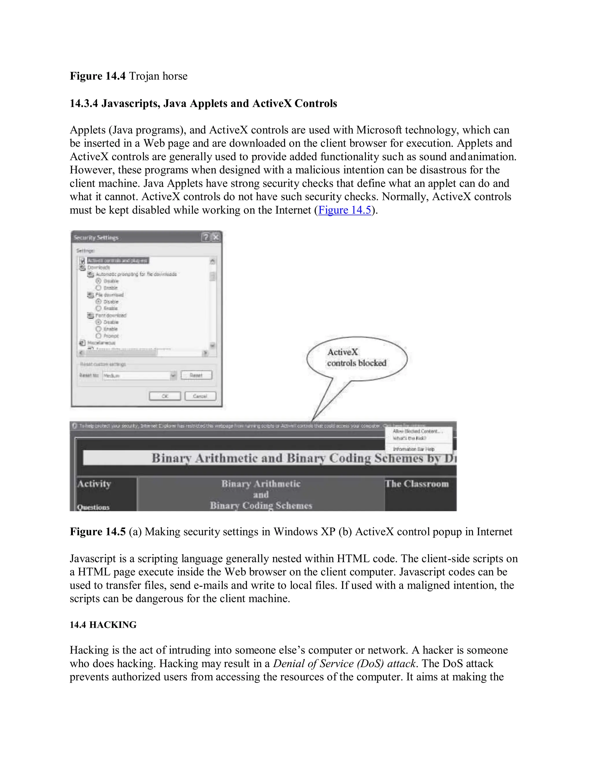 Figure 14.4 Trojan horse
14.3.4 Javascripts, Java Applets and ActiveX Controls
Applets (Java programs), and ActiveX controls are used with Microsoft technology, which can
be inserted in a Web page and are downloaded on the client browser for execution. Applets and
ActiveX controls are generally used to provide added functionality such as sound andanimation.
However, these programs when designed with a malicious intention can be disastrous for the
client machine. Java Applets have strong security checks that define what an applet can do and
what it cannot. ActiveX controls do not have such security checks. Normally, ActiveX controls
must be kept disabled while working on the Internet (Figure 14.5).
Figure 14.5 (a) Making security settings in Windows XP (b) ActiveX control popup in Internet
Javascript is a scripting language generally nested within HTML code. The client-side scripts on
a HTML page execute inside the Web browser on the client computer. Javascript codes can be
used to transfer files, send e-mails and write to local files. If used with a maligned intention, the
scripts can be dangerous for the client machine.
14.4 HACKING
Hacking is the act of intruding into someone else’s computer or network. A hacker is someone
who does hacking. Hacking may result in a Denial of Service (DoS) attack. The DoS attack
prevents authorized users from accessing the resources of the computer. It aims at making the
 