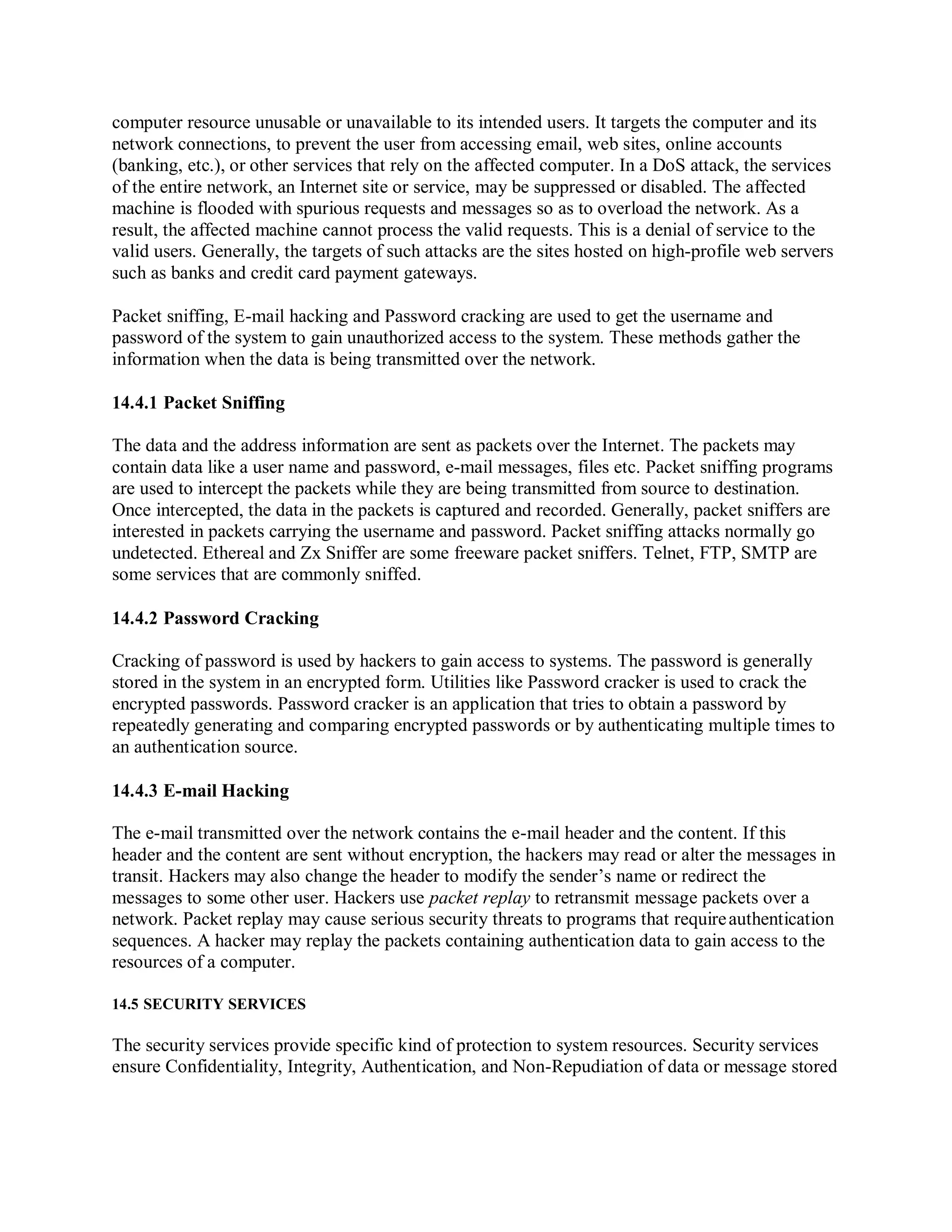 computer resource unusable or unavailable to its intended users. It targets the computer and its
network connections, to prevent the user from accessing email, web sites, online accounts
(banking, etc.), or other services that rely on the affected computer. In a DoS attack, the services
of the entire network, an Internet site or service, may be suppressed or disabled. The affected
machine is flooded with spurious requests and messages so as to overload the network. As a
result, the affected machine cannot process the valid requests. This is a denial of service to the
valid users. Generally, the targets of such attacks are the sites hosted on high-profile web servers
such as banks and credit card payment gateways.
Packet sniffing, E-mail hacking and Password cracking are used to get the username and
password of the system to gain unauthorized access to the system. These methods gather the
information when the data is being transmitted over the network.
14.4.1 Packet Sniffing
The data and the address information are sent as packets over the Internet. The packets may
contain data like a user name and password, e-mail messages, files etc. Packet sniffing programs
are used to intercept the packets while they are being transmitted from source to destination.
Once intercepted, the data in the packets is captured and recorded. Generally, packet sniffers are
interested in packets carrying the username and password. Packet sniffing attacks normally go
undetected. Ethereal and Zx Sniffer are some freeware packet sniffers. Telnet, FTP, SMTP are
some services that are commonly sniffed.
14.4.2 Password Cracking
Cracking of password is used by hackers to gain access to systems. The password is generally
stored in the system in an encrypted form. Utilities like Password cracker is used to crack the
encrypted passwords. Password cracker is an application that tries to obtain a password by
repeatedly generating and comparing encrypted passwords or by authenticating multiple times to
an authentication source.
14.4.3 E-mail Hacking
The e-mail transmitted over the network contains the e-mail header and the content. If this
header and the content are sent without encryption, the hackers may read or alter the messages in
transit. Hackers may also change the header to modify the sender’s name or redirect the
messages to some other user. Hackers use packet replay to retransmit message packets over a
network. Packet replay may cause serious security threats to programs that requireauthentication
sequences. A hacker may replay the packets containing authentication data to gain access to the
resources of a computer.
14.5 SECURITY SERVICES
The security services provide specific kind of protection to system resources. Security services
ensure Confidentiality, Integrity, Authentication, and Non-Repudiation of data or message stored
 