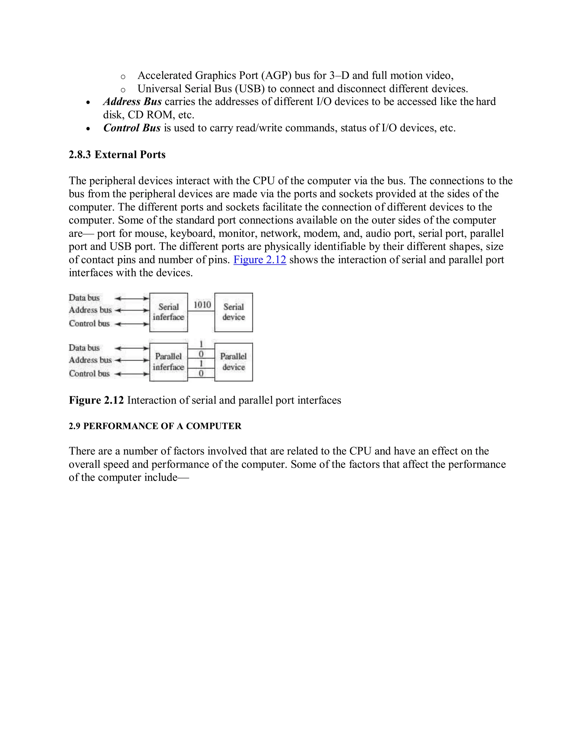 o Accelerated Graphics Port (AGP) bus for 3–D and full motion video,
o Universal Serial Bus (USB) to connect and disconnect different devices.
 Address Bus carries the addresses of different I/O devices to be accessed like the hard
disk, CD ROM, etc.
 Control Bus is used to carry read/write commands, status of I/O devices, etc.
2.8.3 External Ports
The peripheral devices interact with the CPU of the computer via the bus. The connections to the
bus from the peripheral devices are made via the ports and sockets provided at the sides of the
computer. The different ports and sockets facilitate the connection of different devices to the
computer. Some of the standard port connections available on the outer sides of the computer
are— port for mouse, keyboard, monitor, network, modem, and, audio port, serial port, parallel
port and USB port. The different ports are physically identifiable by their different shapes, size
of contact pins and number of pins. Figure 2.12 shows the interaction of serial and parallel port
interfaces with the devices.
Figure 2.12 Interaction of serial and parallel port interfaces
2.9 PERFORMANCE OF A COMPUTER
There are a number of factors involved that are related to the CPU and have an effect on the
overall speed and performance of the computer. Some of the factors that affect the performance
of the computer include—
 