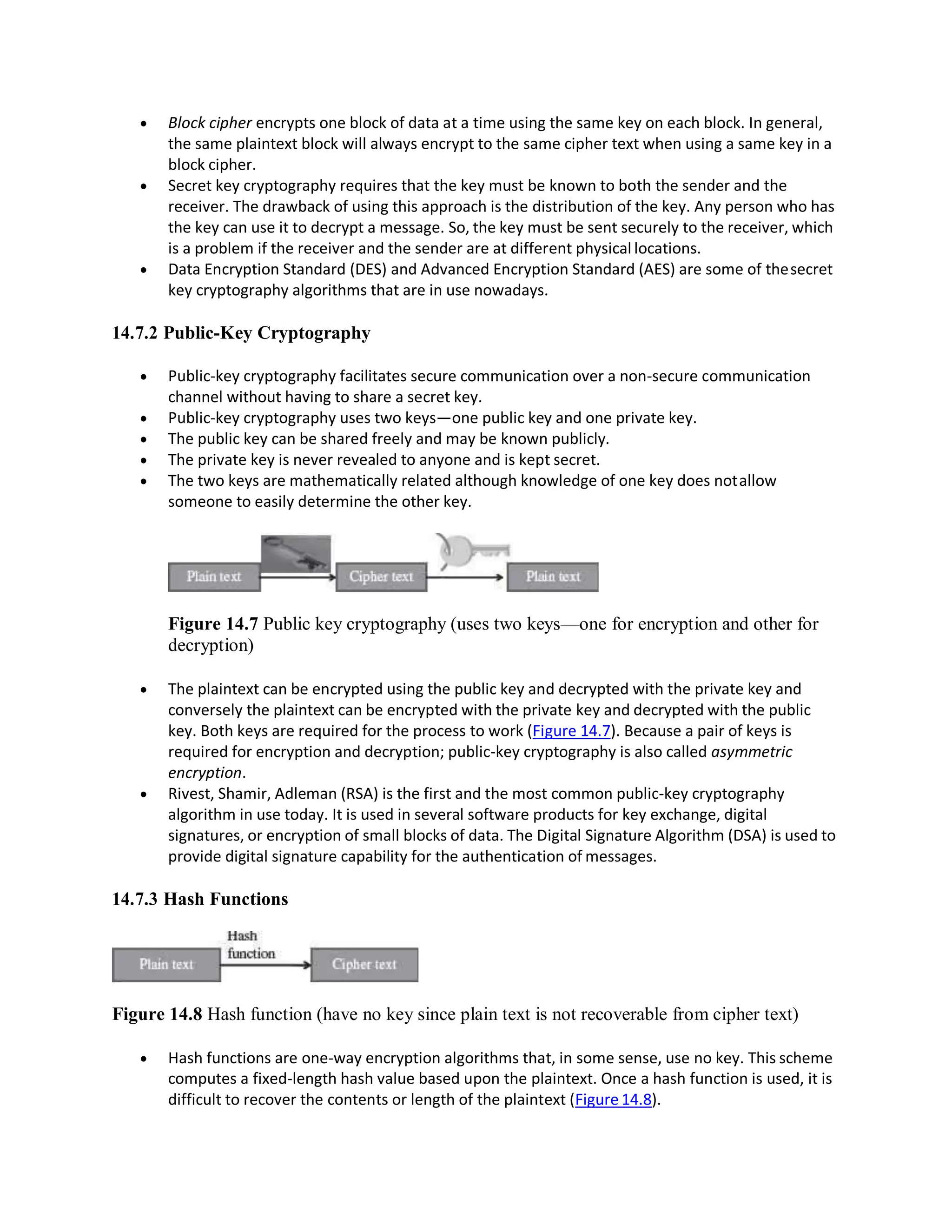  Block cipher encrypts one block of data at a time using the same key on each block. In general,
the same plaintext block will always encrypt to the same cipher text when using a same key in a
block cipher.
 Secret key cryptography requires that the key must be known to both the sender and the
receiver. The drawback of using this approach is the distribution of the key. Any person who has
the key can use it to decrypt a message. So, the key must be sent securely to the receiver, which
is a problem if the receiver and the sender are at different physical locations.
 Data Encryption Standard (DES) and Advanced Encryption Standard (AES) are some of thesecret
key cryptography algorithms that are in use nowadays.
14.7.2 Public-Key Cryptography
 Public-key cryptography facilitates secure communication over a non-secure communication
channel without having to share a secret key.
 Public-key cryptography uses two keys—one public key and one private key.
 The public key can be shared freely and may be known publicly.
 The private key is never revealed to anyone and is kept secret.
 The two keys are mathematically related although knowledge of one key does notallow
someone to easily determine the other key.
Figure 14.7 Public key cryptography (uses two keys—one for encryption and other for
decryption)
 The plaintext can be encrypted using the public key and decrypted with the private key and
conversely the plaintext can be encrypted with the private key and decrypted with the public
key. Both keys are required for the process to work (Figure 14.7). Because a pair of keys is
required for encryption and decryption; public-key cryptography is also called asymmetric
encryption.
 Rivest, Shamir, Adleman (RSA) is the first and the most common public-key cryptography
algorithm in use today. It is used in several software products for key exchange, digital
signatures, or encryption of small blocks of data. The Digital Signature Algorithm (DSA) is used to
provide digital signature capability for the authentication of messages.
14.7.3 Hash Functions
Figure 14.8 Hash function (have no key since plain text is not recoverable from cipher text)
 Hash functions are one-way encryption algorithms that, in some sense, use no key. This scheme
computes a fixed-length hash value based upon the plaintext. Once a hash function is used, it is
difficult to recover the contents or length of the plaintext (Figure 14.8).
 