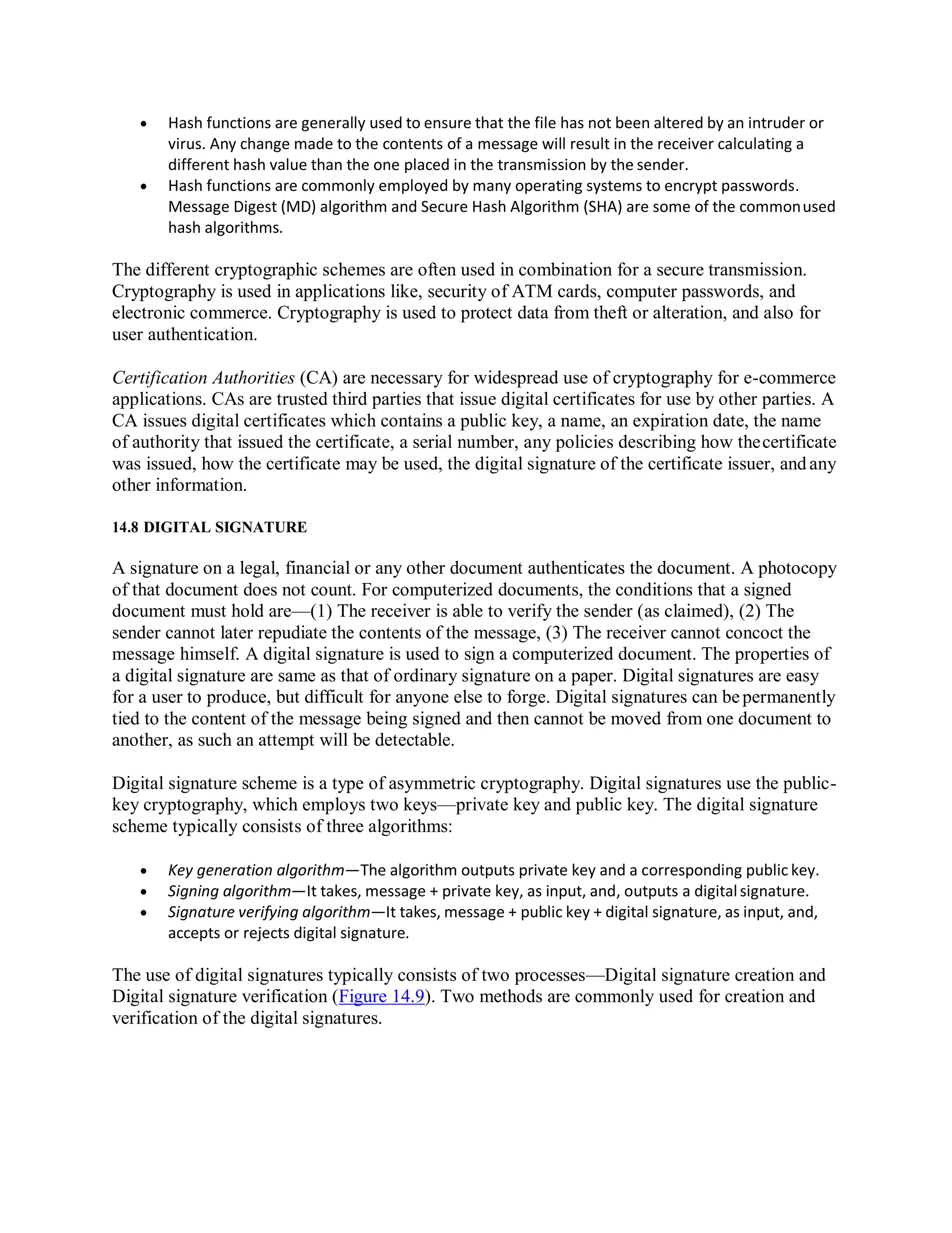  Hash functions are generally used to ensure that the file has not been altered by an intruder or
virus. Any change made to the contents of a message will result in the receiver calculating a
different hash value than the one placed in the transmission by the sender.
 Hash functions are commonly employed by many operating systems to encrypt passwords.
Message Digest (MD) algorithm and Secure Hash Algorithm (SHA) are some of the commonused
hash algorithms.
The different cryptographic schemes are often used in combination for a secure transmission.
Cryptography is used in applications like, security of ATM cards, computer passwords, and
electronic commerce. Cryptography is used to protect data from theft or alteration, and also for
user authentication.
Certification Authorities (CA) are necessary for widespread use of cryptography for e-commerce
applications. CAs are trusted third parties that issue digital certificates for use by other parties. A
CA issues digital certificates which contains a public key, a name, an expiration date, the name
of authority that issued the certificate, a serial number, any policies describing how thecertificate
was issued, how the certificate may be used, the digital signature of the certificate issuer, and any
other information.
14.8 DIGITAL SIGNATURE
A signature on a legal, financial or any other document authenticates the document. A photocopy
of that document does not count. For computerized documents, the conditions that a signed
document must hold are—(1) The receiver is able to verify the sender (as claimed), (2) The
sender cannot later repudiate the contents of the message, (3) The receiver cannot concoct the
message himself. A digital signature is used to sign a computerized document. The properties of
a digital signature are same as that of ordinary signature on a paper. Digital signatures are easy
for a user to produce, but difficult for anyone else to forge. Digital signatures can bepermanently
tied to the content of the message being signed and then cannot be moved from one document to
another, as such an attempt will be detectable.
Digital signature scheme is a type of asymmetric cryptography. Digital signatures use the public-
key cryptography, which employs two keys—private key and public key. The digital signature
scheme typically consists of three algorithms:
 Key generation algorithm—The algorithm outputs private key and a corresponding public key.
 Signing algorithm—It takes, message + private key, as input, and, outputs a digitalsignature.
 Signature verifying algorithm—It takes, message + public key + digital signature, as input, and,
accepts or rejects digital signature.
The use of digital signatures typically consists of two processes—Digital signature creation and
Digital signature verification (Figure 14.9). Two methods are commonly used for creation and
verification of the digital signatures.
 