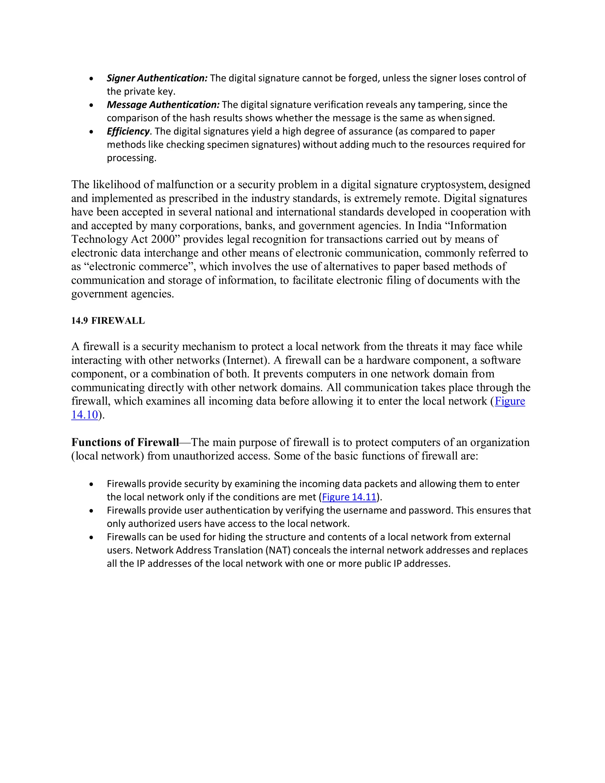  Signer Authentication: The digital signature cannot be forged, unless the signer loses control of
the private key.
 Message Authentication: The digital signature verification reveals any tampering, since the
comparison of the hash results shows whether the message is the same as whensigned.
 Efficiency. The digital signatures yield a high degree of assurance (as compared to paper
methods like checking specimen signatures) without adding much to the resources required for
processing.
The likelihood of malfunction or a security problem in a digital signature cryptosystem, designed
and implemented as prescribed in the industry standards, is extremely remote. Digital signatures
have been accepted in several national and international standards developed in cooperation with
and accepted by many corporations, banks, and government agencies. In India “Information
Technology Act 2000” provides legal recognition for transactions carried out by means of
electronic data interchange and other means of electronic communication, commonly referred to
as “electronic commerce”, which involves the use of alternatives to paper based methods of
communication and storage of information, to facilitate electronic filing of documents with the
government agencies.
14.9 FIREWALL
A firewall is a security mechanism to protect a local network from the threats it may face while
interacting with other networks (Internet). A firewall can be a hardware component, a software
component, or a combination of both. It prevents computers in one network domain from
communicating directly with other network domains. All communication takes place through the
firewall, which examines all incoming data before allowing it to enter the local network (Figure
14.10).
Functions of Firewall—The main purpose of firewall is to protect computers of an organization
(local network) from unauthorized access. Some of the basic functions of firewall are:
 Firewalls provide security by examining the incoming data packets and allowing them to enter
the local network only if the conditions are met (Figure 14.11).
 Firewalls provide user authentication by verifying the username and password. This ensures that
only authorized users have access to the local network.
 Firewalls can be used for hiding the structure and contents of a local network from external
users. Network Address Translation (NAT) conceals the internal network addresses and replaces
all the IP addresses of the local network with one or more public IP addresses.
 