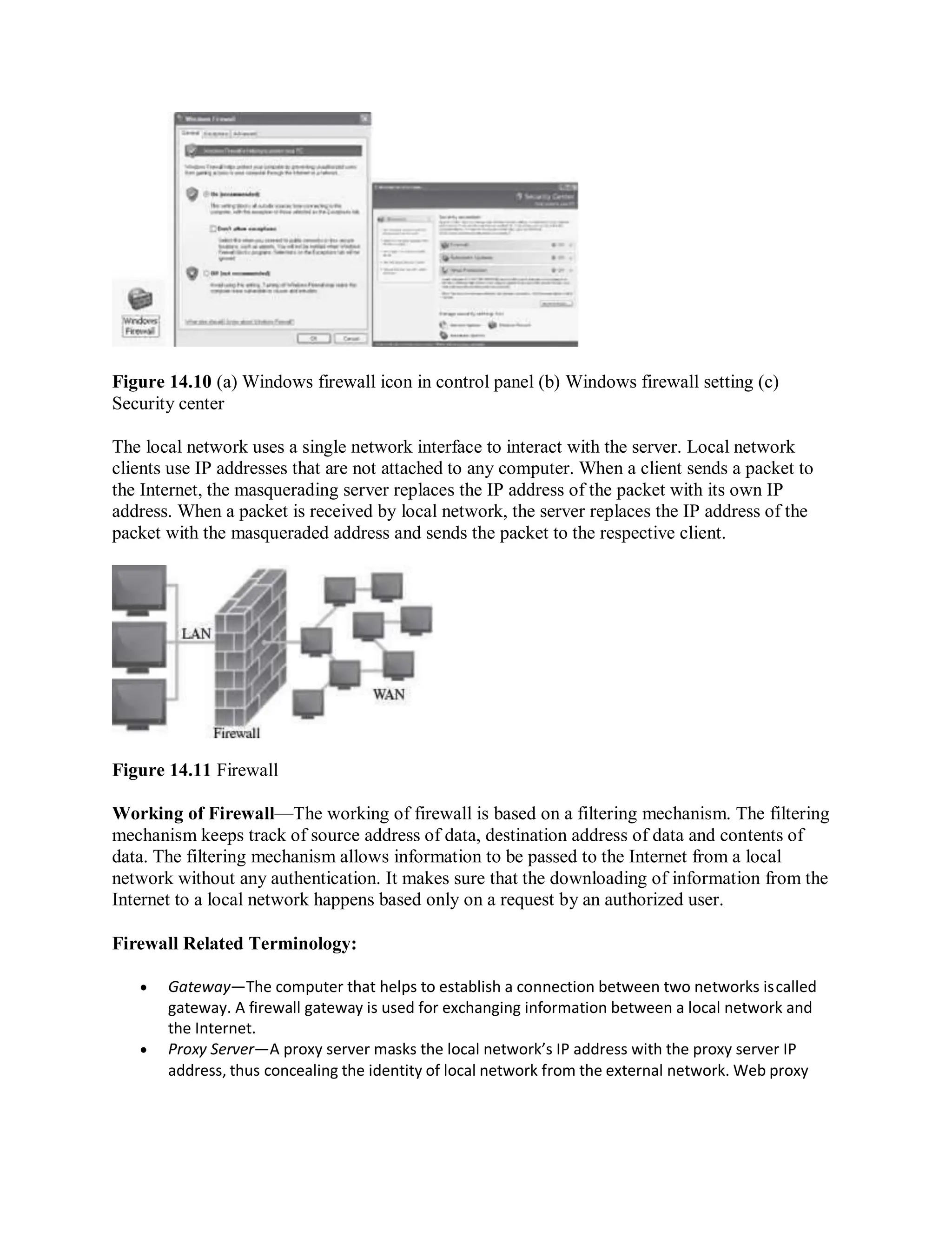 Figure 14.10 (a) Windows firewall icon in control panel (b) Windows firewall setting (c)
Security center
The local network uses a single network interface to interact with the server. Local network
clients use IP addresses that are not attached to any computer. When a client sends a packet to
the Internet, the masquerading server replaces the IP address of the packet with its own IP
address. When a packet is received by local network, the server replaces the IP address of the
packet with the masqueraded address and sends the packet to the respective client.
Figure 14.11 Firewall
Working of Firewall—The working of firewall is based on a filtering mechanism. The filtering
mechanism keeps track of source address of data, destination address of data and contents of
data. The filtering mechanism allows information to be passed to the Internet from a local
network without any authentication. It makes sure that the downloading of information from the
Internet to a local network happens based only on a request by an authorized user.
Firewall Related Terminology:
 Gateway—The computer that helps to establish a connection between two networks iscalled
gateway. A firewall gateway is used for exchanging information between a local network and
the Internet.
 Proxy Server—A proxy server masks the local network’s IP address with the proxy server IP
address, thus concealing the identity of local network from the external network. Web proxy
 