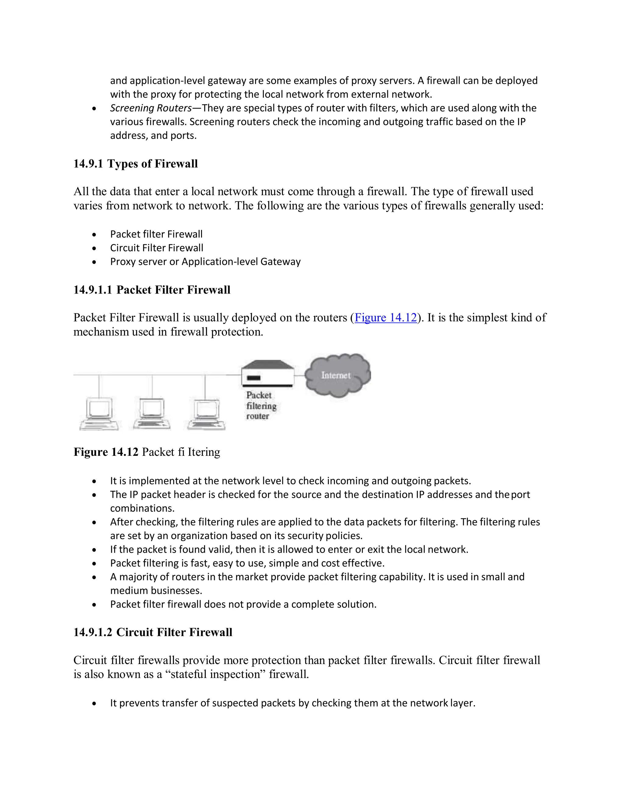 and application-level gateway are some examples of proxy servers. A firewall can be deployed
with the proxy for protecting the local network from external network.
 Screening Routers—They are special types of router with filters, which are used along with the
various firewalls. Screening routers check the incoming and outgoing traffic based on the IP
address, and ports.
14.9.1 Types of Firewall
All the data that enter a local network must come through a firewall. The type of firewall used
varies from network to network. The following are the various types of firewalls generally used:
 Packet filter Firewall
 Circuit Filter Firewall
 Proxy server or Application-level Gateway
14.9.1.1 Packet Filter Firewall
Packet Filter Firewall is usually deployed on the routers (Figure 14.12). It is the simplest kind of
mechanism used in firewall protection.
Figure 14.12 Packet fi Itering
 It is implemented at the network level to check incoming and outgoing packets.
 The IP packet header is checked for the source and the destination IP addresses and theport
combinations.
 After checking, the filtering rules are applied to the data packets for filtering. The filtering rules
are set by an organization based on its security policies.
 If the packet is found valid, then it is allowed to enter or exit the local network.
 Packet filtering is fast, easy to use, simple and cost effective.
 A majority of routers in the market provide packet filtering capability. It is used in small and
medium businesses.
 Packet filter firewall does not provide a complete solution.
14.9.1.2 Circuit Filter Firewall
Circuit filter firewalls provide more protection than packet filter firewalls. Circuit filter firewall
is also known as a “stateful inspection” firewall.
 It prevents transfer of suspected packets by checking them at the network layer.
 