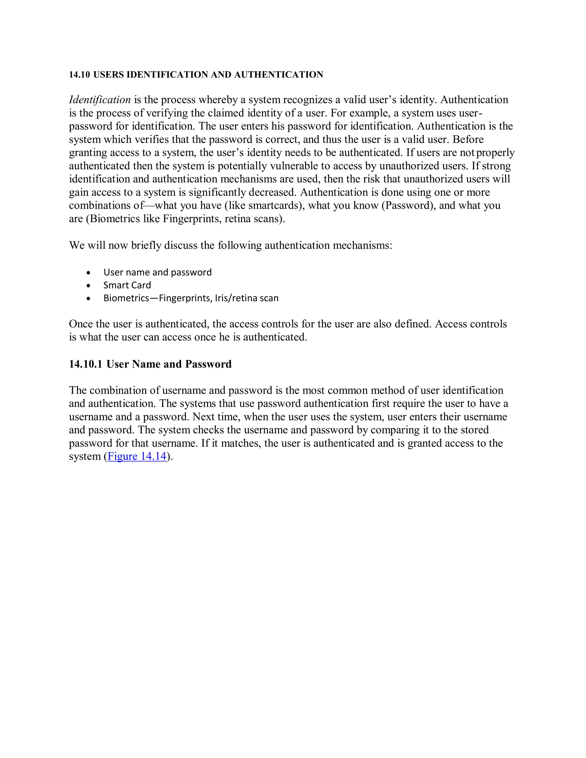 14.10 USERS IDENTIFICATION AND AUTHENTICATION
Identification is the process whereby a system recognizes a valid user’s identity. Authentication
is the process of verifying the claimed identity of a user. For example, a system uses user-
password for identification. The user enters his password for identification. Authentication is the
system which verifies that the password is correct, and thus the user is a valid user. Before
granting access to a system, the user’s identity needs to be authenticated. If users are not properly
authenticated then the system is potentially vulnerable to access by unauthorized users. If strong
identification and authentication mechanisms are used, then the risk that unauthorized users will
gain access to a system is significantly decreased. Authentication is done using one or more
combinations of—what you have (like smartcards), what you know (Password), and what you
are (Biometrics like Fingerprints, retina scans).
We will now briefly discuss the following authentication mechanisms:
 User name and password
 Smart Card
 Biometrics—Fingerprints, Iris/retina scan
Once the user is authenticated, the access controls for the user are also defined. Access controls
is what the user can access once he is authenticated.
14.10.1 User Name and Password
The combination of username and password is the most common method of user identification
and authentication. The systems that use password authentication first require the user to have a
username and a password. Next time, when the user uses the system, user enters their username
and password. The system checks the username and password by comparing it to the stored
password for that username. If it matches, the user is authenticated and is granted access to the
system (Figure 14.14).
 