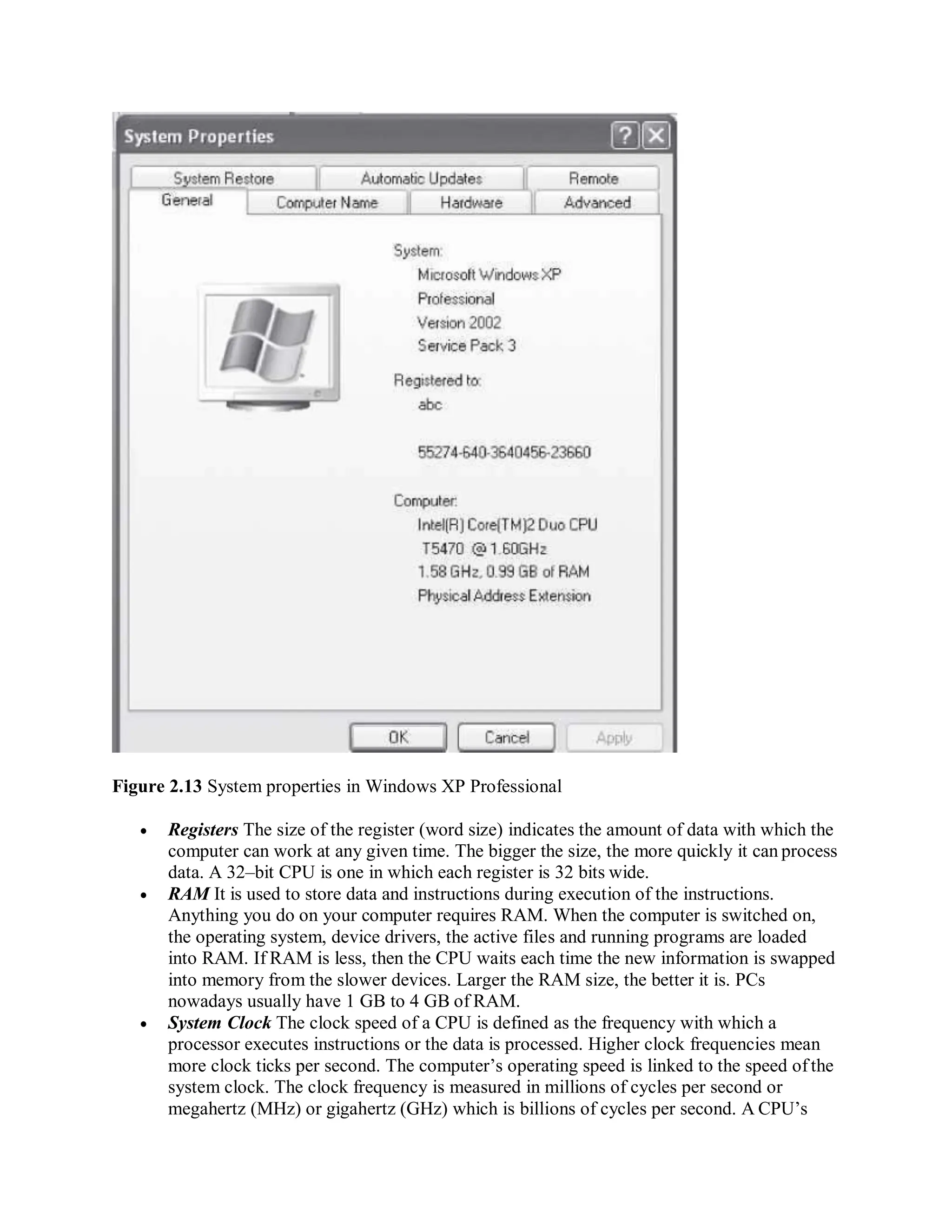 Figure 2.13 System properties in Windows XP Professional
 Registers The size of the register (word size) indicates the amount of data with which the
computer can work at any given time. The bigger the size, the more quickly it can process
data. A 32–bit CPU is one in which each register is 32 bits wide.
 RAM It is used to store data and instructions during execution of the instructions.
Anything you do on your computer requires RAM. When the computer is switched on,
the operating system, device drivers, the active files and running programs are loaded
into RAM. If RAM is less, then the CPU waits each time the new information is swapped
into memory from the slower devices. Larger the RAM size, the better it is. PCs
nowadays usually have 1 GB to 4 GB of RAM.
 System Clock The clock speed of a CPU is defined as the frequency with which a
processor executes instructions or the data is processed. Higher clock frequencies mean
more clock ticks per second. The computer’s operating speed is linked to the speed ofthe
system clock. The clock frequency is measured in millions of cycles per second or
megahertz (MHz) or gigahertz (GHz) which is billions of cycles per second. A CPU’s
 