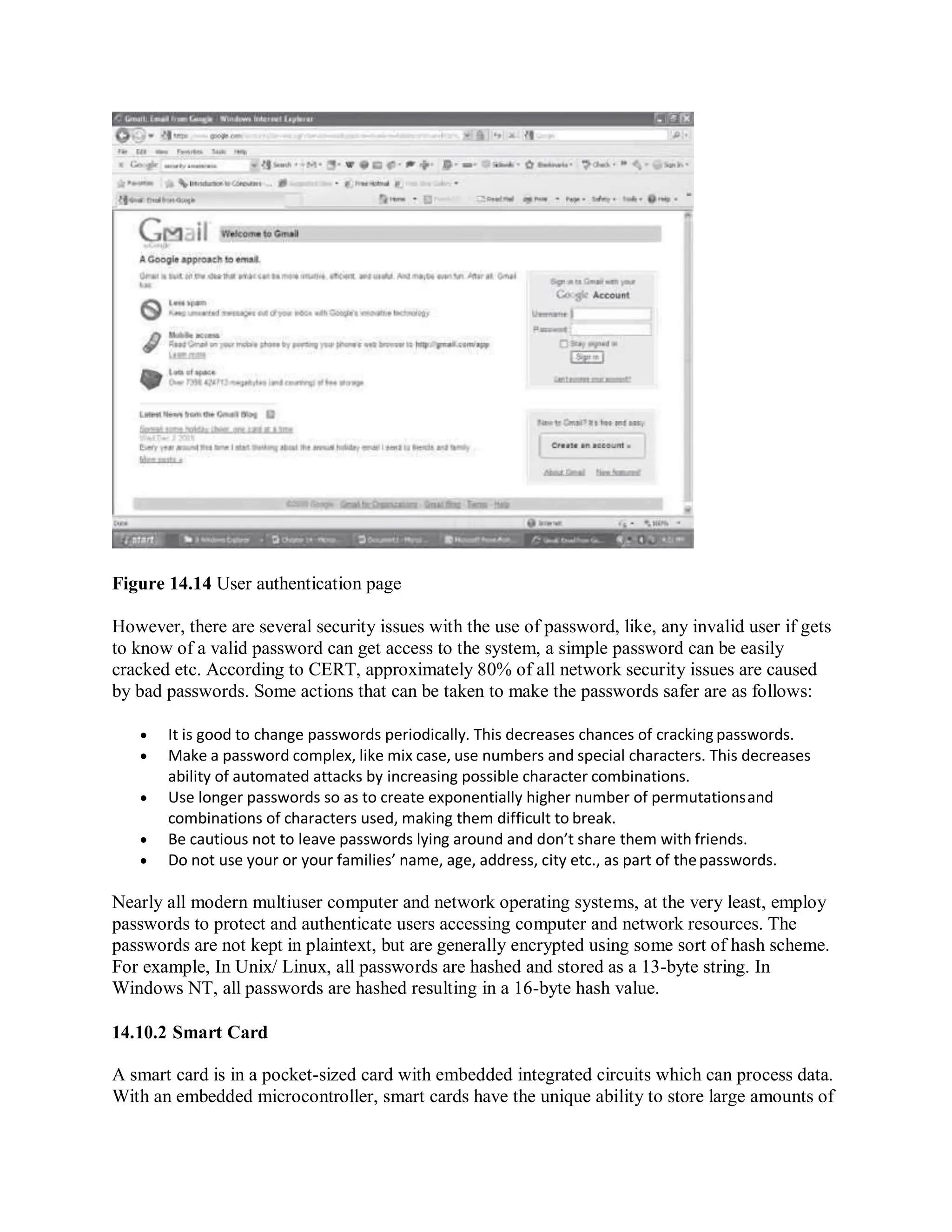 Figure 14.14 User authentication page
However, there are several security issues with the use of password, like, any invalid user if gets
to know of a valid password can get access to the system, a simple password can be easily
cracked etc. According to CERT, approximately 80% of all network security issues are caused
by bad passwords. Some actions that can be taken to make the passwords safer are as follows:
 It is good to change passwords periodically. This decreases chances of cracking passwords.
 Make a password complex, like mix case, use numbers and special characters. This decreases
ability of automated attacks by increasing possible character combinations.
 Use longer passwords so as to create exponentially higher number of permutationsand
combinations of characters used, making them difficult to break.
 Be cautious not to leave passwords lying around and don’t share them with friends.
 Do not use your or your families’ name, age, address, city etc., as part of thepasswords.
Nearly all modern multiuser computer and network operating systems, at the very least, employ
passwords to protect and authenticate users accessing computer and network resources. The
passwords are not kept in plaintext, but are generally encrypted using some sort of hash scheme.
For example, In Unix/ Linux, all passwords are hashed and stored as a 13-byte string. In
Windows NT, all passwords are hashed resulting in a 16-byte hash value.
14.10.2 Smart Card
A smart card is in a pocket-sized card with embedded integrated circuits which can process data.
With an embedded microcontroller, smart cards have the unique ability to store large amounts of
 