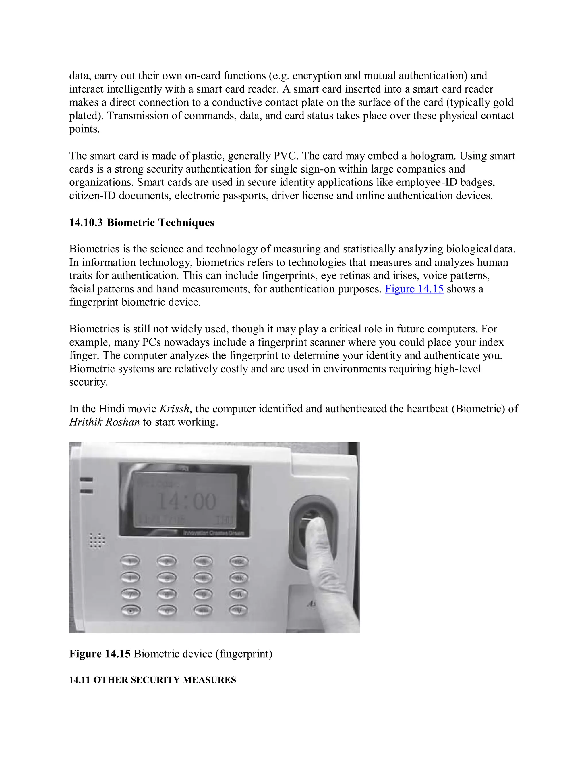 data, carry out their own on-card functions (e.g. encryption and mutual authentication) and
interact intelligently with a smart card reader. A smart card inserted into a smart card reader
makes a direct connection to a conductive contact plate on the surface of the card (typically gold
plated). Transmission of commands, data, and card status takes place over these physical contact
points.
The smart card is made of plastic, generally PVC. The card may embed a hologram. Using smart
cards is a strong security authentication for single sign-on within large companies and
organizations. Smart cards are used in secure identity applications like employee-ID badges,
citizen-ID documents, electronic passports, driver license and online authentication devices.
14.10.3 Biometric Techniques
Biometrics is the science and technology of measuring and statistically analyzing biologicaldata.
In information technology, biometrics refers to technologies that measures and analyzes human
traits for authentication. This can include fingerprints, eye retinas and irises, voice patterns,
facial patterns and hand measurements, for authentication purposes. Figure 14.15 shows a
fingerprint biometric device.
Biometrics is still not widely used, though it may play a critical role in future computers. For
example, many PCs nowadays include a fingerprint scanner where you could place your index
finger. The computer analyzes the fingerprint to determine your identity and authenticate you.
Biometric systems are relatively costly and are used in environments requiring high-level
security.
In the Hindi movie Krissh, the computer identified and authenticated the heartbeat (Biometric) of
Hrithik Roshan to start working.
Figure 14.15 Biometric device (fingerprint)
14.11 OTHER SECURITY MEASURES
 