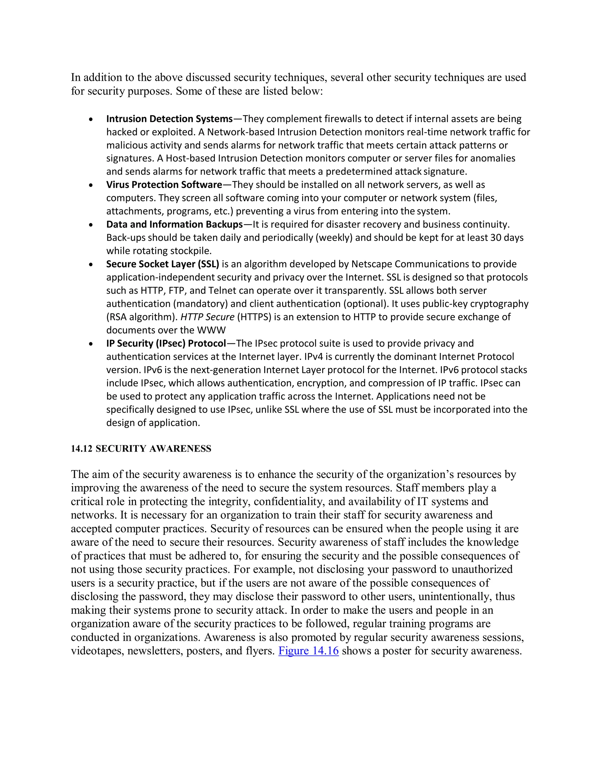 In addition to the above discussed security techniques, several other security techniques are used
for security purposes. Some of these are listed below:
 Intrusion Detection Systems—They complement firewalls to detect if internal assets are being
hacked or exploited. A Network-based Intrusion Detection monitors real-time network traffic for
malicious activity and sends alarms for network traffic that meets certain attack patterns or
signatures. A Host-based Intrusion Detection monitors computer or server files for anomalies
and sends alarms for network traffic that meets a predetermined attack signature.
 Virus Protection Software—They should be installed on all network servers, as well as
computers. They screen all software coming into your computer or network system (files,
attachments, programs, etc.) preventing a virus from entering into the system.
 Data and Information Backups—It is required for disaster recovery and business continuity.
Back-ups should be taken daily and periodically (weekly) and should be kept for at least 30 days
while rotating stockpile.
 Secure Socket Layer (SSL) is an algorithm developed by Netscape Communications to provide
application-independent security and privacy over the Internet. SSL is designed so that protocols
such as HTTP, FTP, and Telnet can operate over it transparently. SSL allows both server
authentication (mandatory) and client authentication (optional). It uses public-key cryptography
(RSA algorithm). HTTP Secure (HTTPS) is an extension to HTTP to provide secure exchange of
documents over the WWW
 IP Security (IPsec) Protocol—The IPsec protocol suite is used to provide privacy and
authentication services at the Internet layer. IPv4 is currently the dominant Internet Protocol
version. IPv6 is the next-generation Internet Layer protocol for the Internet. IPv6 protocol stacks
include IPsec, which allows authentication, encryption, and compression of IP traffic. IPsec can
be used to protect any application traffic across the Internet. Applications need not be
specifically designed to use IPsec, unlike SSL where the use of SSL must be incorporated into the
design of application.
14.12 SECURITY AWARENESS
The aim of the security awareness is to enhance the security of the organization’s resources by
improving the awareness of the need to secure the system resources. Staff members play a
critical role in protecting the integrity, confidentiality, and availability of IT systems and
networks. It is necessary for an organization to train their staff for security awareness and
accepted computer practices. Security of resources can be ensured when the people using it are
aware of the need to secure their resources. Security awareness of staff includes the knowledge
of practices that must be adhered to, for ensuring the security and the possible consequences of
not using those security practices. For example, not disclosing your password to unauthorized
users is a security practice, but if the users are not aware of the possible consequences of
disclosing the password, they may disclose their password to other users, unintentionally, thus
making their systems prone to security attack. In order to make the users and people in an
organization aware of the security practices to be followed, regular training programs are
conducted in organizations. Awareness is also promoted by regular security awareness sessions,
videotapes, newsletters, posters, and flyers. Figure 14.16 shows a poster for security awareness.
 