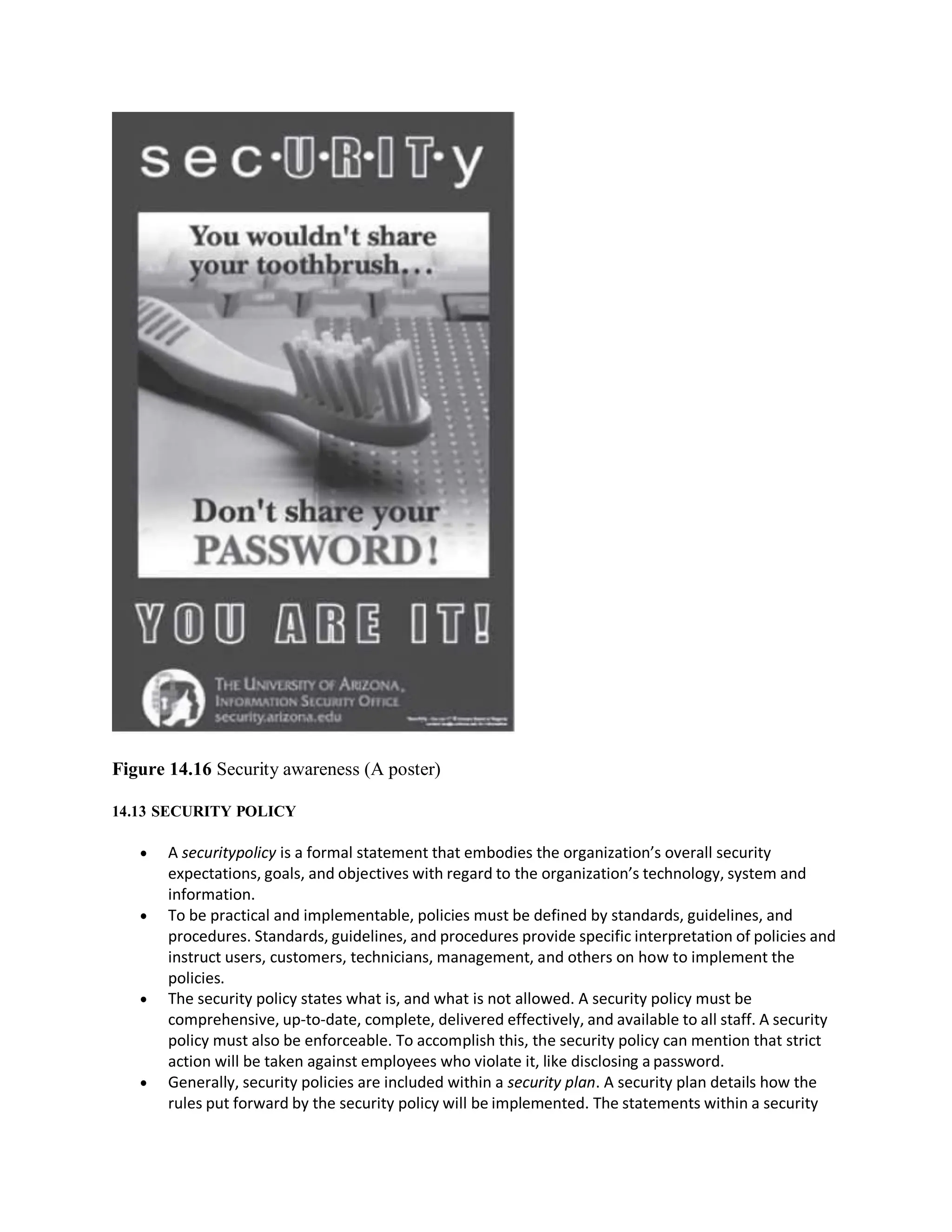 Figure 14.16 Security awareness (A poster)
14.13 SECURITY POLICY
 A securitypolicy is a formal statement that embodies the organization’s overall security
expectations, goals, and objectives with regard to the organization’s technology, system and
information.
 To be practical and implementable, policies must be defined by standards, guidelines, and
procedures. Standards, guidelines, and procedures provide specific interpretation of policies and
instruct users, customers, technicians, management, and others on how to implement the
policies.
 The security policy states what is, and what is not allowed. A security policy must be
comprehensive, up-to-date, complete, delivered effectively, and available to all staff. A security
policy must also be enforceable. To accomplish this, the security policy can mention that strict
action will be taken against employees who violate it, like disclosing a password.
 Generally, security policies are included within a security plan. A security plan details how the
rules put forward by the security policy will be implemented. The statements within a security
 